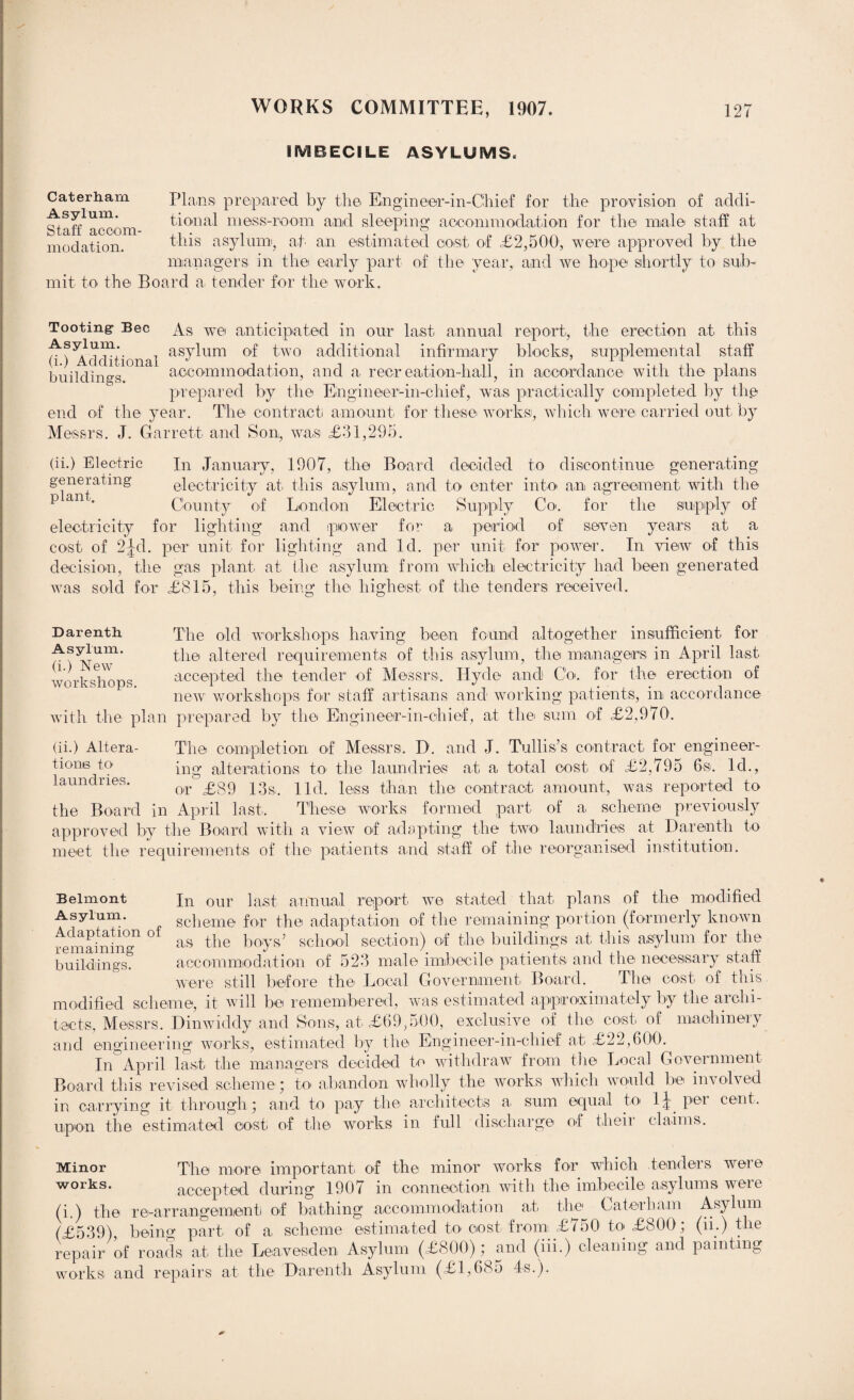 IMBECILE ASYLUMS. Caterharn Plans prepared by the Engineer-in-Chief for the provision of acldi- iqaAacoom tiona.1 mess-room and sleeping accommodation for the male staff at modation. this asylum, ah an estimated cost of £2,500, were approved by the managers in the early part of the year, and we hope shortly to sub¬ mit to the Board a tender for the work. Tooting- Bee As we anticipated in our last annual report, the erection at this (H Additional as^um 0l^' two additional infirmary blocks, supplemental staff buildings accommodation, and a recreation-hall, in accordance with the plans prepared by the Engineer-in-chief, was practically completed by the end of the year. The contract amount for these works, which were carried out by Messrs. J. Garrett and Son, was £31,295. (ii.) Electric generating plant. In January, 1907, the Board decided to discontinue generating electricity at this asylum, and to enter into an agreement with the County of London Electric Supply Co<. for the supply of electricity for lighting and power for a period of seven years at a cO’St of 2|:d. per unit for lighting and Id. per unit for power. In view of this decision, the gas plant at the asylum from which electricity had been generated was sold for £815, this being the highest of the tenders received. Darenth The old workshops having been found altogether insufficient for AUm' the altered requirements of this asylum, the managers in April last workshops accepted the tender of Messrs. Hyde and Co. for the erection of new workshops for staff artisans and working patients, in accordance with the plan prepared by the Engineer-in-chief, at the sum of £2,970. (ii.) Altera- The completion of Messrs. D. and J. Tullis’s contract for engineer- tions to ing alterations to the laundries at a total cost of £2,795 6s. Id., or £89 13s. lid. less than the contract amount, was reported to the Board in April last. These works formed part of a scheme previously approved by the Board with a view of adapting the two laundries at Darenth to meet the requirements of the patients and staff of the reorganised institution. Belmont Jn our last annual report we stated that plans of the modified scheme for the adaptation of the remaining portion (formerly known remaining1 ° as tlie boys’ school section) of the buildings at this asylum for the buildings. accommodation of 523 male imbecile patients and the necessary staff were still before the Local Government Board. The cost of this modified scheme, it will be remembered, was estimated approximately by the archi¬ tects, Messrs. Dinwiddy and Sons, at £69,500, exclusive of the cost oi machineiy and engineering1 works, estimated by the Engineer-in-chief at £22,600. In April last the managers decided to withdraw from the Local Government Board this revised scheme; to abandon wholly the works which would be involved in carrying it through.; and to pay the architects a sum equal to 1^ pei cent, upon the estimated cost' of the works in full discharge of theii claims. The more important of the minor works for which tenders were accepted during 1907 in connection with the imbecile asylums weie (i.) the re-arrangementi of bathing accommodation at the Cater ham Asylum (£539), being part of a scheme estimated to cost from £750 to £800; (ii.) the repair of roads at the Leavesden Asylum (£800); and (in.) cleaning and painting works and repairs at the Darenth Asylum (£1,685 4s.). Minor works.