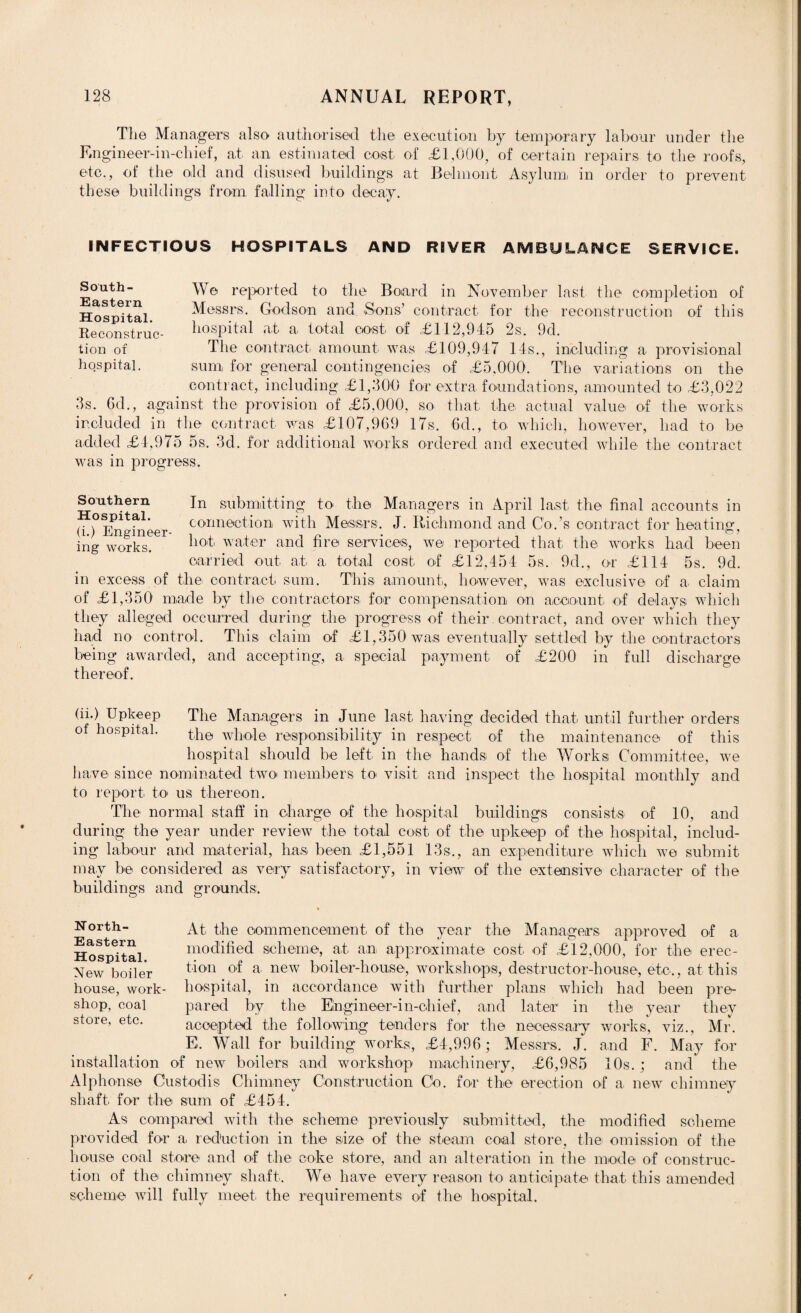 The Managers also authorised the execution by temporary labour under the Engineer-in-chief, at an estimated cost, of £1,000, of certain repairs to the roofs, etc., of the old and disused buildings at Belmont Asylum, in order to prevent these buildings from falling into decay. INFECTIOUS HOSPITALS AND RIVER AMBULANCE SERVICE. South- \\ o reported to the Board in November last the completion of Hospital Messrs. Godson and Sons’ contract for the reconstruction of this Reconstruc- hospital at a total cost of £112,945 2s. 9d. tion of The contract amount was £109,947 14s., including a provisional hospital. sum for general contingencies of £5.000. The variations on the contract, including £1,300 for extra foundations, amounted to £3,022 3s. 6d., against the provision of £5,000, so that the actual value of the works included in the contract was £107,969 17s. 6d., to which, however, had to be added £4,975 5s. 3d. for additional works ordered and executed while the contract was in progress. Southern Jn submitting to the Managers in April last the final accounts in mer connection with Messrs. J. Richmond and Co.'s contract for heating, ing works. ^loti water and fire services, we reported that the works had been carried out at a total cost of £12,454 5s. 9cl., or £114 5s. 9d. in excess of the contract sum. This amount, however, was exclusive of a claim of £1,350 made by the contractors for compensation on account, of delays which they alleged occurred during the progress of their contract, and over which they had no control. This claim of £1,350 was eventually settled by the contractors being awarded, and accepting, a special payment of £200 in full discharge thereof. (ii.) Upkeep The Managers in June last having decided that until further orders of hospital. the whole responsibility in respect of the maintenance of this hospital should be left in the hands of the Works; Committee, we have since nominated two members to visit and inspect the hospital monthly and to report to us thereon. The normal staff in charge of the hospital buildings consists of 10, and during the year under review the total cost of the upkeep of the hospital, includ¬ ing labour and material, has been £1,551 13s., an expenditure which we submit may be considered as very satisfactory, in view of the extensive character of the buildings and grounds. North- Eastern Hospital. New boiler house, work¬ shop, eoal store, etc. At the commencement of the year the Managers approved of a modified scheme, at an approximate cost of £12,000, for the erec¬ tion of a. new boiler-house, workshops, destructor-house, etc., at this hospital, in accordance with further plans which had been pre¬ pared by the Engineer-in-chief, and later in the year they accepted the following tenders for the necessary works, viz., Mr. E. Wall for building works, £4,996; Messrs. J. and F. May for installation of new boilers and workshop machinery, £6,985 10s.; and the Alphonse Custodis Chimney Construction Co. for the erection of a new chimney shaft for the sum of £454. As compared with the scheme previously submitted, the modified scheme provided for a, reduction in the size of the steam coal store, the omission of the house coal store and of the coke store, and an alteration in the mode of construc¬ tion of the chimney shaft. We have every reason to anticipate that this amended scheme will fully meet the requirements of the hospital.