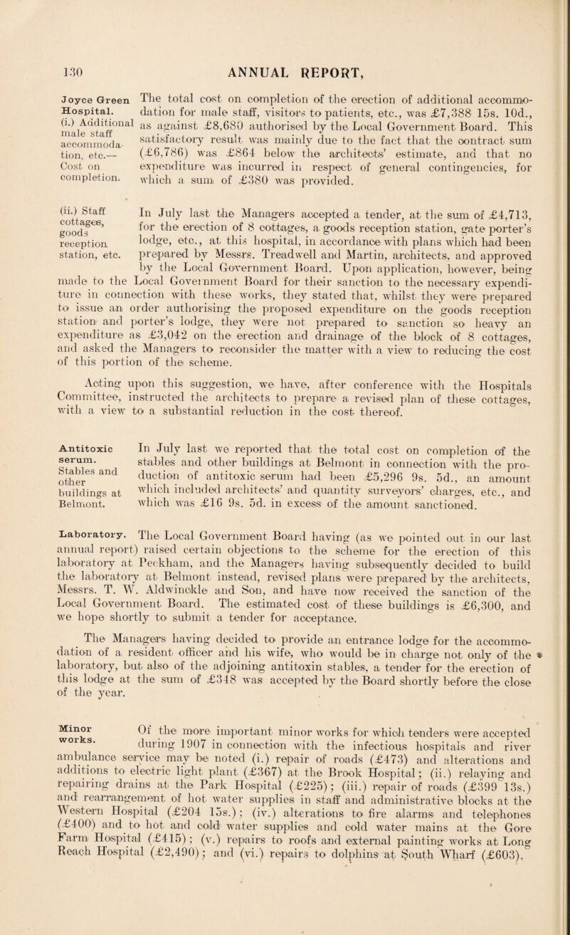 Joyce Green Hospital. (i.) Additional male staff accommoda¬ tion, etc.— Cost on completion. The total cost on completion of the erection of additional accommo¬ dation for male staff, visitors to patients, etc., was £7,388 15s. 10d., as against £8,680 authorised by the Local Government Board. This satisfactory result was mainly due to the fact that the contract sum (£6,786) was £864 below the architects’ estimate, and that no expenditure was incurred in respect of general contingencies, for which a sum of £380 was provided. (ii.) Staff In juiy last the Managers accepted a, tender, at the sum of £4,713, good^6’ f°r the erection of 8 cottages, a goods reception station, gate porter’s reception lodge, etc., at this hospital, in accordance with plans which had been station, etc. prepared by Messrs. Treadwell and Martin, architects, and approved by the Local Government Board. Upon application, however, beino; made to- the Local Government Board for their sanction to the necessary expendi¬ ture in connection with these works, they stated that, whilst they were prepared to issue an order authorising the proposed expenditure on the goods reception station and porter’s lodge', they were not prepared to sanction so heavy an expenditure as £3,042 on the erection and drainage of the block of 8 cottages, and asked the Managers to reconsider the matter with a view to reducing the cost of this portion of the scheme. Acting upon this suggestion, we have, after conference with the Hospitals Committee, instructed the architects to prepare a revised plan of these cottages, with a view to a substantial reduction in the cost thereof. Antitoxic serum. Stables and other buildings at Belmont. In July last we reported that the total cost, on completion of the stables and other buildings at Belmont in connection with the pro¬ duction of antitoxic serum had been £5,296 9s. 5d., an amount which included architects’ and quantity surveyors’ charges, etc., and which was £16 9s. 5d. in excess of the amount sanctioned. Laboratory. The Local Government Board having (as we pointed out in our last annual report) raised certain objections to the scheme for the erection of this laboratory at Peckham, and the Managers having subsequently decided to build the laboratory at Belmont, instead, revised plans were prepared by the architects, Messrs. T. W. Aldwinckle and Son, and have now received the sanction of the Local Government Board. The estimated cost of these buildings is £6,300, and we hope shortly to submit a tender for acceptance. The Managers having decided to provide an entrance lodge for the accommo¬ dation of a resident, officer and his wife, who would be in charge not only of the laboratory, but also of the adjoining antitoxin stables, a tender for the erection of this lodge at the sum of £348 was accepted by the Board shortly before the close of the year. Minor Ot the more important minor works for which tenders were accepted during 1907 in connection with the infectious hospitals and river ambulance service may be noted (i.) repair of roads (£473) and alterations and additions to electric light plant. (£367) at the Brook Hospital; (ii.) relaying and repairing drains at the Park Hospital (£225); (iii.) repair of roads (£399 13s.) and rearrangement of hot water supplies in staff and administrative blocks at the Western Hospital (£204 15s.); (iv.) alterations to fire alarms and telephones (£400) and to hot and cold water supplies and cold water mains at the Gore Farm Hospital (£415); (v.) repairs to. roofs and external painting works at Lons; Beach Hospital (£2,490) ; and (vi.) repairs to dolphins at $outh Wharf (£603).&