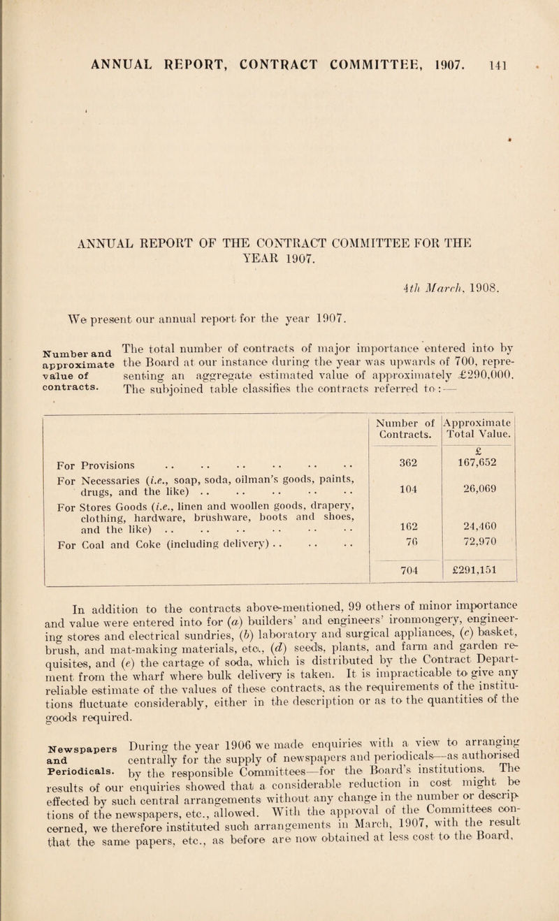 ANNUAL REPORT OF THE CONTRACT COMMITTEE FOR THE YEAR 1907. Atli March, 1908. We present our annual report for the year 1907. Number and The total number of contracts of major importance entered into by approximate the Board at our instance during the year was upwards of 700, repre¬ value of sen ting an aggregate estimated value of approximately £290,000. contracts. The subjoined table classifies the contracts referred to: — Number of Contracts. Approximate Total Value. For Provisions 362 £ 167,652 For Necessaries (z.e., soap, soda, oilman’s goods, paints, drugs, and the like) . . 104 26,069 For Stores Goods (i.e., linen and woollen goods, drapery, clothing, hardware, brushware, boots and shoes, and the like) 162 24,460 For Coal and Coke (including delivery) . . 76 72,970 704 £291,151 In addition to the contracts above*-mentioned, 99 others of minor importance and value were entered into for (a) builders’ and engineers’ ironmongery, engineei- ing stores and electrical sundries, (h) laboratory and surgical appliances, (c) basket, brush, and mat-making materials, eta, (d) seed's, plants, and farm and garden re¬ quisites, and (e) the cartage of soda., which is distributed by the Contract Depart¬ ment from the wharf where bulk delivery is taken. It is impracticable to give any reliable estimate of the values of these contracts, as the requirements of the institu¬ tions fluctuate considerably, either in the description or as to the quantities of the goods required. Newspapers During the year 1906 we made enquiries with a view to arranging and centrally for the supply of newspapers and periodicals^-— as authorised Periodicals, py the responsible Committees—for the Board’s institutions. The results of our enquiries showed that a. considerable reduction in cost might be effected by such central arrangements without any change in the number or descrip¬ tions of the newspapers, etc., allowed. With the approval of the Committees con¬ cerned, we therefore instituted such arrangements in March, 1907, with the result that the same papers, etc., as before are now obtained at less cost to the Board,