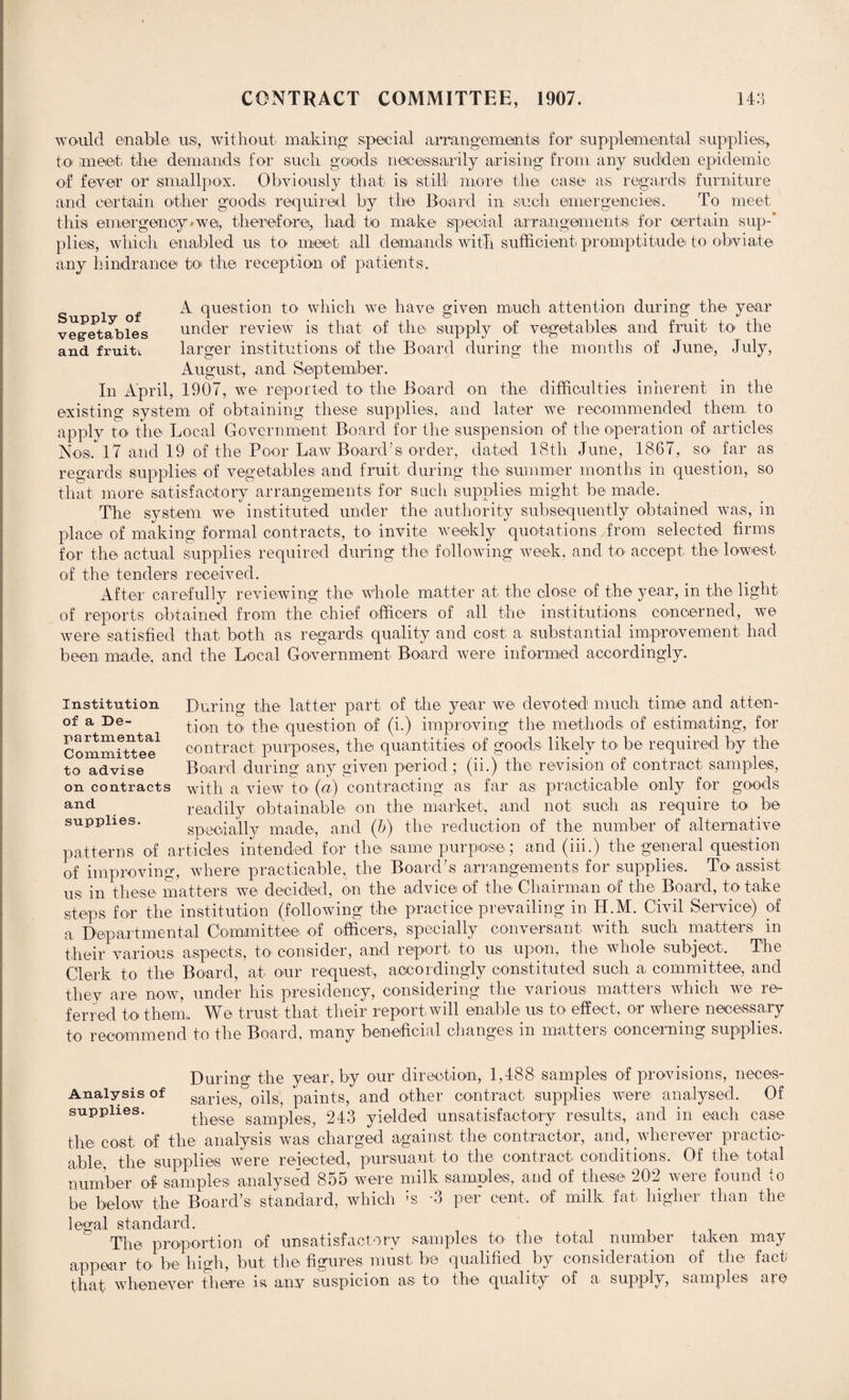 would enable ns, without making special arrangements for supplemental supplies,, to meet the demands for such goods necessarily arising from any sudden epidemic of fever or1 smallpox. Obviously that is still more the case as regards furniture and certain other goods, required by the Board in such emergencies. To meet this emergency * we, therefore, had to make special arrangement® for certain sup-* plies, which enabled us to meet all demands with sufficient, promptitude to obviate any hindrance to the reception of patients. Supply of vegetables and fruit*. A question to which we have given much attention during the year under review is that of the supply of vegetables and fruit to the larger institutions of the Board during the months of June, July, August, and September. In April, 1907, we reported to the Board on the difficulties inherent in the existing system of obtaining these supplies, and later we recommended them, to apply to the Local Government Board for the suspension of the operation of articles Nos. 17 and 19 of the Poor Law Board’s order, dated 18th June, 1867, so far as regards supplies of vegetables and fruit during the summer months in question, so that more satisfactory arrangements for such supplies might be made. The system we instituted under the authority subsequently obtained was, in place of making formal contracts, to invite weekly quotations from selected firms for the actual supplies required during the following week, and to- accept the lowest of the tenders received. After carefully reviewing the whole matter at the close of the year, in the light of reports obtained from the chief officers of all the institutions concerned, we were satisfied that both as regards quality and cost a substantial improvement had been made, and the Local Government Board were informed accordingly. Institution of a De¬ partmental Committee to advise on contracts and supplies. During the latter part of the- year we devoted much time and atten¬ tion to the question of (i.) improving the methods of estimating, for contract purposes, the quantities of go-o-ds likely to be required by the Board during any given period ; (ii.) the revision of contract samples, with a, view to (a) contracting as far as practicable only for goods readily obtainable -on the market, and not such as require to be specially made, and (b) the- reduction of the number of alternative patterns of articles intended for the same purpose; and (iii.) the general question of improving, where practicable, the Board’s arrangements for supplies. To assist us in these matters we decided, on the advice of the Chairman o-f the Board, to take steps for the institution (following the practice prevailing in H.M. Civil Service,) of a Departmental Committee of officers, specially conversant with such matters in their various aspects, to consider, and report to us upon, the whole subject. The Clerk to the Board, at our request, accordingly constituted such a, committee, and they are now, under his presidency, considering the various matters which we, re¬ ferred to them,. We trust that their report will enable us- to effect-, o-r where necessary t-o recommend to the Board, many beneficial changes- in matters- concerning supplies. During the year, by our direction, 1,488 samples of provisions, neces- Analysis of sa,ries, oils, paints, and other contract supplies were analysed. Of supplies. these samples, 243 yielded unsatisfactory results, and in each ca-se the cost, of the analysis wa-s charged against the contractor, and, wherever practic¬ able, the supplies were reiected, pursuant to the contract- conditions. Of the t-o-t-al number of samples, analysed 855 were milk samples, and of these 202 were found to be below the Board’s standard, which :s -3 per cent, of milk fat higher than the legal standard. The proportion of unsatisfactory samples to- the total . number taken may appear to be high, but-the figures must-be qualified by consideration of the fact: that whenever there is any suspicion as to the quality of a supply, samples are