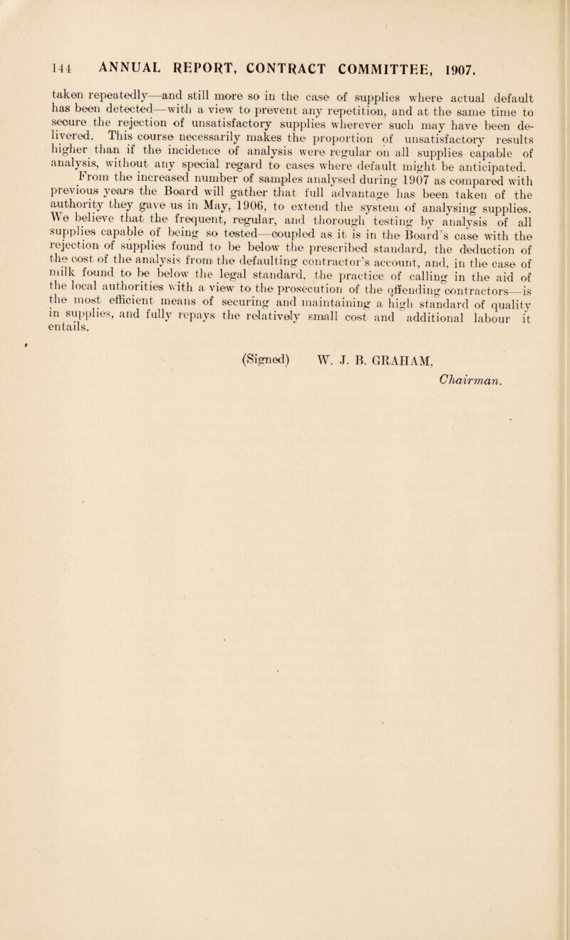taken re-peatedly—and still more so in the case of supplies where actual default has been detected—with a> view to prevent any repetition, and at the same time to secure the rejection of unsatisfactory supplies wherever such may have been de¬ livered. This course necessarily makes the proportion of unsatisfactory results higher than if the incidence of analysis were regular on all supplies capable of analysis, without any special regard to cases where default might be anticipated. From the increased number of samples analysed during 1907 as compared with previous years the Board will gather that full advantage has been, taken of the authority they gave us in May, 1906, to extend the system of analysing supplies. We believe that the frequent, regular, and thorough testing by analysis of all supplies capable of being so tested—coupled as it is in the Board's case with the rejection of supplies found to be below the prescribed standard, the deduction of the cost of the analysis from the defaulting contractor’s account, and, in the case of milk found to be below the legal standard, the practice of calling in the aid of the local authorities with a view to the prosecution of the offending contractors_is the most efficient means of securing and maintaining a. high standard of quality m supplies, and fully repays the relatively small cost and ^ additional labour it entails. (Signed) W. J. B. GRAHAM, Chairman.