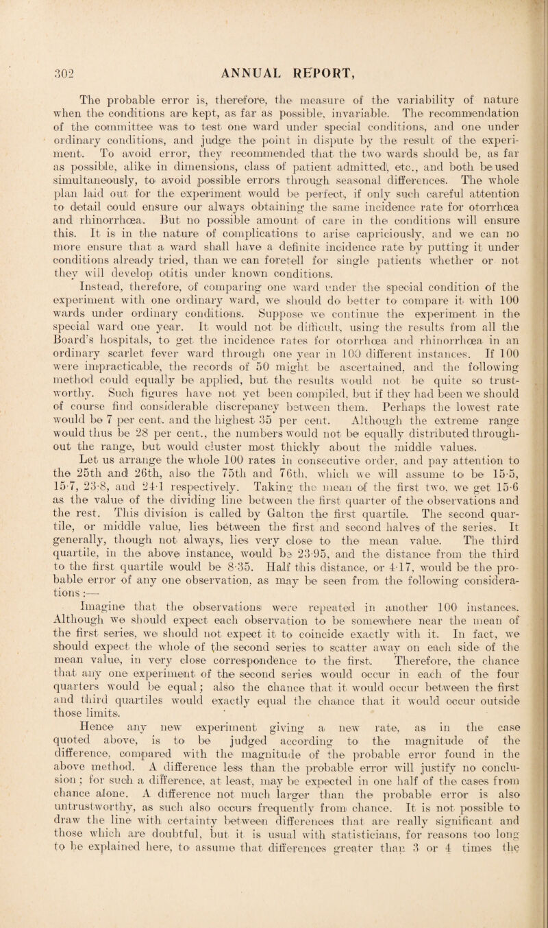 The probable error is, therefore, the measure of the variability of nature when the conditions are kept, as far a,s possible, invariable. The recommendation of the committee wa,s to test one ward under special conditions, and one under ordinary conditions, and judge the point in dispute by the result of the experi¬ ment. To avoid error, they recommended that the two wards should be, as far as possible, alike in dimensions, class of patient admittedl, etc., and both be used simultaneously, to avoid possible errors through seasonal differences. The whole plan laid out, for the experiment would be perfect, if only such careful attention to detail could ensure our always obtaining the same incidence rate for otorrhoea and rhinorrhoea. But no possible amount of care in the conditions will ensure this. It is in the nature of complications to arise capriciously, and we can no more ensure that a ward shall have a, definite incidence rate by putting it under conditions already tried, than we can foretell for single patients whether or not they will develop otitis under known conditions. Instead, therefore, of comparing one ward under the special condition of the experiment with one ordinary ward, we should do better to compare it with 100 wards under ordinary conditions. Suppose we continue the experiment in the special ward one year. It would not be difficult, using the results from all the Board’s hospitals, to get the incidence rates for otorrhoea and rhinorrhoea in an ordinary scarlet fever ward through one year in 100 different instances. If 100 were impracticable, the records of 50 might be ascertained, and the following method could equally be applied, but the results would not be quite so trust¬ worthy. Such figures have not yet been compiled, but if they had been we should of course find considerable discrepancy between them. Perhaps the lowest rate would be 7 per cent, and the highest 35 per cent. Although the extreme range would thus be 28 per cent., the numbers would not be equally distributed through¬ out the range, but would cluster most thickly about the middle values. Let, us arrange the whole 100 rates in consecutive order, and pay attention to the 25th and 26th, also the 75th and 76th, which we will assume to be 15-5, 15-7, 23-8, and 24-1 respectively. Taking the mean of the first two, we get 15-6 as the value of the dividing line between the first quarter of the observations and the rest. This division is called by Gabon the first quartile. The second quar- tile, or middle value, lies between the first and second halves of the series. It generally, though not always, lies very close to the mean value. The third quartile, in the above instance, would be 23-95, and the distance from the third to the first quartile would be 8-3,5. Half this distance, or 4-17, would be the pro¬ bable error of any one observation, as may be seen from the following considera¬ tions :— Imagine that the observations were repeated in another 100 instances. Although we should expect, each observation to be somewhere near the mean of the first series, we should not expect it, to coincide exactly with it. In fact, we should expect, the whole of fire second series to scatter away on each side of the mean value, in very close correspondence to the first,. Therefore, the chance that any one experiment of the second series would occur in each of the four quarters would be equal; also the chance that it, would occur between the first and third quantiles would exactly equal the chance that it would occur outside those limits. Hence any new experiment, giving a, new rate, as in the, case quoted above, is to be judged according to the magnitude of the difference, compared with the magnitude of the probable error found in the above method. A difference less than the probable error will justify no, conclu¬ sion ; for such a, difference, at least,, may be expected in one half of the cases from chance alone. A difference not much larger than the probable error is also untrustworthy, as such also occurs frequently from chance. It is not possible to draw the line with certainty between differences that are really significant and those which are doubtful, but it, is usual with statisticians, for reasons too long to be explained here, to assume that differences greater than 3 or 4 times the