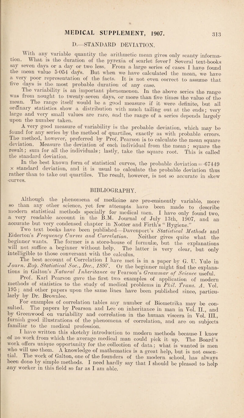 D.—STANDARD DEVIATION. V itlx any variable quantity the arithmetic mean gives only scanty informar tion. What is the duration of the pyrexia of scarlet fever? Several text-boots say seven days, or' a day or two less. From a, large series of cases, I have found the mean value 5-0*54 days. But when we have calculated the mean, we have a very pool l ©presentation of the facts. It is not even correct to assume that live days is the most probable duration of any case. The variability is an important phenomenon. In the above' series' the range was from nought to twenty-seven, days; or more than five times the value of the mean. The range itself would be a, good measure if it were definite, but all ordinary statistics show a distribution with much tailing out at the ends; very large and very small values are rare, and the range of a series depends largely upon the number taken, A very good measure of variability is the probable deviation, which may be found for any series by the method of quartilesi, exactly as with probable errors. The method, however, preferred by Prof. Pearson is to calculate the mean square deviation. Measure the deviation of each individual from the mean; square the result; sum for all the individuals; lastly, take the square root. This is called the standard deviation. In the best known form of statistical curves*, the probable deviation —-67449 x 'Standard deviation, and it is usual to* calculate the probable deviation thus rather than to take out quart,iles. The result, however, is not so accurate in skew eurves. BIBLIOGRAPHY. Although the phenomena, of medicine are pre-eminently variable, more so than any other science, yet, few attempts have been made to describe modern statistical methods specially for medical men. I have only found two, •a* very readable account in, the B.M. Journal of July 13th, 1907, and an accurate but- very condensed chapter in N otter and Firth’s “ Hy.o-iene.” Two text books have' been published—Davenport’s Statistical Methods and Elder ton s FreQuency Curves and Correlation. Neither gives quite' what the beginner wants. The foimei is a, store-house of formulae, but the, explanations will not suffice a beginner without help. The* latter is very clear, but only intelligible to those, conversant, with the calculus. The best account of Correlation I have met is in a paper by G. U. Yule in Mourn. Roy. Statistical Soc., Dec., 1897. Or the beginner might find the explana¬ tions in Gal ton’s Natural Inheritance or Pearson’s, Grammar of Science useful. Pi of. Kail Pearson gave the first two examples, of application, of modern methods of statistics to the study of medical problems in Phil. Trans.. A. Vol. 195 and other papers upon the same lines have been published since, particu¬ larly by Dr. Brownlee. For examples of correlation tables any number of Biometrika may be con¬ sulted. The papers by Pearson and Lee on inheritance in man in Vol. II., and by Greenwood on variability and correlation in the human viscera in VoL III., furnish good illustrations of the phenomena of correlation, and are on subjects familiar to the medical profession. I have written this sketchy introduction to modern methods because I know of no work from which the average medical man could pick it up. The Board’s work offers unique opportunity for the collection of data; what is wanted is men who will use them. A knowledge of mathematics is a great help, but is not essen¬ tial. The work of Gal ton, one of the founders of the modern school, has always been done by simple methods. I need hardly say that I should be pleased to help any worker in this field so far a,s I am able.
