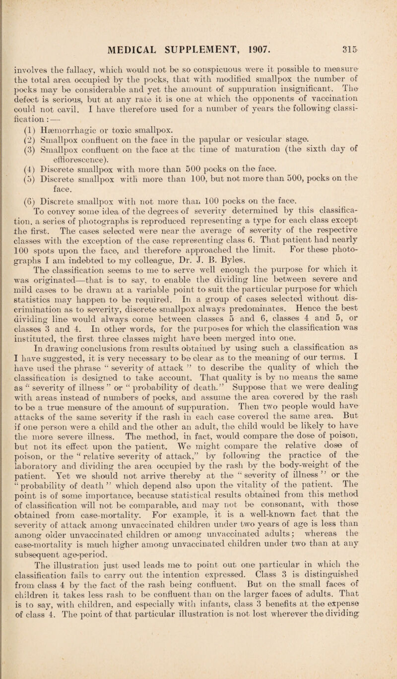 involves the fallacy, which would not be so conspicuous were it possible to measure the total area occupied by the pocks, that with modified smallpox the number of pocksi may be considerable and yet the amount of suppuration insignificant. The defect is serious, but at any rate it is one at which the opponents of vaccination could not cavil. I have therefore used for a number of years the following classi¬ fication : -—- (1) Haemorrhagic or toxic smallpox. (2) Smallpox confluent on the face in the papular or vesicular stage. (3) Smallpox confluent on the face at the time of maturation (the sixth day of efflorescence). (4) Discrete smallpox with more than 500' pocks on the face. (5) Discrete smallpox with more than 100, but not more than 500, pocks on the face. (6) Discrete smallpox with not more than 100 pocks on the face. To convey some idea of the degrees of severity determined by this classifica¬ tion. a series of photographs is reproduced representing a type for each class except the first. The cases selected were near the average of severity of the respective classes with the exception of the case representing class 6. That patient had nearly 100 spots upon the face, and therefore approached the limit. For these photo¬ graphs I am indebted to* my colleague, Dr. J. B. Byles. The classification seems to me to serve well enough the purpose for which it was originated—that is to say, to enable the dividing line between severe and mild cases to be drawn at a variable point to suit the particular purpose for which statistics may happen to' be required. In a group of cases selected without dis¬ crimination as to severity, discrete smallpox always predominates. Hence the best dividing line would always come between classes 5 and 6, classes 4 and 5, or classes 3 and 4. In other1 words, for the purposes for which the classification was instituted, the first three classes might have been merged into one. In drawing conclusions from results obtained by using such a classification as I have suggested, it is very necessary to be clear as to the meaning of our terms. I have used the phrase “ severity of attack ” to describe the quality of which the classification is designed to take account. That quality is by no> means the same as “ severity of illness ” or “ probability of death.” Suppose that we were dealing with areas instead of numbers of pocks, and assume the area covered by the rash to be a true measure of the amount of suppuration. Then two people would have attacks of the same severity if the rash in each case covered the same area. But if one person were a, child and the other an adult, the child would be likely to have the more severe illness. The method, in fact, would compare the dose of poison, but not its effect upon the patient. We might compare the relative close of poison, or the “ relative severity of attack,” by following the practice of the laboratory and dividing the area occupied by the rash by the body-weight of the patient. Yet we should not arrive thereby at the “ severity of illness ’ ’ or the “probability of death” which depend also- upon the vitality of the patient. The point is of some importance, because statistical results obtained from this method of classification will not be comparable, and may not be consonant, with those obtained from case-mortality. For example, it is a well-known fact that the severity of attack among unvaccinated children under two years of age is less than among older unvaccinated children or among unvaccinated adults; whereas the case-mortality is much higher among unvaccinated children under two' than at any subsequent age-period. The illustration just used leads me to point out one particular in which the classification fails to carry out the intention expressed. Class 3 is distinguished from class 4 by the fact of the rash being confluent. But on the small faces of children it takes less rash to be confluent than on the larger faces of adults. That is to say, with children, and especially with infants, class 3 benefits at the expense of class 4. The point of that particular illustration is not lost wherever the dividing