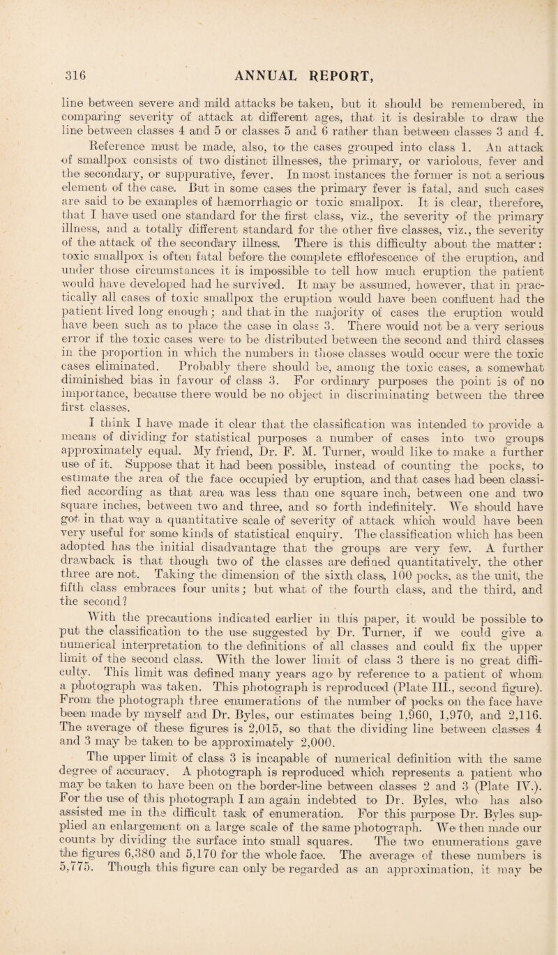 line between severe and! mild attacks' he taken, but it should be remembered, in comparing severity of attack at different ages, that it is desirable to draw the line between classes 4 and 5 or classes 5 and 6 rather than between classes 3 and 4. Reference must be made, also, to the cases grouped into class 1. An attack of smallpox consists of two* distinct illnesses, the primary, or variolous, fever and the secondary, or suppurative, fever. Inmost instances the former isi not a serious element of the case. But in some cases the primary fever is fatal, and such cases are said to be examples of haemorrhagic or toxic smallpox. It is clear, therefore, that I have used one standard for the first class, viz., the severity of the primary illness, and a totally different standard for the other five classes, viz., the severity of the attack of the secondary illness. There isi this difficulty about the matter: toxic smallpox is often fatal before the complete efflorescence of the eruption, and under those circumstances it. is impossible to tell how much eruption the patient would have developed had he survived. It may be assumed, however, that in prac¬ tically all cases of toxic smallpox the eruption would have been confluent had the patient lived long enough; and that in the majority of cases the eruption would have been such as to place the case in class 3. There would not be a, very serious error if the toxic oases were to> be distributed between the second and third classes in the proportion in which the numbers in those classes would occur were the toxic cases eliminated. Probably there should be, among the toxic cases, a somewhat diminished bias in favour of class 3. For ordinary purposes the. point is of no importance, because there would be im object in discriminating between the three first classes. I think I have made it clear that the classification was intended to- provide a means of dividing for statistical purposes a number of cases into two. groups approximately equal. My friend, Dr. F. M. Turner, would like to make a further use of it. Suppose that it had been possible, instead of counting the pocks, to estimate the area of the face occupied by eruption, and that cases had been classi¬ fied according as that area was. less than one square inch, between one and two square inches, between two and three, and so. forth indefinitely. We should have got in that way a quantitative scale of severity of attack which would have been very useful for some kinds of statistical enquiry. The classification which has been adopted has the initial disadvantage that the groups are very few. A further drawback is that though two. of the classes are defined quantitatively, the other three are not. Taking the dimension of the sixth class, 100 pocks, as the unit, the fifth class embraces four units; but what, of the fourth class, and the third, and the second? With the precautions indicated earlier in this paper, it would be possible to put the classification to. the use suggested by Dr. Turner, if we could give a numerical interpretation to the definitions of all classes and could fix the upper limit of the second class. With the lower limit of class 3 there is no great diffi¬ culty. This limit was defined many years, ago by reference to a patient of whom, a photograph was. taken. This photograph is reproduced (Plate III., second figure). From the photograph three enumerations of the number of pocks on the face have been made by myself and Dr. Byles, our estimates being 1,960, 1,970, and 2,116. The average of these figures is 2,015, so that the dividing line between classes 4 and 3 may be taken to. be approximately 2,000. The upper limit of class 3 is incapable of numerical definition with the same degree of accuracy. A photograph, is reproduced which represents a, patient who may be taken to have been on the border-line between classes 2 and 3 (Plate IV.). For the use of this photograph I am again indebted to Dr. Byles, who. has also assisted me in the difficult task of enumeration. For this purpose Dr. Byles sup¬ plied an enlargement on a large scale of the same photograph. We then made our caunts by dividing the surface into small squares. The two enumerations gave the figures 6,380 and 5,170 for the whole face. The average of these numbers is 5,/75. Though this figure can only be regarded as an approximation, it may be