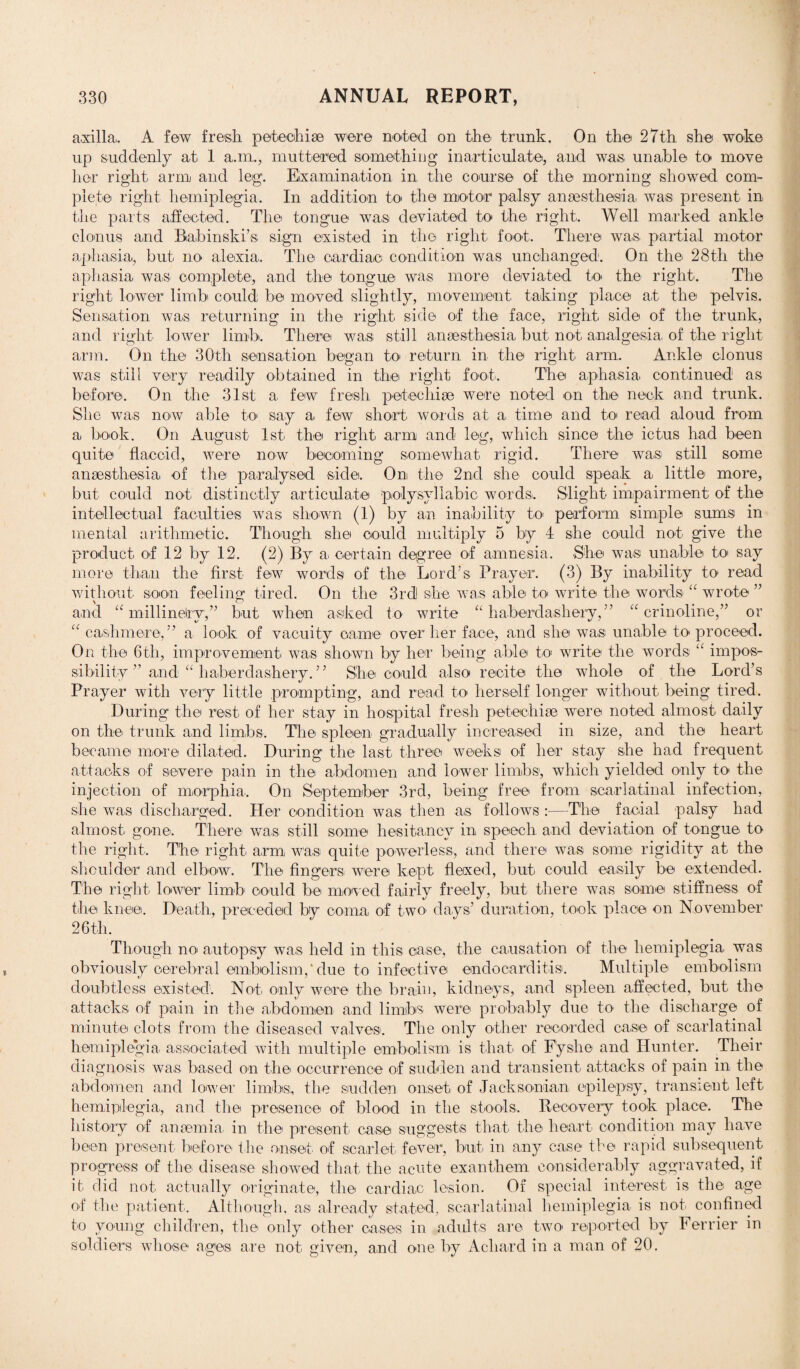 axilla,. A few fresh petechise were noted on the trunk. On the 27th she woke up suddenly at 1 a.m., muttered something inarticulate, and wa,s, unable to move her right, arm and leg. Examination in the course of the morning showed com¬ plete right hemiplegia. In addition to the motor palsy anaesthesia, was present in the parts affected. The tongue was deviated to the right. Well marked ankle clonus and Babinski’s, sign existed in the right foot. There was, partial motor aphasia, but no alexia. The cardiac condition was unchanged. On the 28th the aphasia was complete, and the tongue was more deviated to, the right. The right lower limb could be moved slightly, movement taking place at the pelvis. Sensation was returning in the right side of the face, right side of the trunk, and right lower limb. There was still anaesthesia but not, analgesia, of the right arm. On the 30th sensation began to, return in the right arm. Ankle clonus was still very readily obtained in the right foot. The aphasia, continued as before. On the 31st a few fresh petechise were noted on the neck and trunk. She was now able to, say a, few short words at a time and to read aloud from a, book. On August 1st the right, arm and leg, which since the ictus had been quite flaccid, were now becoming somewhat rigid. There was still some anaesthesia, of the paralysed side. On the 2nd she could speak a, little more, but could not, distinctly articulate polysyllabic words. Slight impairment of the intellectual faculties was shown (1) by an inability to, perform simple sums in mental arithmetic. Though she could multiply 5 by 4 she could not- give the product of 12 by 12. (2) By a, certain degree of amnesia. She was unable to, say more than the first few words of the Lord’s Prayer. (3) By inability to, read without soon feeling tired. On the 3rd she was able to write the words “ wrote ” and “ millinelry,” but when asked to write “haberdashery,” “crinoline,” or “ cashmere,” a look of vacuity came over her face, and she was unable to proceed. On the 6th, improvement was shown by her being able to write the words “ impos¬ sibility ” and “ haberdashery.” She could also recite the whole of the Lord’s Prayer with very little prompting, and read to herself longer without being tired. During the rest of her stay in hospital fresh petechiae were noted almost daily on the trunk and limbs. The spleen gradually increased in size, and the heart became more dilated. During the last, three weeks of her stay she had frequent attacks of severe pain in the abdomen and lower limbs, which yielded only to the injection of morphia. On September 3rd, being free from scarlatinal infection, she was discharged. Her condition was then as follows :—The facial palsy had almost, gone. There was still some hesitancy in speech and deviation of tongue, to the right. The right arm was quite powerless, and there was some rigidity at the shoulder and elbow. The fingers were kept flexed, but could easily be extended. The right lower limb could be moved fairly freely, but there was some stiffness of the knee. Death, preceded by coma of two, days’ duration, took place on November 26 th. Though no, autopsy was held in this case, the causation of the hemiplegia was obviously cerebral embolism,‘ due to infective endocarditis. Multiple embolism doubtless existed. Not, only were the brain, kidneys, and spleen affected, but the attacks of pain in the abdomen and limbs were probably due to the discharge of minute clots from the diseased valves. The only other recorded case of scarlatinal hemiplegia associated with multiple embolism is that, of Fyslie and Hunter. Their diagnosis was based on the occurrence of sudden and transient attacks of pain in the abdomen and lower limbs;, the sudden onset of Jacksonian, epilepsy, transient left hemiplegia, and the presence of blood in the stools. Recovery took place. The history of anaemia in the present case suggests that the heart condition may have been present before the onset of scarlet, fever, but, in any case the rapid subsequent progress of the disease showed that, the acute exanthem considerably aggravated, if it did not actually originate, the cardiac lesion. Of special interest is the age of the patient. Although, as already stated, scarlatinal hemiplegia is not confined to young children, the only other cases in adults are two, reported by Ferrier in soldiers whose ages, a,re not given, and one by A chard in a man of 20.