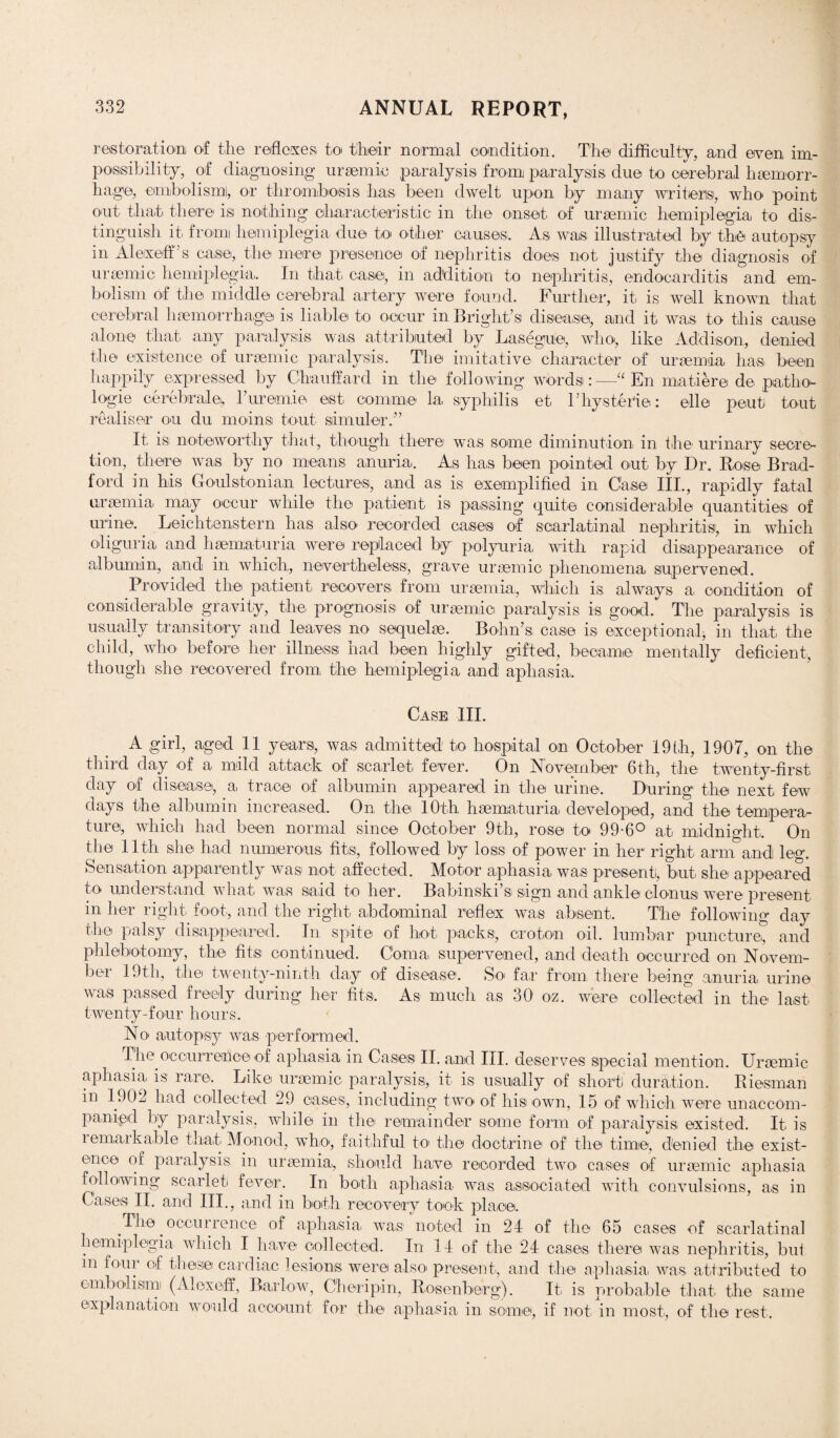 restoration of the reflexes, to their normal condition. The difficulty, and even im¬ possibility, of diagnosing uraemic paralysis from paralysis due to cerebral haemorr¬ hage, embolism!, or thrombosis has been dwelt upon by many writers, who. point out that there isi nothing characteristic in the onset of uraemic hemiplegia to dis¬ tinguish it from hemiplegia due to other causes. As was illustrated by the autopsy in Alexeff’s; case, the mere presence of nephritis does not justify the diagnosis of uraemic hemiplegia. In that case, in addition to nephritis, endocarditis and em¬ bolism of the middle cerebral artery were found. Further, it is well known that cerebral haemorrhage is liable to occur in Bright’s disease, and it was to this cause alone that any paralysis was attributed by Lasegue, who, like Addison, denied the existence of uraemic paralysis. The imitative character of uraemia has been happily expressed by Chauffard in the following words:—“ En matiere de patho¬ logic cerebrale, Furemic est comm© la syphilis et 1’hysteric: elle peut tout realiser on du morns tout simuler.” It is noteworthy that, though there was some diminution in the. urinary secre¬ tion, there was by no means anuria. As has been pointed out by Dr. Bose Brad¬ ford in his Goulstonian lectures, and as is exemplified in Case III., rapidly fatal uraemia may occur while the patient is passing quite considerable quantities of urine. Leichten,stern has also recorded cases of scarlatinal nephritis, in which oliguria and hsematuria were replaced by polyuria with rapid disappearance of albumin, and in which, nevertheless, grave uraemic phenomena supervened. Provided the patient recovers from uraemia, which is always a condition of considerable gravity, the prognosis of uraemio paralysis is good. The paralysis is usually transitory and leaves no sequelae. Bohn’s case is exceptional, in that the child, who before her illness had been highly gifted, became mentally deficient, though she recovered from the hemiplegia and aphasia. Case III. A girl, aged 11 years, was admitted to hospital on October 19th, 1907, on the third day of a mild attack of scarlet fever. On November 6th, the twenty-first clay of disease, a trace of albumin appeared in the urine. During the next few days the albumin increased. On the 10th hsematuria. developed, and the tempera¬ ture, which had been normal since October 9th, rose to 99-6° at midnight. On the 11th she had numerous fits, followed by loss of power in her right arm and leg. Sensation apparently was not affected. Motor aphasia was present, but. she appeared to understand what was said to her. Babmski s sign and ankle clonus were present in her right foot, and the right abdominal reflex was absent. The following day the palsy disappeared. In spite of hot packs;, croton oil. lumbar puncture, and phlebotomy, the fits continued. Coma, supervened, and death occurred on Novem¬ ber 19th, the twenty-ninth day of disease. So far from there being anuria urine was passed freely during her fits. As much a,s 30 o-z. were collected in the last twenty-four hours. No autopsy was performed. The occurrence of aphasia in Cases II. and III. deserves special mention. Uraemic aphasia is rare. Like uraemic paralysis, it is usually of short! duration. Biesman in 1902 had collected 29 cases, including two of his own, 15 of which were unaccom¬ panied by paralysis, while in the remainder some form of paralysis, existed. It is remarkable that Monod, who, faithful to the doctrine of the time, denied the exist¬ ence of paralysis in uraemia,, should have recorded two cases of uraemic aphasia following scarlet fever. In both aphasia was associated with convulsions, as in Cases II. and III., and in both recovery took place. The occurrence, of aphasia, was noted in 24 of the 65 cases of scarlatinal hemiplegia which I have collected. In 14 of the 24 cases there was nephritis, but m four of these cardiac lesions were also present, and the aphasia was attributed to embolism (Alexeff, Barlow, Cheripin, Bosenberg). It. is probable that the same explanation would account for the aphasia in some, if not in most, of the rest.