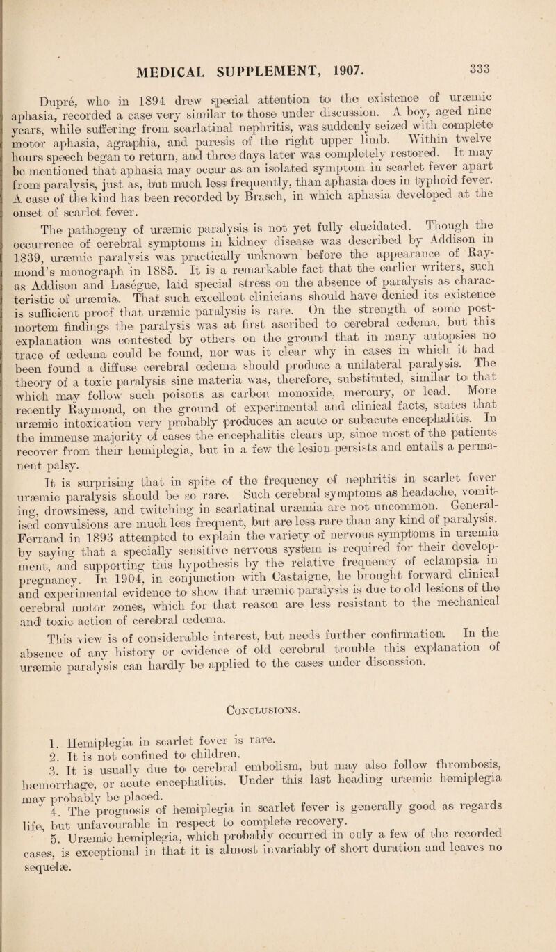 Dupre, who in 1894 drew special attention to the existence of uraemic aphasia, recorded a case very similar to those under discussion. A boy, aged nine years, while suffering from, scarlatinal nephritis, was suddenly seized with, complete motor aphasia., agraphia,, and paresis of the right upper limb. Within twelve hours speech began to return, and three days later was completely restored. It. may be mentioned that aphasia, may occur as an isolated symptom in scarlet fever apart from paralysis, just as, but much less frequently, than aphasia does in typhoid fever. A case of the kind lias been recorded by Brasch, in which aphasia developed at the onset of scarlet fever. The pathogeny of uraemic paralysis is not yet fully elucidated. Though the occurrence of cerebral symptoms in kidney disease was described by Addison in 1839, uraemic paralysis was practically unknown before the appearance of Ray¬ mond’s monograph in 1885. It is a remarkable fact that the earlier writers, such as Addison and Lasegue, laid special stress on the absence of paralysis as charac¬ teristic of uraemia. That such excellent clinicians should have denied its existence is sufficient proof that uraemic paralysis is rare. On the strength of some post¬ mortem findings the paralysis was at first ascribed to cerebral oedema, but this explanation was contested by others on the ground that, in many autopsies no trace of oedema could be found, nor was it clear why in cases in which, it. had been found a diffuse cerebral oedema should produce a unilateral paralysis. The theory of a toxic paralysis sine materia was, therefore, substituted, similar to that which may follow such poisons as carbon monoxide, mercury, or lead. More recently Raymond, on the ground of experimental and clinical facts, states that uraemic intoxication very probably produces an acute or subacute encephalitis. In the immense majority of cases the encephalitis clears up, since most of the patients recover from their hemiplegia, but in a few the lesion persists and entails a perma¬ nent. palsy. It is surprising that in spite of the frequency of nephritis in scarlet fever uraemic paralysis should be so rare. Such cerebral symptoms as headache vomit- in^, drowsiness, and twitching in scarlatinal uraemia are not uncommon. General¬ ised convulsions are much less frequent, but are less rare than any kind of .paralysis. Ferrand in 1893 attempted to explain the variety of nervous symptoms in uraemia by saying that a specially sensitive nervous system is required for their develop¬ ment, and supporting this hypothesis by the relative frequency of eclampsia, in pregnancy, in 1904, in conjunction with Castaigne, he.brought forward clinical and experimental evidence to show that uraemic paralysis is due to old lesions of t e cerebral motor zones, which for that reason are less resistant to the mechanical and toxic action of cerebral oedema. This view is of considerable interest, but needs further confirmation. In the absence of any history or evidence of old cerebral trouble this explanation of uraemic paralysis can hardly be applied to the cases under discussion. Conclusions. 1. Hemiplegia in scarlet fever is rare. 2. It is not. confined to children. . 3 It is usually due to cerebral embolism,, but may also follow thrombosis, haemorrhage, or acute encephalitis. Under this last heading uraemic hemiplegia may probably be placed. , , 4. The prognosis of hemiplegia in scarlet, fever is generally good as regards life but unfavourable in respect to complete recovery. 5. Uraemic hemiplegia., which probably occurred in only a few of the recorded cases, is exceptional in that it is almost invariably of short duration and leaves no sequelae.