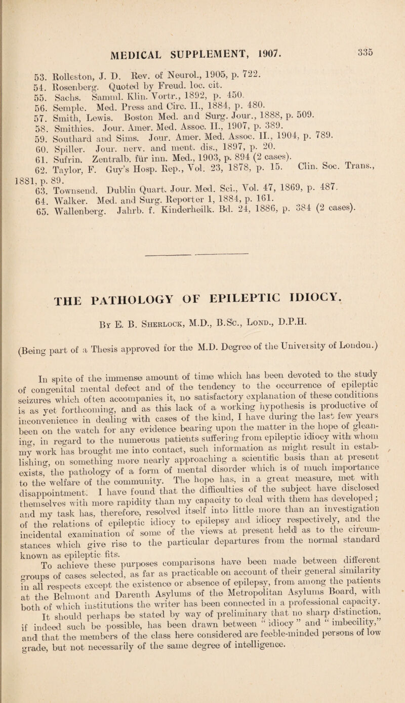 53. 54. 55. 56. 57. 58. 59. 60. 61. 62. 1881, p. 63. 64. 65. Rolleston, J. D. Rev. of Neurol., 1905, p. 722. Rosenberg. Quoted by Freud, loo. cit. Sachs. Samuil. Klin. Vortr., 1892, p. 450, Semple. Med. Press and Giro. II., 1884, p. 480. Smith, Lewis. Boston Med. and Surg. Jour., 1888, p. 509. Smithies, Jour. Amer. Med. Assoc, II., 1907, p. 389. Southard and Sima Jour. Amer. Med. Assoc, II., 1904, p. 789. Spiller. Jour. nerv. and inent. dis., 1897, p. 20. Sufrin, Zentralb. fiir inn, Med., 1903, p. 894 (2 cases). Taylor, F. Guy’s Hosp. Rep., Vol. 23, 1878, p. 15. Clin, Soc. Trans., 89. Townsend. Dublin Quart. Jour. Med. Sci., Vol. 47, 1869, p. 487. Walker. Med. and Surg. Reporter 1, 1884, p. 161. Wallenberg. Jahrb. f. Kinderheilk. Bd. 24, 1886, p. 384 (2 cases). THE PATHOLOGY OF EPILEPTIC IDIOCY. By E. B. Sherlock, M.D., B.S’c., Bond., D.P.H. (Being part of a Thesis approved for the M.D. Degree of the Univer sity of London.) In spite of the immense amount of time which has been devoted to the study of congenital mental defect and of the tendency to the occurrence of epileptic seizures which often accompanies it, no satisfactory explanation of these conditions is as yet forthcoming, and as this lack of a working Hypothesis is productive of inconvenience in dealing with cases of the kind, I have during the last few years been on the watch for any evidence bearing upon the matter m the hope of giean- ino- in reoard to the numerous patients suffering from epileptic idiocy with whom mv work has brought me into contact, such information as might result m estab¬ lishing on something more nearly approaching a scientific basis than at presen exists the pathology of a form of mental disorder which is of much importance to the welfare of the community. The hope has, m a, great measure, met with disappointment, I have found that the difficulties of the subject have disclosed themselves with more rapidity than my capacity to deal with them has developed; and my task has, therefore, resolved itself into little more than an investigation of the relations of epileptic idiocy to epilepsy and idiocy respectively, and the incidental examination of some of the views at present held as to the circum¬ stances which give rise to the particular departures from the normal standard known asi epileptic fits. . , . , ,_. To achieve these purposes comparisons have been made between different oroups of oases selected, as far as practicable on account of their general similarity Fn all respects except the existence or absence of epilepsy, from, among the patients at the Belmont and Darenth Asylums of the Metropolitan Asylums Board, wit i both of which institutions the writer has been connected in a professional. capacity. It should perhaps be stated by way of preliminary that no sharp distinction, if indeed such be possible, has been drawn between idiocy ” and imbecility, and! that the members of the class here considered are feeble-minded persons of low grade, but not. necessarily of the same degree of intelligence.