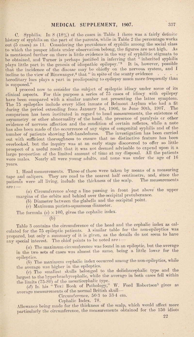 QQ/7 C. Syphilis. In 8 (18%) of the cases in Table 1 there was a fairly definite history of syphilis on the part of the parents, while in Table 2 the percentage works out (5 cases) as 11. Considering the prevalence of syphilis among the social class to which the pauper idiots under observation belong, the figures are not high. As is mentioned further on there is little evidence in the way of syphilitic stigmata to1 be obtained, and Turner is perhaps justified in inferring that “ inherited syphilis plays little part in the genesis of idiopathic epilepsy.’ 3 It is, however, possible that the incidence of the disease may be chiefly on the nervous system,, and I incline to the view of Binswanger,4 that “ in spite of the scanty evidence .... hereditary lues plays a part in predisposing to epilepsy much more frequently than is supposed.” I proceed now to consider the subject of epileptic idiocy under some of its clinical aspects. For this purpose a, series of 75 cases of idiocy with epilepsy have been compared with a similar number not presenting the latter symptom. The 75 epileptics include every idiot inmate of Belmont Asylum who* had a fit during the period extending from January 1st, 1906, to June 30th, 190/. The comparison has been instituted in regard to head measurements, the existence of asymmetry or other abnormality of the head, the presence of paralysis or other evidence of nervous affection and the condition of certain reflexes,, while a note has also been made of the occurrence of any signs of congenital syphilis and of the number of patients showing left-hand edn ess. The investigation has been carried out with sufficient thoroughness! to> ensure that no distinctive feature has been overlooked, but the inquiry was at an early stage discovered to offer so little prospect of a useful result that it was not deemed advisable to expend upon, it a large proportion of the limited amount of time at my disposal. All the patients were males. Nearly all were young adults, and none was under the age of 16 years. 1. Head measurements. Three of these were taken by means of a measuring tape1 and calipers. They are read to the nearest half centimetre, and, since the patients were all living, include the thickness of the scalp. The measurements are: — (a) Circumference along a, line passing in front just above the upper margins of the orbits and behind over the occipital protuberance. (b) Diameter between the glabella and the occipital point. (c) Maximum, parieto-squamous diameter. The formula (c) x 100, gives the cephalic index. (b) Table 3 contains the circumference of the head and the cephalic index, as cal¬ culated for the 75 epileptic patients. A similar table for-the non-epileptics was prepared, but only a summary of it is given, as the details do not seem to have any special interest. The chief points to be noted are: - (h) The maximum circumference was found m an epileptic, but the average in the two1 sets of cases was almost the same, being a> little1 lower for the epileptics. (6) The maximum cephalic index occurred among the non-epileptics, while the average was higher in the epileptics. (c) The smallest skulls belonged to the dolichocephalic type and the largest to the hyperbrachycephalic, while the average in both cases fell within the limits (75-80) of the mesaticephalic type. (d) In his “ Text Book of Pathology,” W. Ford Robertson5 gives as average measurements of the normal British skull Circumference, 50-3 to 534 cm. Cephalic Index, 78. Allowance being made for the thickness of the scalp, which would affect more particularly the circumference, the measurements obtained for the 150 idiots 22