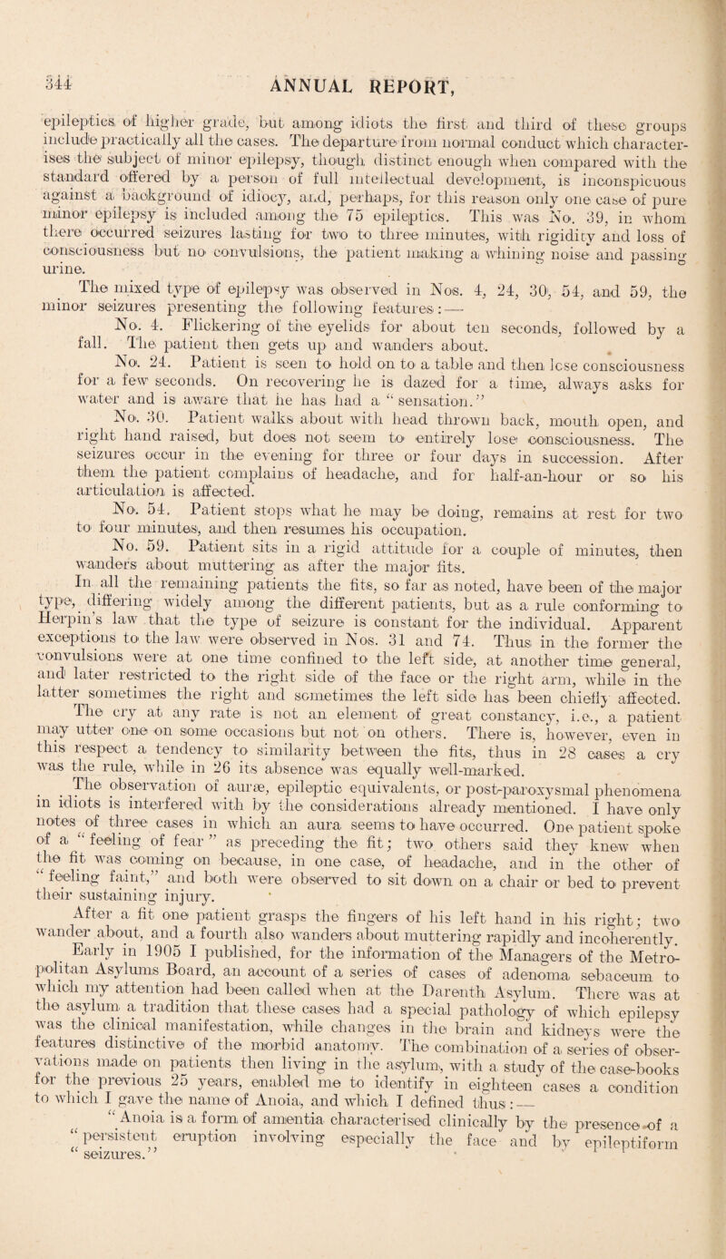 epileptics, of Higher grade, but among idiots the first, and third of these groups include practically all the cases. The departure from normal conduct which character¬ ises the.' subject of minor epilepsy, though distinct enough when compared with the standard offered by a person of full intellectual development, is inconspicuous against a, background of idiocy, and, perhaps, for this reason only one case of pure minor epilepsy is included among the 75 epileptics. This wa.s No. 39, in whom there occurred seizures lasting for two to three minutes, with rigidity and loss of consciousness but no convulsions, the patient making a. whining noise and passing urine. The mixed type of epilepsy was observed in Nos. 4, 24, 30', .54, and 59, the minor seizures presenting the following features: — No. 4. Flickering of the eyelids for about ten seconds, followed by a fall. The patient then gets up and wanders about. No'. 24. Patient is seen to hold on to a table and then lose consciousness for a few seconds. On recovering he is dazed for a time, always asks for water and is aware that he has had a “sensation.” No.. 30. Patient walks about with head thrown back, mouth open, and right hand raised, but does not seem to. entirely lose consciousness. The seizures occur in the evening for three or four days in succession. After them the patient complains, of headache, and for half-a.n-hour or so. Ins articulation is affected. No. 54. Patient stops what he. may be doing, remains at rest, for two to. four minutes, and then resumes his occupation. No. 59. Patient sits in a rigid attitude for a. couple of minutes, then wanders about muttering a,s after the major fits. In all the remaining patients the fits, so far as noted, have been of the major typep differing widely among the different patients, but as a rule conforming to Herpins law that the type of seizure is constant for the individual. Apparent exceptions to the law were observed in Nos. 31 and 74. Thus in the former the convulsions weie at one time confined to. the left side, at another time general, and later restricted to the right side of the face or the right arm, while in the latter sometimes the right and sometimes the left side has been chiefly affected. The cry at any rate is. not an element of great constancy, i.e., a. patient may utter one on some occasions but not on others. There is, however, even in this respect a tendency to similarity between the fits, thus in 28 cases a cry was the rule, while in 26 its absence was equally well-marked. The observation of auras, epileptic equivalents, or post-paroxysmal phenomena in idiots is interfered with by the considerations already mentioned. I have only notes of three cases in which an aura seems to have occurred. One patient spoke of a “feeling of fear ” as preceding the fit; two others said they knew when the fit was coming on because, in one case, of headache, and in the other of u feeling faint,” and both were observed to sit down on a chair or bed to prevent their sustaining injury. After a fit one patient grasps the fingers of his left hand in his right j two wander about, and a fourth also wanders about muttering rapidly and incoherently. Early m 1905 I published, for the information of the Managers of the Metro¬ politan Asylums Board, an account of a series of cases of adenoma sebaceum to which my attention had been called when at the Darenth Asylum. There was at the asylum a, tradition that these cases had a special pathology of which epilepsy was the clinical manifestation, while changes in the brain and kidney's; were the features distinctive of tire morbid anatomy. The combination of a. series of obser¬ vations made on patients then living in the asylum, with a, study of the case-books for the previous 25 years, enabled me to identify in eighteen cases a condition to which I gave the name of Anoia, and which I defined thus :_ “Anoia, is a, form of amentia characterised clinically by the presence mf a “persistent eruption involving especially the face and by epileptiform “ seizures.”