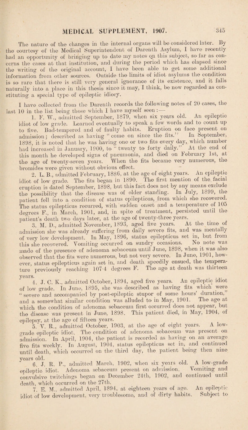 The nature of the changes in the internal organs will be considered later. By the courtesy of the Medical Superintendent of Darenth Asylum, I have recently had an opportunity of bringing up to date my notes on this subject, so far as con¬ cerns the cases at that institution, and during the period which has elapsed since the writing of the original account, I have been able to get some additional information from other sources. Outside the limits of idiot asylums the condition is so rare that there is still very general ignorance of its existence, and it falls naturally into a place in this thesis since it maiy, I think, be now regarded as con¬ stituting a special type of epileptic idiocy. I have collected from the Darenth records the following notes of JO cases, the last 10 in the list being those which I have myself seen : — 1. F. W., admitted September, 1879, when six years old. An epileptic idiot of low grade. Learned eventually to speak a few words and to- count up to five. Bad-tempered and of faulty habits. Eruption on face present on admission; described as having “ come on since the fits.’ In September, 1898, it is noted that lie was having one or two fits every day, which number had increased in January, 1900, to “ twenty to forty daily. At the end of this month he developed signs of pneumonia., and died on February 1st, at the age of twenty-seven years. When the fits became very numerous, the bromides were given without obvious effect. 2. L. B., admitted February, 1886, at the age of eight years. An epileptic idiot of low grade. The fits began in 1890. The first mention of the, facial eruption is dated September, 1898, but this fact does not by any means exclude the possibility that the disease was of older standing. In July, loJ9, the patient fell into a condition of status epilepticus, from which she recovered. The status epilepticus recurred, with ‘sudden onset and a temperature of 105 degrees F., in March, 1901, and, m spite of treatment, persisted until the patient’s death two days later, at the age of twenty-three years. 3. M. D., admitted November, 1893, aged five years. At the time of admission she was already suffering from daily severe fits, and was mentally of very low development. In May, 1896, status epilepticus set in, but from this she recovered. Vomiting occurred on sundry occasions. No. note was made of the presence of adenoma sebaceum until June, 1898, when it was also observed that the fits were numerous, but not very severe. In June, 1901, how¬ ever, status epilepticus again set in, and death speedily ensued, the tempera¬ ture previously reaching 107-4 degrees F. The age at death was thirteen years. . . 4. J. C. K., admitted October, 1894, aged five years. An epileptic idiot of low grade. In June, 1895, she was described as having fits which were “ severe and accompanied by post-epileptic stupor of some hours’ duration,” and a somewhat similar condition was alluded to in May, 1901. The age at which the condition of adenoma sebaceum first occurred does not appear, but the disease was present in June, 1898. This patient died, in May, 1904, of epilepsy, at the age of fifteen years. 5. V. IF, admitted October, 1903, at the age of eight years. A low- orade epileptic idiot. The condition of adenoma sebaceum was present on admission. In April, 1904, the patient is recorded as having on an average five fits weekly. In August, 1904, status epilepticus set in, and continued until death, which occurred on the. third day, the patient being then nine years old. _ . . , 6. J. R. P., admitted March, 1902, when six years old. A low-grade epileptic idiot. Adenoma sebaceum present on admission. Vomiting and convulsive twitehings began on December 24th, 1902, and continued until death, which occurred on the 27th. 7. E. M.. admitted April, 1894, at eighteen years of age. An epileptic idiot of low development, very troublesome, and of dirty habits. Subject to