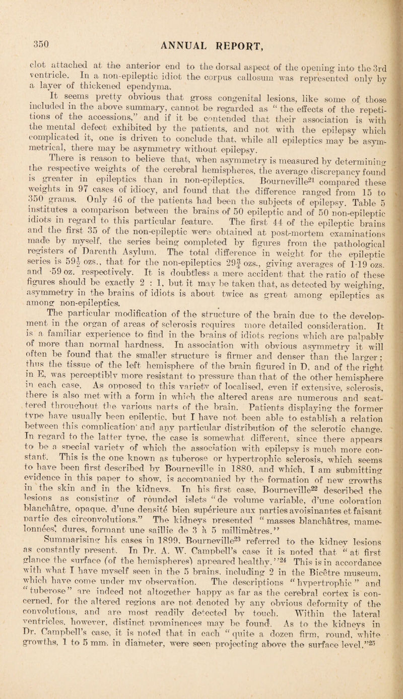 clot attached ah the anterior end to the dorsal aspect of the opening into th©3rd ventricle. In a> non-epileptic idiot the corpus callosum was represented only by a layer of thickened ependyma. It seems pretty obvious that gross congenital lesions, like some of those included in the above summary, cannot be regarded as “ the effects of the repeti¬ tions of the accessions, and if it be contended that their association is with the mental defect exhibited by the pattentsi, and not with the epilepsy which complicated it, one is driven to conclude that, while all epileptics may be asym¬ metrical, there may be asymmetry without epilepsy. There is reason to believe that, when asymmetry is measured by determining the respective weights of the cerebral hemispheres, the average discrepancy found is greater in epileptics than in non-epileptics. Bourneville?1 compared these weights in 97 cases of idiocy, and found that the difference ranged from 15 to 350. grams. Only 46 of the patients had been the subjects of epilepsy. Table 5 institutes a comparison between the brains of 50 epileptic and of 50 non-epileptic idiots in regard to this particular feature. The first 44 of the epileptic brains and the first 35 of the non-epileptic were obtained at post-mortem examinations made by myself, the series being completed by figures from the pathological registers of Darenth Asylum. The total difference in weight for the epileptic series is 59|-ozs., that for the non-epileptics 29§ ozs.., giving averages of 119 ozs. and -59 oz. respectively. It is doubtless a mere accident that the ratio of these figures should be exactly 2 : 1, but it may be taken that, as detected by weighing, asymmetry in the brains of idiots is about twice as great among epileptics as among non-epileptics. The particular modification of the structure of the brain due to the develop¬ ment in the organ of areas of sclerosis requires more detailed consideration. It is a familiar experience to find in the brains of idiots regions which are palpably of more than normal hardness. In association with obvious asymmetry it will often be found that the smaller structure is firmer and denser than the larger; thus the tissue of the left hemisphere of the brain figured in D, and of the right in E, was perceptibly more resistant to pressure than that of the other hemisphere m each case. As opposed to this varietlv of localised, even if extensive, sclerosis, there is also met with a form in which the altered areas are numerous and scat¬ tered throughout the various parts of the brain. Patients displaying the former tvpe have usually been epileptic, but I have not been able to establish a relation between this complication' and any particular distribution of the sclerotic change. In regard to the latter tyne, the case is somewhat different, since there appears to be a special variety of which the association with epilepsy is much more con¬ stant. This is the one known as tuberose or hypertrophic sclerosis, which seems to.have been first described by Bourneville in 1880. and which, I am; submitting evidence in this paper to show, is accomoanied by the formation of new growths in .the skin and in the kidnevs. In his first case, Bourneville22 described the lesions as consisting of rounded islets “ de volume variable, d’une coloration blamchatre, opaque, d’une densite bien superieure aux parties avoisinantes etfaisant Parti© de® circumvolutions.” The kidneys presented “ masses blanchatres, mame- lonnees* dures, formant une saillie de 3 a 5 millimetres.” Summarising his cases in 1899, Bourneville23 referred to the kidney lesions as constantly present. In Dr. A. W. Campbell’s case it is noted that “ at first glance the surface (of the hemispheres) appeared healthy. ”24 This is in accordance with what I have myself seen in the 5 brains, including 2 in the Bmetre museum, which have come under mv observation. The descriptions “ hypertrophic ” and “ tuberose” are indeed not altogether happy as far as the cerebral cortex is con¬ cerned, for the altered regions are not denoted by any obvious deformity of the convolutions, and are most readily detected by touch. Within the lateral ventricles, however, distinct prominences may be found. As to the kidneys in Dr. Campbell’s case, it is noted that in each “ quite a dozen firm, round, white growths, 1 to 5 mm. in diameter, were seen projecting above the surface level.”25
