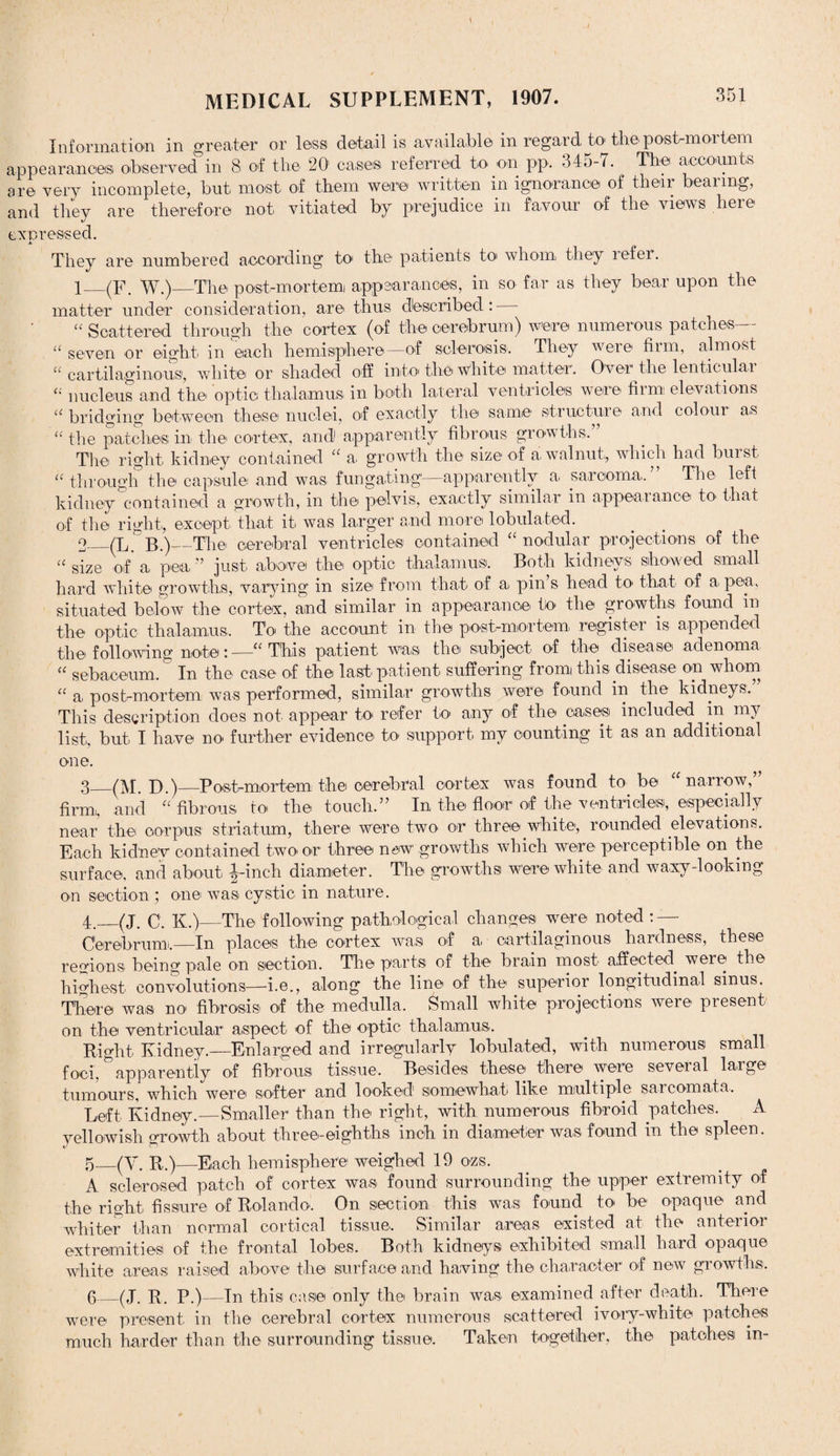 Information in greater or less detail is available in regard to the post-mortem appearances observed in 8 of the 20' cases referred to on pp. 345-7. The accounts are very incomplete, but most of them were written in ignorance of their bearing, and they are therefore not vitiated by prejudice in favour of the views here expressed. They are numbered according to the patients to» whom they refer. 1_(F. W.)_The post-mortem appearances, in so far as they bear upon the matter under consideration, are thus described: “ Scattered through the cortex (of the cerebrum) were numerous patches— “ seven or eight in each hemisphere—of sclerosis. They were* firm, almost “ cartilaginous1, white or shaded off into'the white matter. Over the lenticular “ nucleus and the' optic thalamus in both lateral ventricles were him elevations “ bridging between these nuclei, of exactly the same1 structure and colour as “ the patches in the cortex, and apparently fibrous growths,” The right kidney contained “ a. growth the size of a walnut, which had burst “ through the capsule and was fun gating—apparently a sarcoma,” The left kidney contained a growth, in the pelvis, exactly similar in appearance in that of the right, except that it was larger and more tabulated. o_(L. B.)—The cerebral ventricles contained “nodular projections of the “ size of a pea ” just above the optic thalamus. Both kidneys showed small hard white growths, varying in size from that of a pin’s head to that of a. pea. situated below the cortex, and similar in appearance to the growths found m the optic thalamus. To the account in the post-mortem register is appended the following note:—“This patient was the subject of the disease adenoma “ sebaceum. In the case of the last patient suffering from this disease on whom “ a post-mortem was performed, similar growths were found in the kidneys.” This description does not appear to refer to any of the cases included in my list, but I have no further evidence to support my counting it as an additional one. 3_(M. D.)_Postmortem the cerebral cortex was found to be “narrow,” firm,, and “fibrous to the touch.” In the floor of the ventricles, especially near the corpus striatum, there were two or three white, rounded elevations. Each kidnev contained two or three new growths which were perceptible on the surface, and about J-inch diameter. The growths were white and waxy-looking on section ; one was cystic in nature. 4._(J. C. K.)—The following pathological changes were noted : - Cerebrumi.—- In places the cortex was of a cartilaginous hardness, these regions being pale on section. The parts of the brain most affected, were the highest convolutions—i.e., along the line of the superior longitudinal sinus. There was no fibrosis of the medulla. Small white projections were present on the ventricular aspect of the optic thalamus. Right Kidney.—Enlarged and irregularly tabulated, with numerous small foci, apparently of fibrous tissue. Besides these there were seveial laige tumours, which were softer and looked somewhat like multiple sarcomata. Left Kidney.—Smaller than the right, with numerous fibroid patches. A yellowish growth about three-eighths inch in diameter was found in the spleen. 5 _(Y. R.)—Each hemisphere weighed 19 ozs. A sclerosed patch of cortex was found surrounding the upper extremity of the right fissure of Rolando, On section this was found to be opaque and whiter than normal cortical tissue. Similar areas existed at the anterior extremities of the frontal lobes. Both kidneys exhibited small hard opaque white areas raised above the surface and having the character of new growths. 6 _(J. R. P.)—In this case only the brain was examined after death. There were present in the cerebral cortex numerous scattered ivory-white patches much harder than the surrounding tissue. Taken together, the patches in-