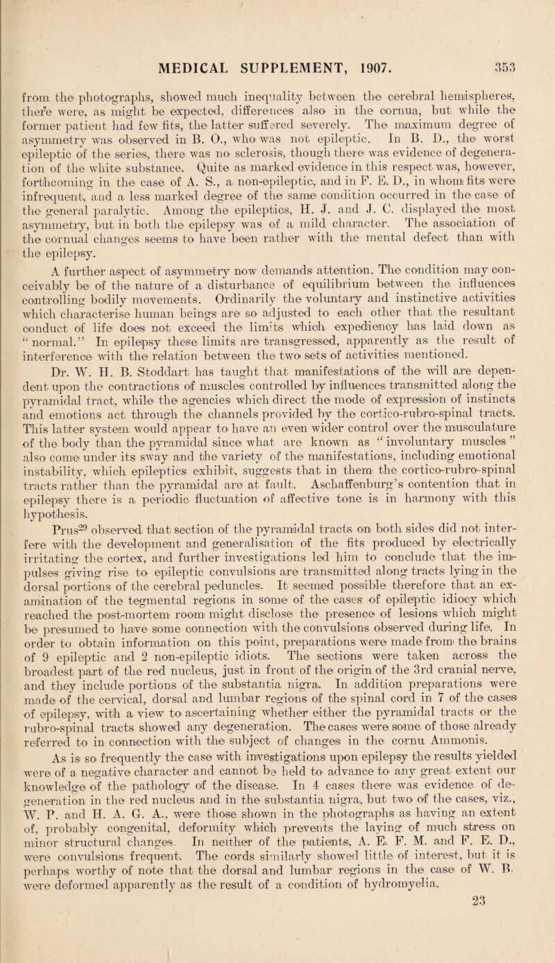 / MEDICAL SUPPLEMENT, 1907. 353 from, the photographs, showed much inequality between the cerebral hemispheres, there were, as might be expected, differences also in the cornua, but while the former patient had few fits, the latter suffered severely. The maximum degree of asymmetry was observed in B. 0., whoi was not epileptic. In B. D., the worst epileptic of the series, there was no sclerosis, though there was evidence of degenera¬ tion of the white substance. Quite as marked evidence in this respect, was, however, forthcoming in the case of A. S., a, non-epileptic, and in F. E. D., in whom fits were infrequent, and a less marked degree of the same condition occurred in the case of the general paralytic. Among the epileptics, H. J. and J. C. displayed the most asymmetry, but in both the epilepsy was of a mild character. The association of the cornual changes seems to have been rather with the mental defect than with the epilepsy. A further aspect of asymmetry now demands attention. The condition may con¬ ceivably be of the nature of a, disturbance of equilibrium between the influences controlling bodily movements. Ordinarily the voluntary and instinctive activities which characterise human beings are so- adjusted to each other that the resultant conduct of life does not exceed the limits which expediency has laid down as “ normal.” In epilepsy these limits are transgressed, apparently as the result of interference with the relation between the two sets of activities mentioned. Dr. W. H. B. Stoddart has taught that manifestations of the will are depen¬ dent upon the contractions of muscles controlled by influences transmitted along the pyramidal tract, while the agencies which direct the mode of expression of instincts and emotions act through the channels provided by the cortico-rubro-spinal tracts. This latter system, would appear to have an even wider control over the musculature of the body than the pyramidal since what are known as “ involuntary muscles ” also come under its sway and the variety of the manifestations, including emotional instability, which epileptics exhibit, suggests that in them the cortico-rubro-spinal tracts rather than the pyramidal are at fault. Asehaffenburg’s contention that in epilepsy there is a periodic fluctuation of affective tone, is in harmony with this hypothesis. Prus29 observed that section of the pyramidal tracts on both sides did not inter¬ fere with the development and generalisation of the fits produced by electrically irritating the cortex, and further investigations led him to conclude that the inn- pulses giving rise to epileptic convulsions are transmitted along tracts lying in the dorsal portions of the cerebral peduncles. It seemed possible therefore that a,n ex¬ amination of the tegmental regions in some of the cases of epileptic idiocy which reached the post-mortem room might disclose the presence of lesions which might be presumed to have some connection with the convulsions observed during life. In order to obtain information on this point,, preparations were made from the brains of 9 epileptic and 2 non-epileptic idiots. The sections were taken across the broadest part of the red nucleus, just in front of the origin of the 3rd cranial nerve, and they include portions of the substantia nigra. In addition preparations were made of the cervical, dorsal and lumbar regions of the spinal cord in 7 of the cases of epilepsy, with a view to ascertaining whether either the pyramidal tracts or the rubro-spinal tracts showed any degeneration. The cases were some of those already referred to in connection with the subject of changes in the cornu, Ammonis. As is so' frequently the case with investigations upon epilepsy the results yielded were of a negative character and cannot be held to' advance to any great extent our knowledge of the pathology of the disease. In 4 cases there was evidence of de¬ generation in the red nucleus and in the substantia, nigra,, but two of the cases, viz., W. P. and H. A. G. A., were those shown in the photographs as having an extent of, probably congenital, deformity which prevents the laying of much stress on minor structural changes. In neither of the patients, A. El. F. M. and F. E. D., were convulsions frequent. The cords similarly showed little of interest, but, it is perhaps Avorthy of note that the dorsal and lumbar regions in the case of W. B. Avere deformed apparently as the result of a condition of hydromyelia,. 23
