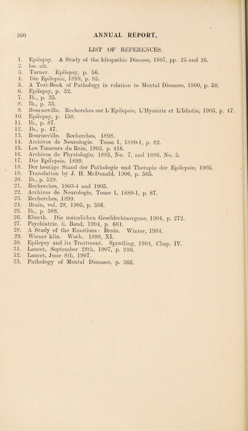 LIST OF REFERENCES. E Epilepsy. A Study of the Idiopathic Disease, 1907, pp. 25 and 26. 2. loo. cit. 3. Turner. Epilepsy, p. 56. 4. Die Epilepsie, 1899, p. 85. 5. A Text-Book of Pathology in relation to Mental Diseases, 1900, p. 58. 6. Epilepsy, p. 32. 7. Ib., p. 35. 8. Ib., p. 33. 9. Boumeville. Recherchesi sur L’Epilepsie, LTIysterie et L’ldiotie, 1905, p. 47. 10. Epilepsy, p. 158. 11. Ib., p, 87. 12. Ib., p. 47. 13. Bourneville. Recherches, 1898. 14. Archives de Neurologie. Tome 1, 1880-1, p. 82. 15. Les Tumours du Rein, 1903, p. 416. 16. Archives de Physiologie, 1885, No. 7, and 1886, No>. 5. 17. Die Epilepsie, 1899. 18. Dor heutige Stand der Pathologic und Therapie der Epilepsie, 1905. 19. Translation by J. H. McDonald, 1906, p. 505. 20. Ib., p. 528. 21. Recherches, 1903-4 and 1905. 22. Archives de Neurologie, Tome 1, 1880-1, p. 87. 23. Recherches, 1899. 24. Brain, vol. 28, 1905, p. 386. 25. Ib., p. 388. 26. E berth. Die mannliclien Geschlechtsorgane, 1904, p. 272. 27. Psychiatrie. ii. Band, 1904, p. 661. 28. A Study of the Emotions : Brain. Winter, 1904. 29. Wiener klin. Woch, 1898, XI. 30. Epilepsy and its Treatment. Spratling, 1904, Chap. 1Y. 31. Lancet, September 28th, 1907, p. 910. 32. Lancet, June 8th, 1907. 33. Pathology of Mental Diseases, p. 366.