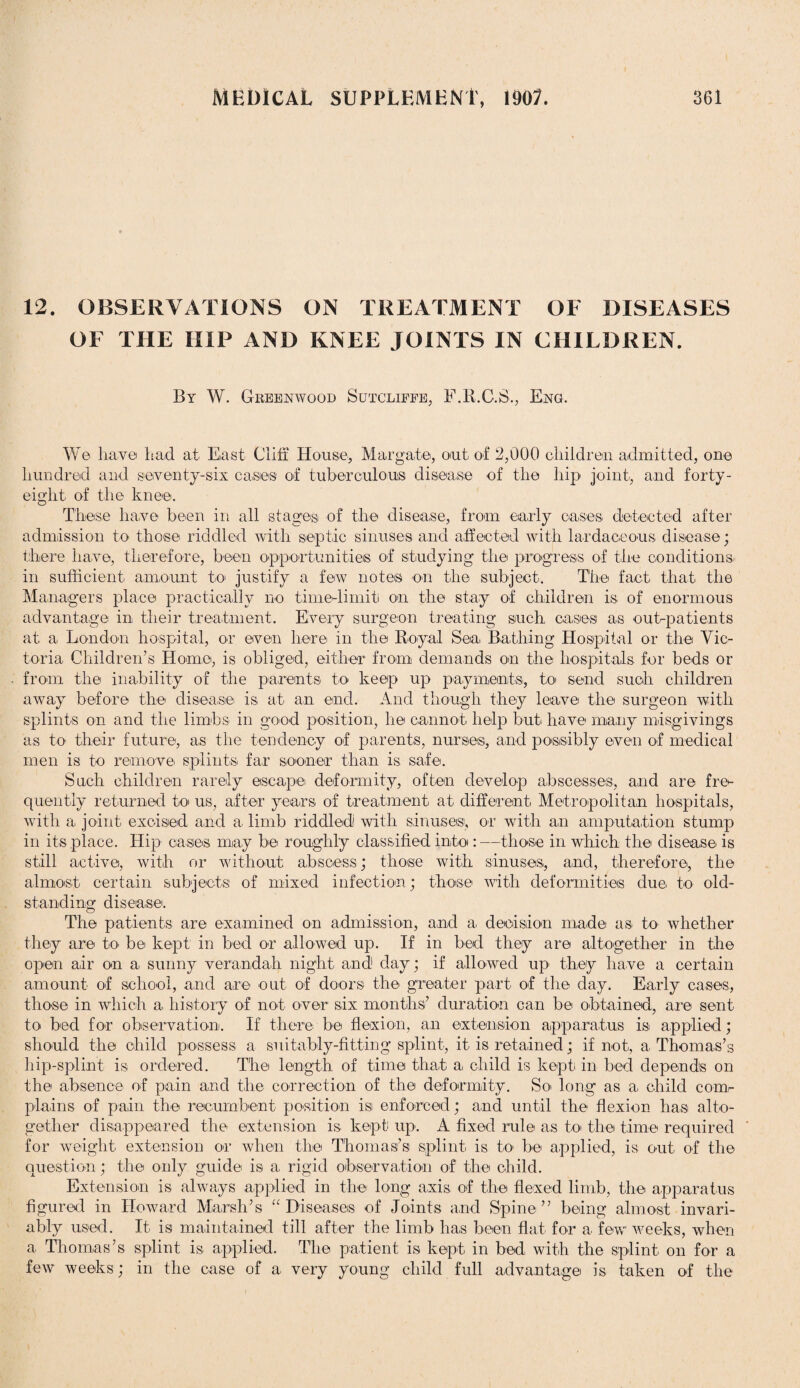 12. OBSERVATIONS ON TREATMENT OF DISEASES OF THE HIP AND KNEE JOINTS IN CHILDREN. By W. Greenwood Sutcliffe, F.R.C.S., Eng. Wo ha,ye had at East Cliff House, Margate, out, of 2,000 children admitted, one hundred and seventy-six cases of tuberculous disease of the hip joint, and forty- eight of the knee. These have been in all stages of the disease, from early cases, detected after admission to those riddled with septic sinuses and affected with lardaoeous disease; there have, therefore, been opportunities of studying the progress of the conditions in sufficient, amount to justify a few notes on the subject. The fact that the Managers place practically no time-limit on the stay of children is of enormous advantage in their treatment. Every surgeon treating such cases as out-patients at a, London hospital, or even here in the Royal Sea Bathing Hospital or the Vic¬ toria Children’s Home, is obliged, either from demands on the hospitals for beds or from the inability of the parents to keep up payments, to send such children away before the disease is at an end. And though they leave the surgeon with splints on and the limbs in good position, he cannot, help but have many misgivings as to their future, a,s the tendency of parents, nurses, and possibly even of medical men is to remove, splints far sooner than is safe. Such children rarely escape deformity, often develop abscesses, and are fre¬ quently returned to us, after years of treatment at different Metropolitan hospitals, with a, joint excised and a limb riddled with sinuses, or with an amputation stump in its place. Hip oases may be roughly classified into:—those in which the disease, is still active, with or without abscess; those with sinuses,, and, therefore, the almost, certain subjects of mixed infection; those with deformities due to old- standing disease. The patients are examined on admission, and a decision made as to whether they are to be kept in bed or allowed up. If in bed they are altogether in the open air on a sunny verandah night, and1 day; if allowed up they have a certain amount of school, and are out of doors the greater part of the day. Early cases, those in which a history of not over six months’ duration can be obtained, are sent to bed for observation. If there be flexion, an extension apparatus is applied; should the child possess a suitably-fitting splint, it is retained; if not,, a, Thomas’s hip-splint is ordered. The length of time that a child is kept in bed depends on the absence of pain and the correction of the deformity. So long as a, child com¬ plains of pain the recumbent position isi enforced; and until the flexion has alto¬ gether disappeared the extension is kept up. A fixed rule as to the time required for weight extension or when the Thomas’s splint is to be applied, is out of the question; the only guide is a, rigid observation of the child. Extension is always applied in the long axis of the flexed limb, the apparatus figured in Howard Marsh’s “Diseases of Joints and Spine” being almost invari¬ ably used. It, is maintained till after the limb has been flat for a few weeks, when a, Thomas’s splint is applied. The patient is kept in bed with the splint on for a few weeks; in the case of a very young child full advantage is taken of the