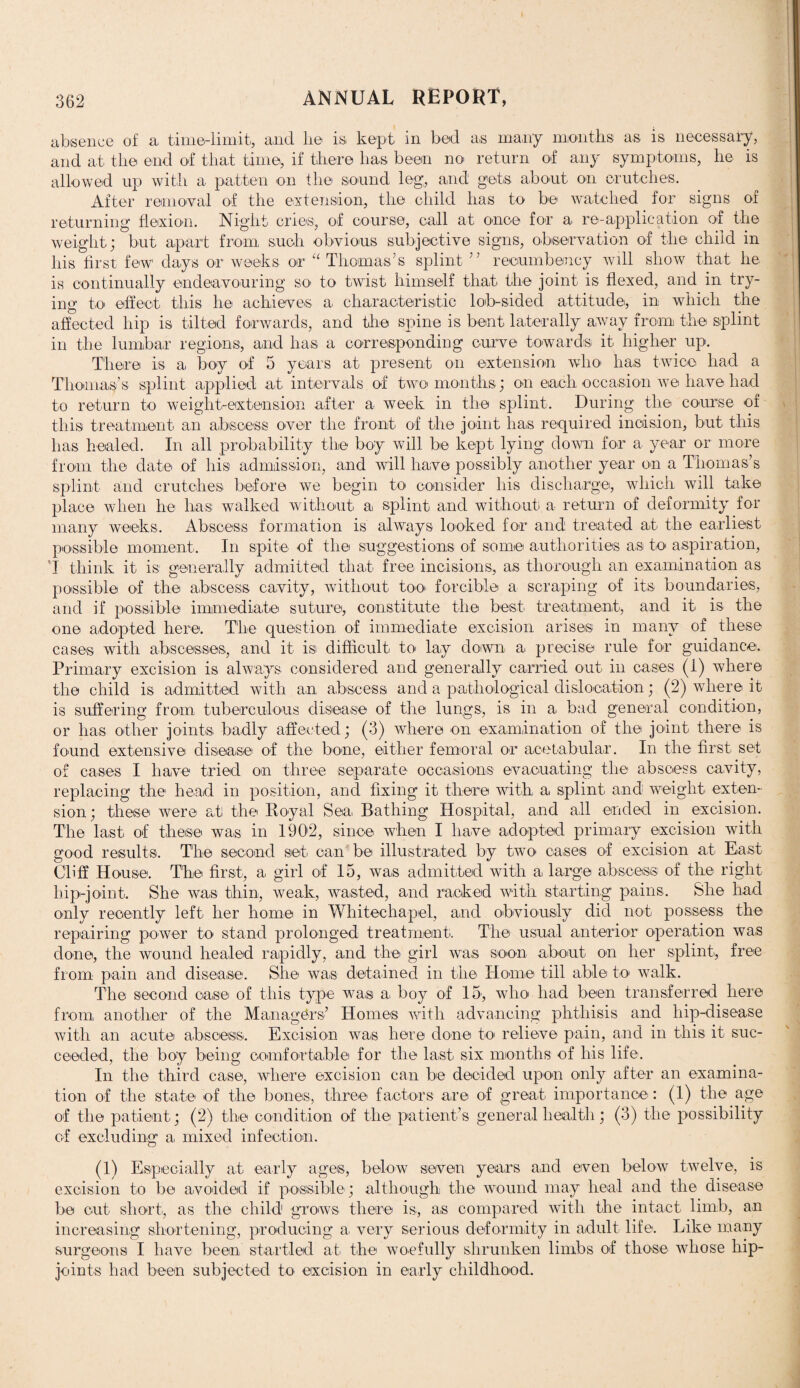 absence of a, time-limit, and lie is, kept in bed a,s many months as is necessary, and at the end of that time, if there has been no return of any symptoms, he is allowed up with a patten on the sound leg, and gets about on crutches. After removal of the extension, the child has to be watched for signs of returning flexion. Night cries, of course, call at once for a re-application of the weight; but apart from, such obvious subjective signs, observation of the child in his first few days or weeks or “ Thomas’s splint ” recumbency will show that he is continually endeavouring so to twist himself that the joint is flexed, and in try¬ ing to effect this he achieves a characteristic lob-sided attitude, in which the affected hip is tilted forwards, and the spine is bent laterally a,wav from the splint in the lumbar regions, and has a corresponding curve towards it higher up. There is a boy of 5 years at present on extension who has twice had a Thomas’s splint applied at intervals of two months; on each occasion we have had to return to weight-extension after a week in the splint. During the course of this treatment an abscess over the front of the joint lias required incision, but this has healed. In all probability the boy will be kept lying down for a year or more from the date of his admission, and will have possibly another year on a Thomas’s splint and crutches before we begin to consider his discharge, which will take place when he has walked without a splint and without a return of deformity for many weeks. Abscess formation is always looked for and treated at the earliest possible moment,. In spite of the suggestions of some authorities as, to aspiration, I think it is generally admitted that free incisions, as thorough an examination as possible of the abscess cavity, without too forcible a scraping of its boundaries, and if possible immediate suture, constitute the best treatment, and it is the one adopted here. The question of immediate excision arises in many of these cases with abscesses, and it is difficult to lay down a precise rule for guidance. Primary excision is always considered and generally carried out, in cases (1) where the child is admitted with an abscess and a pathological dislocation; (2) where it is suffering from tuberculous disease of the lungs, is in a bad general condition, or has other joints badly affected; (3) where on examination of the joint there is found extensive disease of the bone, either femoral or acetabular. In the first set of cases I have tried on three separate occasions evacuating the abscess cavity, replacing the head in position, and fixing it there with a splint and weight exten¬ sion ; these were at the Royal Sea, Bathing Hospital, and all ended in excision. The last, of these was in 1902, since when I have adopted primary excision with good results. The second set, can be illustrated by two eases of excision at East Cliff House. The first, a, girl of 15, was admitted with a large abscess of the right hip-joint. She was thin, weak, wasted, and racked with starting pains. She had only recently left her home in Whitechapel, and obviously did not possess the repairing power to stand prolonged treatment. The usual anterior operation was done, the wound healed rapidly, and the girl was soon about on her splint, free from pain and disease. She was detained in the Home till able to walk. The second case of this type was a boy of 15, who had been transferred here from another of the Managers’ Homes with advancing phthisis and hip-disease with an acute abscess,. Excision was here done to relieve pain, and in this it suc¬ ceeded, the boy being comfortable for the last six months of Iris life. In the third case, where excision can be decided upon only after an examina¬ tion of the state of the bones, three factors are of great importance: (1) the age of the patient; (2) the condition of the patient’s general health; (3) the possibility of excluding a, mixed infection. (1) Especially at early ages, below seven years and even below twelve, is excision to be avoided if possible; although the wound may heal and the disease be cut short, as the child grows there is, as compared with the intact limb, an increasing shortening, producing a very serious deformity in adult life. Like many surgeons I have been, startled at the woefully shrunken limbs of those whose hip- joints had been subjected to excision in early childhood.