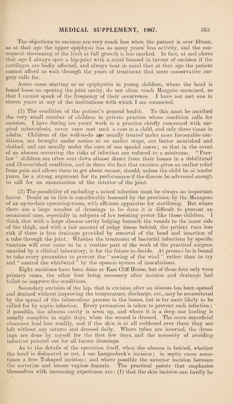 The objections to excision are very much lesis when the patient is over fifteen, as at that age the upper 'epiphysis has so many years’ less activity, and the con¬ sequent' shortening of the limb at. full growth is less marked. In fact, at and above that age I always open a hip-joint with a mind biassed in favour of excision if the cartilages are badly affected, and always bear in mind that at that age the patient cannot afford to wait through the years of treatment that more conservative sur¬ gery calls for. Acute cases starting as an epiphysitis in young children, where the head is found loose on opening the joint cavity, do not often reach Margate unexcised, so that I cannot speak of the frequency of their occurrence. I have not met one in eleven years at any of the institutions with which I am connected. (2) The condition of the patient’s general health. To this must be ascribed the very small number of children in private practice whose condition calls, for excision. I have during ten years’ work in a practice chiefly concerned with sur¬ gical tuberculosis, never once met such a case in a child, and only three times in adults. Children of the well-to-do are usually treated under more favourable con¬ ditions, are brought under notice at an earlier stage, are better nourished and clothed, and are usually under the care of one special nurse; so. that in the event of an abscess occurring the risks of infection are reduced to a minimum. “ Poor- law ” children are often sent, down almost direct from their homes in a debilitated and ill-nourished condition, and in them the fact that excision gives an earlier relief from pain and allows them to get about sooner, should, unless the child be of tender years, be a strong argument for its performance if the disease be advanced enough to call for an examination of the interior of the joint. (3) The possibility of excluding a mixed infection must be always an important factor. Doubt as to this is considerably lessened by the provision by the Managers of an up-to-date operating-room, with efficient apparatus for sterilising. But where there are a large number of dressings to be done it is difficult to prevent an occasional ca.se, especially in subjects of low resisting power like these children. I think that with a. large abscess cavity bulging beneath the vessels to the inner side of the thigh, and with a fair amount of pulpy tissue behind, the patient runs less risk if there is free drainage provided by removal of the head and insertion of a tube through the joint. Whether the treatment of bacterial infections by specific vaccines will ever come to be a routine part of the work of the practical surgeon unaided by a clinical laboratory, is for the future to. decide. At. present he is bound to take every precaution to prevent the “ sowing of the wind ” rather than to try and “ control the whirlwind ” by the opsonic system of inoculations. Eight excisions have been done at East Cliff House, but of these four only were primary oases, the other four being necessary after incision and drainage had failed to improve the conditions. Secondary excision of the hip, that is excision after an abscess has been opened and drained without improving the temperature, discharge, etc., may be necessitated by the spread of the tuberculous process in the bones., but is far more likely to be called for by septic infection. Every precaution is taken to prevent such infection; if possible, the abscess cavity is sewn up., and where it is a deep one healing is usually complete in eight days, when the wound is dressed. The more superficial abscesses liea.1 less readily, and if the skin is at all reddened over them they are left without any sutures and dressed daily. Where tubes are inserted, the dress¬ ings are done by myself for the first few days, and the necessity of avoiding infection pointed out for all future dressings. As to the details of the operation itself, when the abscess is behind, whether the head is dislocated or not, I use Langenbeek’s incision; in septic cases some¬ times a free T-shaped incision; and where possible the anterior incision between the sartorius and tensor vaginae femoris. The practical points that emphasise themselves with increasing experience are : (!) that the skin incision can hardly be