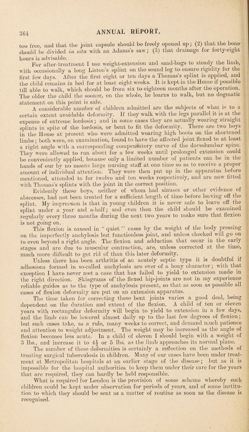 364- too free, and that the joint capsule should be freely opened up; (2) that the bone should be divided in situ with an Adams’s saw; (3) that drainage for forty-eight hours is advisable. For after-treatment I use weight-extension and sand-bags to steady the limb, with occasionally a long Liston’s splint on the sound leg to ensure rigidity for the first few days. After the first eight or ten days a 1 ho mas s splint 1S1 applied, and the child remains in bed for at least eight weeks. It is kept in the Home if possible till able to walk, which should be from six to eighteen months after the operation. The older the child the sooner, on the whole, he learns to walk, but no dogmatic statement on this point is safe. A considerable number of children admitted are the subjects of what is to a certain extent avoidable deformity. If they walk with the legs parallel it is at the expense of extreme lordosis; and in some cases they are actually wearing straight splints in spite of the lordosis, or bent to fit the deformity. There are two boys in the Home at present who were admitted wearing high boots on the shortened limbs; both were, on examination, found to have the affected joint flexed to at least a right angle with a corresponding compensatory curve of the dorsolumbar spine. They were allowed to run about for a few weeks until prolonged extension could be conveniently applied, because only a limited number of patients can be in the hands of our by no means large nursing staff at one time so as. to receive a proper amount of individual attention. They were then put up in the apparatus before mentioned, attended to for twelve and ten weeks respectively, and are now fitted with Thomas’s splints with the joint in the correct position. Evidently these boys, neither of whom had sinuses or other evidence of abscesses, had not. been treated for a sufficient length of time before leaving off the splint. My impression is that in young children it is never safe to leave off the splint under a year and admit; and even then the child should be examined regularly every three months during the next, two years to make sure that flexion is not going on. This flexion is caused in “ quiet ’ ’ cases by the weight of the body pressing on the imperfectly anchylosis but functionless joint, and unless checked will go on to. even beyond a right angle. The flexion and adduction that occur in the early stages and are due to muscular contraction, are, unless corrected at the time, much more difficult to. get rid of than this later deformity. Unless there has been arthritis of an acutely septic type it is doubtful if adhesions formed in so-called anchylosis are ever of a bony character ; with that exception I have never met. a case that has failed to yield to extension made in the right direction. .Skiagrams ofthe flexed flip-joints are not in my experience reliable guides as to the type of anchylosis present-, so that as soon as possible all cases of flexion deformity are put on an extension apparatus. The time taken for correcting these bent joints varies a. good deal, being dependent on the duration and extent of the flexion. A child of ten or eleven years with rectangular deformity will begin to yield to extension in a few days, and the limb' can be lowered almost daily up to the last few degrees of flexion; but such cases take, as a rule, many weeks to correct, and demand much patience and attention to weight adjustment. The weight may be increased a.s the angle of flexion becomes less acute. In a child of eleven I should begin with a weight of 3 lbs., and increase it to 4-| or 5 lbs. as the limb approaches its normal plane. The number of these deformities, is certainly a reflection on the methods of treating surgical tuberculosis in children. Many of our cases have been under treat¬ ment at Metropolitan hospitals at an earlier stage of the disease-; but as it is impossible for the hospital authorities to keep them under their care for the years that are required, they can hardly be held responsible. What is required for London is the provision of some scheme whereby such children could be kept, under observation for periods of years, and of some institu¬ tion to which they should be sent a-s a matter of routine as soon as the disease is recognised.