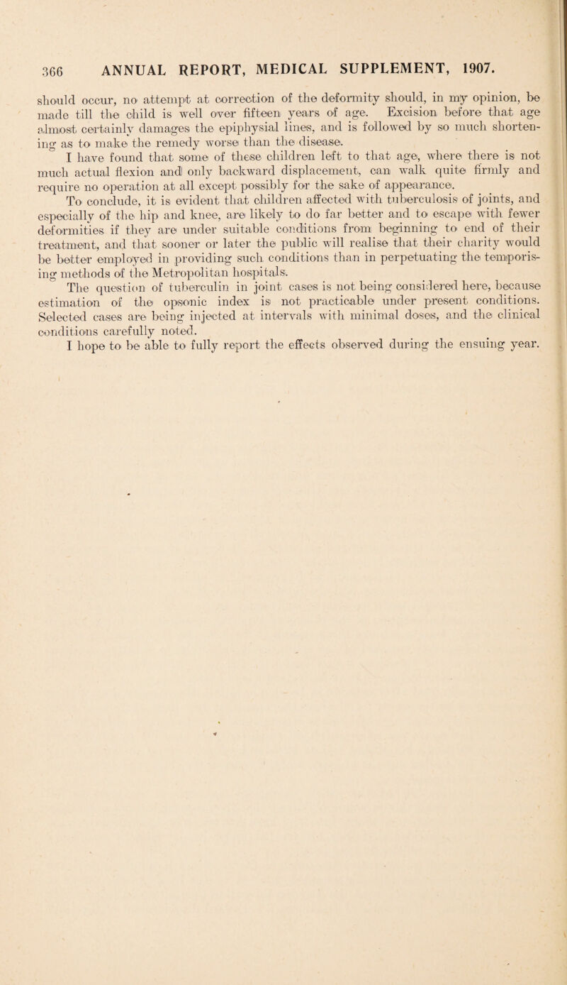 should occur, no attempt at correction of the deformity should, in my opinion, be made till the child is well over fifteen years of age. Excision before that age almost certainly damages the epiphysial lines, and is followed by so much shorten¬ ing as to make the remedy worse than the disease. I have found that some of these children left to that age, where there is not much actual flexion and only backward displacement, can walk quite firmly and require no operation at all except possibly for the sake of appearance. To conclude, it is evident that children affected with tuberculosis of joints, and especially of the hip and knee, are likely to do far better and to escape with fewer deformities if they are under suitable conditions from beginning to end of their treatment, and that sooner or later the public will realise that their charity would be better employed in providing such conditions than in perpetuating the temporis¬ ing methods of the Metropolitan hospitals. The question of tuberculin in joint cases is not being considered here, because estimation of the opsonic index is not practicable under present conditions. Selected cases are being injected at intervals with minimal doses, and the clinical conditions carefully noted. I hope to be able to fully report the effects observed during the ensuing year.