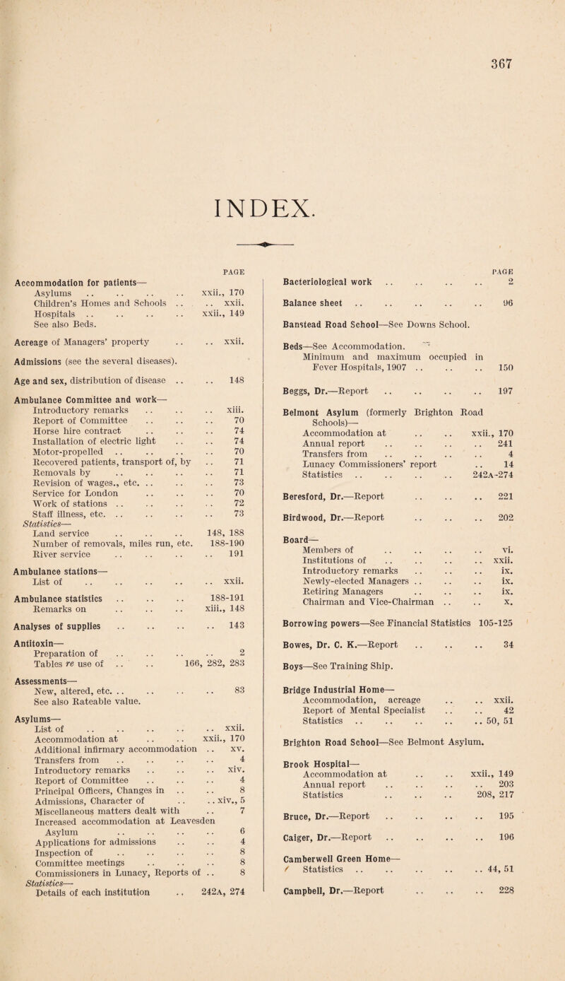 INDEX. PAGE Accommodation for patients— Asylums xxii., 170 Children’s Homes and Schools .. xxii. Hospitals .. xxii., 149 See also Beds. Acreage of Managers’ property .. xxii. Admissions (see the several diseases). Age and sex, distribution of disease .. 148 Ambulance Committee and work— Introductory remarks xiii. Report of Committee 70 Horse hire contract 74 Installation of electric light 74 Motor-propelled 70 Recovered patients, transport of, by 71 Removals by 71 Revision of wages., etc. 73 Service for London 70 Work of stations 72 Staff illness, etc. .. 73 Statistics— Land service 148, 188 Number of removals, miles run, etc. 188-190 River service 191 Ambulance stations— List of xxii. Ambulance statistics 188-191 Remarks on xiii., 148 PAGE Bacteriological work .. .. .. .. 2 Balance sheet .. .. .. .. .. 96 Banstead Road School—See Downs School. Beds—See Accommodation. Minimum and maximum occupied in Fever Hospitals, 1907 150 Beggs, Dr.—Report 197 Belmont Asylum (formerly Brighton Road Schools)— Accommodation at xxii., 170 Annual report 241 Transfers from 4 Lunacy Commissioners’ report 14 Statistics 242a -274 Beresford, Dr.—Report .. 221 Birdwood, Dr.—Report 202 Board— Members of vi. Institutions of .. xxii. Introductory remarks ix. Newly-elected Managers ix. Retiring Managers ix. Chairman and Vice-Chairman .. x. Analyses of supplies 143 Borrowing powers—See Financial Statistics 105-125 Antitoxin— Preparation of Tables re use of 166, 282, 283 Bowes, Dr. C. K.—Report Boys—See Training Ship. 34 Assessments— New, altered, etc. .. .. .. .. 83 See also Rateable value. Asylums— List of .xxii. Accommodation at .. .. xxii., 170 Additional infirmary accommodation .. xv. Transfers from .. .. .. .. 4 Introductory remarks .. .. .. xiv. Report of Committee .. .. .. 4 Principal Officers, Changes in .. 8 Admissions, Character of .. .. xiv., 5 Miscellaneous matters dealt with .. 7 Increased accommodation at Leavesden Asylum .. .. .. • • 6 Applications for admissions .. .. 4 Inspection of .. .. .. .. 8 Committee meetings .. .. .. 8 Commissioners in Lunacy, Reports of .. 8 Statistics— Details of each institution .. 242a, 274 Bridge Industrial Home— Accommodation, acreage Report of Mental Specialist Statistics .. xxii. 42 .. 50, 51 Brighton Road School—See Belmont Asylum. Brook Hospital— Accommodation at Annual report Statistics xxii., 149 203 208, 217 Bruce, Dr.—Report Caiger, Dr.—Report Camberwell Green Home— / Statistics Campbell, Dr.—Report 195 196 .. 44, 51 228