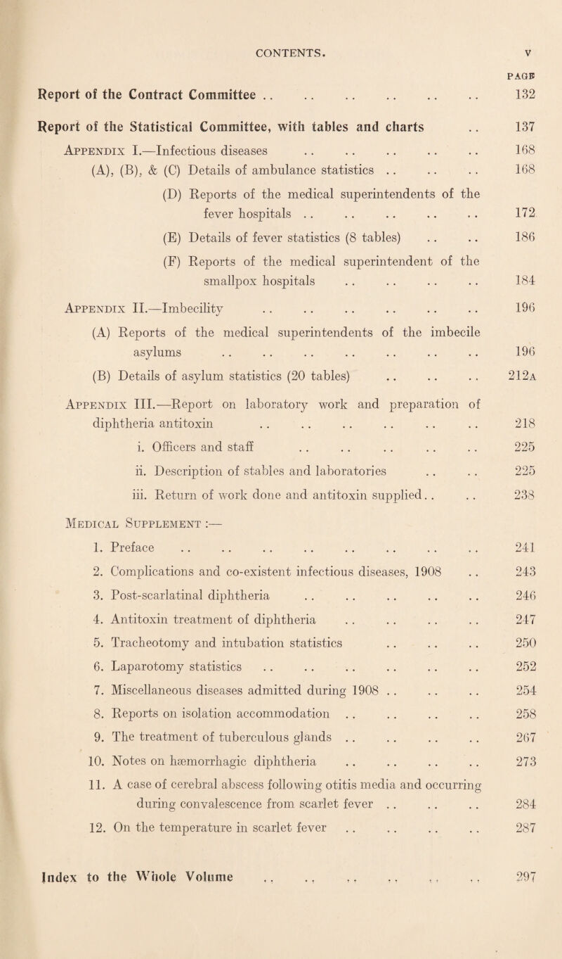 Report of the Contract Committee Report of the Statistical Committee, with tables and charts Appendix I.—Infectious diseases (A), (B), & (C) Details of ambulance statistics (D) Reports of the medical superintendents of the fever hospitals (E) Details of fever statistics (8 tables) (F) Reports of the medical superintendent of the smallpox hospitals Appendix II.—Imbecilitv (A) Reports of the medical superintendents of the imbecile asylums (B) Details of asylum statistics (20 tables) PAGE 132 137 168 168 172 186 184 196 196 212a Appendix III.-—Report on laboratory work and preparation of diphtheria antitoxin i. Officers and staff ii. Description of stables and laboratories iii. Return of work done and antitoxin supplied. . Medical Supplement :— 1. Preface 2. Complications and co-existent infectious diseases, 1908 3. Post-scarlatinal diphtheria 4. Antitoxin treatment of diphtheria 5. Tracheotomy and intubation statistics 6. Laparotomy statistics 7. Miscellaneous diseases admitted during 1908 8. Reports on isolation accommodation 9. The treatment of tuberculous glands 10. Notes on hsemorrhagic diphtheria 11. A case of cerebral abscess following otitis media and occurring during convalescence from scarlet fever 12. On the temperature in scarlet fever 218 225 225 238 241 243 246 247 250 252 254 258 267 273 284 287 Index to the Whole Volume