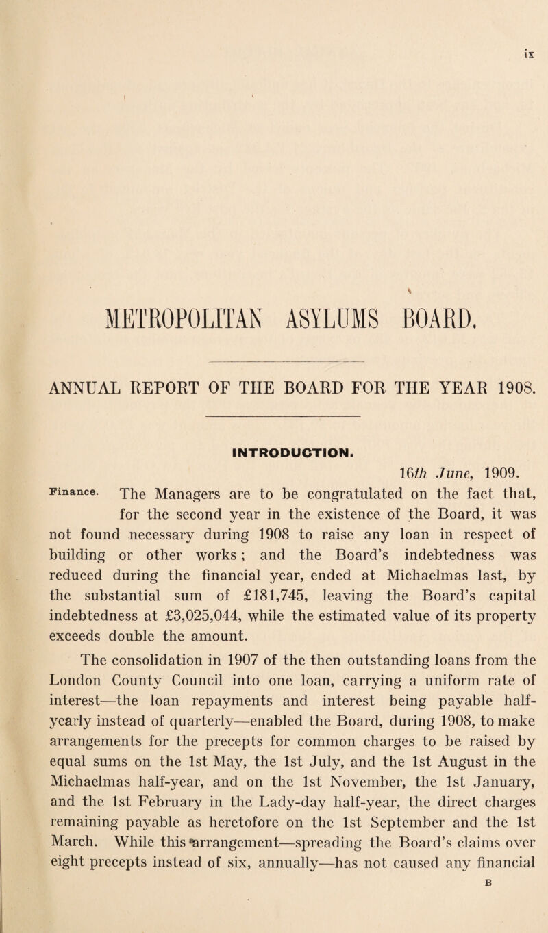 I % METROPOLITAN ASYLUMS BOARD. ANNUAL REPORT OF THE BOARD FOR THE YEAR 1908. INTRODUCTION. 16th June, 1909. Finance. The Managers are to be congratulated on the fact that, for the second year in the existence of the Board, it was not found necessary during 1908 to raise any loan in respect of building or other works; and the Board’s indebtedness was reduced during the financial year, ended at Michaelmas last, by the substantial sum of £181,745, leaving the Board’s capital indebtedness at £3,025,044, while the estimated value of its property exceeds double the amount. The consolidation in 1907 of the then outstanding loans from the London County Council into one loan, carrying a uniform rate of interest—the loan repayments and interest being payable half- yearly instead of quarterly—enabled the Board, during 1908, to make arrangements for the precepts for common charges to be raised by equal sums on the 1st May, the 1st July, and the 1st August in the Michaelmas half-year, and on the 1st November, the 1st January, and the 1st February in the Lady-day half-year, the direct charges remaining payable as heretofore on the 1st September and the 1st March. While this Arrangement—spreading the Board’s claims over eight precepts instead of six, annually—has not caused any financial B