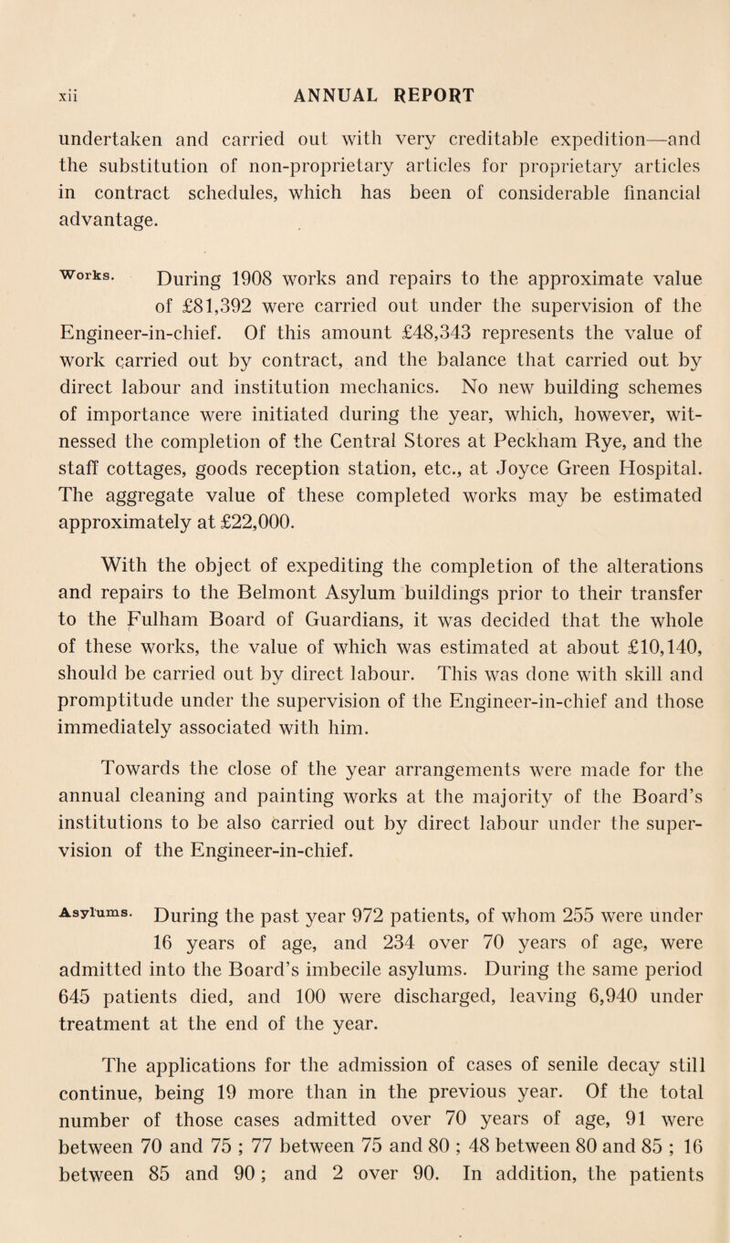 undertaken and carried out with very creditable expedition—and the substitution of non-proprietary articles for proprietary articles in contract schedules, which has been of considerable financial advantage. works. During 1908 works and repairs to the approximate value of £81,392 were carried out under the supervision of the Engineer-in-chief. Of this amount £48,343 represents the value of work carried out by contract, and the balance that carried out by direct labour and institution mechanics. No new building schemes of importance were initiated during the year, which, however, wit¬ nessed the completion of the Central Stores at Peckham Rye, and the staff cottages, goods reception station, etc., at Joyce Green Hospital. The aggregate value of these completed works may be estimated approximately at £22,000. With the object of expediting the completion of the alterations and repairs to the Belmont Asylum buildings prior to their transfer to the Fulham Board of Guardians, it was decided that the whole of these works, the value of which was estimated at about £10,140, should be carried out by direct labour. This was done with skill and promptitude under the supervision of the Engineer-in-chief and those immediately associated with him. Towards the close of the year arrangements were made for the annual cleaning and painting works at the majority of the Board’s institutions to be also carried out by direct labour under the super¬ vision of the Engineer-in-chief. Asylums. During the past year 972 patients, of whom 255 were under 16 years of age, and 234 over 70 years of age, were admitted into the Board’s imbecile asylums. During the same period 645 patients died, and 100 were discharged, leaving 6,940 under treatment at the end of the year. The applications for the admission of cases of senile decay still continue, being 19 more than in the previous year. Of the total number of those cases admitted over 70 years of age, 91 were between 70 and 75 ; 77 between 75 and 80 ; 48 between 80 and 85 ; 16 between 85 and 90; and 2 over 90. In addition, the patients