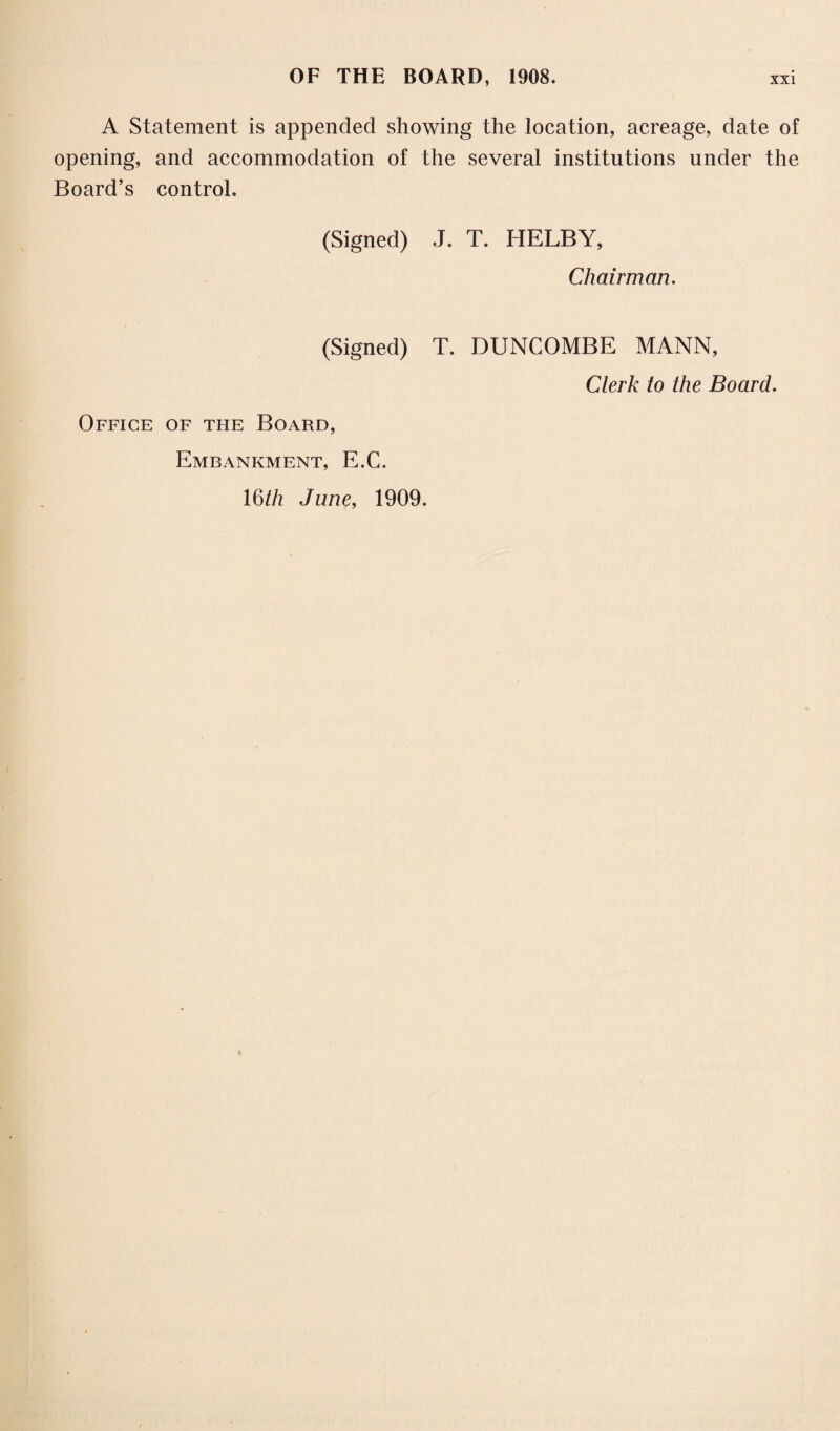 A Statement is appended showing the location, acreage, date of opening, and accommodation of the several institutions under the Board’s control. (Signed) J. T. HELBY, Chairman. (Signed) T. BUNCOMBE MANN, Clerk to the Board. Office of the Board, Embankment, E.C. 16//z June, 1909.