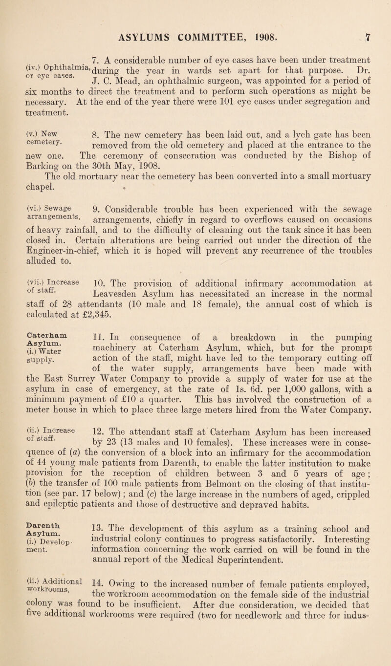 7. A considerable number of eye cases bave been under treatment (iv.) Ophthalmia, ^ur- the year in wards set apart for that purpose. Dr. or eye oases. , . • , t \ r J. C. Mead, an ophthalmic surgeon, was appointed tor a period ot six months to direct the treatment and to perform such operations as might be necessary. At the end of the year there were 101 eye cases under segregation and treatment. (v.) New g. The new cemetery has been laid out, and a lych gate has been cemetery. removed from the old cemetery and placed at the entrance to the new one. The ceremony of consecration was conducted by the Bishop of Barking on the 30th May, 1908. The old mortuary near the cemetery has been converted into a small mortuary chapel. . (vi.) Sewage 9. Considerable trouble has been experienced with the sewage arrangements. arrangements, chiefly in regard to overflows caused on occasions of heavy rainfall, and to the difficulty of cleaning out the tank since it has been closed in. Certain alterations are being carried out under the direction of the Engineer-in-chief, which it is hoped will prevent any recurrence of the troubles alluded to. (vii.) Increase 10. The provision of additional infirmary accommodation at Leavesden Asylum has necessitated an increase in the normal staff of 28 attendants (10 male and 18 female), the annual cost of which is calculated at £2,345. Caterham 11. In consequence of a breakdown in the pumping d ^ Water machinery at Caterham Asylum, which, but for the prompt supply. action of the staff, might have led to the temporary cutting off of the water supply, arrangements have been made with the East Surrey Water Company to provide a supply of water for use at the asylum in case of emergency, at the rate of Is. 6d. per 1,000 gallons, with a minimum payment of £10 a quarter. This has involved the construction of a meter house in which to place three large meters hired from the Water Company. ^he Cendant staff at Caterham Asylum has been increased by 23 (13 males and 10 females). These increases were in conse¬ quence of (a) the conversion of a block into an infirmary for the accommodation of 44 young male patients from Darenth, to enable the latter institution to make provision for the reception of children between 3 and 5 years of age; (b) the transfer of 100 male patients from Belmont on the closing of that institu¬ tion (see par. 17 below); and (c) the large increase in the numbers of aged, crippled and epileptic patients and those of destructive and depraved habits. Darenth Asylum. (i.) Develop merit. 13. The development of this asylum as a training school and industrial colony continues to progress satisfactorily. Interesting information concerning the work carried on will be found in the annual report of the Medical Superintendent. workrooms0113,1 increased number of female patients employed, the workroom accommodation on the female side of the industrial colony was found to be insufficient. After due consideration, we decided that five additional workrooms were required (two for needlework and three for indus-