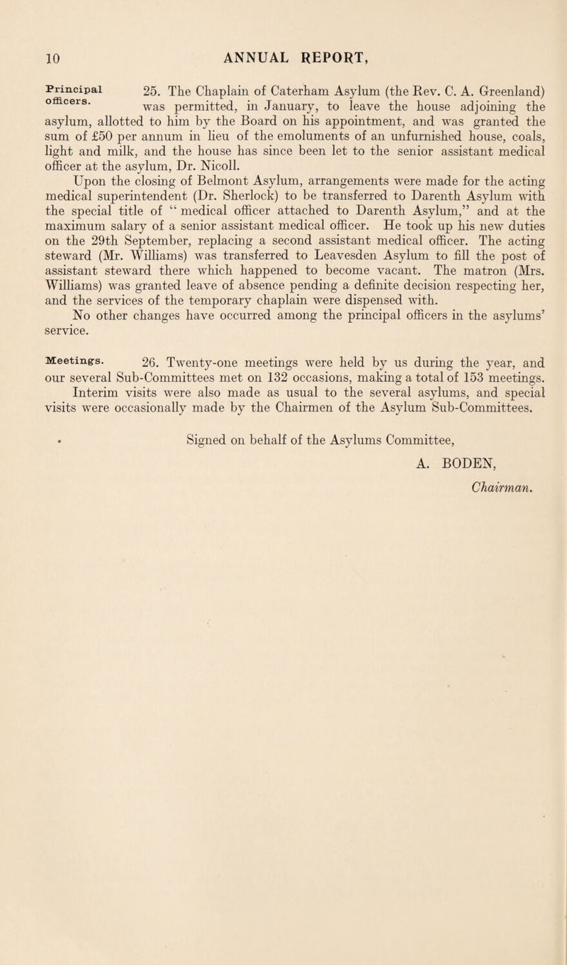 Principal 25. The Chaplain of Caterham Asylum (the Rev. C. A. Greenland) officers. wag permitted.5 in January, to leave the house adjoining the asylum, allotted to him by the Board on his appointment, and was granted the sum of £50 per annum in lieu of the emoluments of an unfurnished house, coals, light and milk, and the house has since been let to the senior assistant medical officer at the asylum, Dr. Nicoll. Upon the closing of Belmont Asylum, arrangements were made for the acting medical superintendent (Dr. Sherlock) to be transferred to Darenth Asylum with the special title of “ medical officer attached to Darenth Asylum,” and at the maximum salary of a senior assistant medical officer. He took up his new duties on the 29th September, replacing a second assistant medical officer. The acting steward (Mr. Williams) was transferred to Leavesden Asylum to fill the post of assistant steward there which happened to become vacant. The matron (Mrs. Williams) was granted leave of absence pending a definite decision respecting her, and the services of the temporary chaplain were dispensed with. No other changes have occurred among the principal officers in the asylums5 service. Meeting-s. 26. Twenty-one meetings were held by us during the year, and our several Sub-Committees met on 132 occasions, making a total of 153 meetings. Interim visits were also made as usual to the several asylums, and special visits were occasionally made by the Chairmen of the Asylum Sub-Committees. * Signed on behalf of the Asylums Committee, A. BODEN, Chairman.