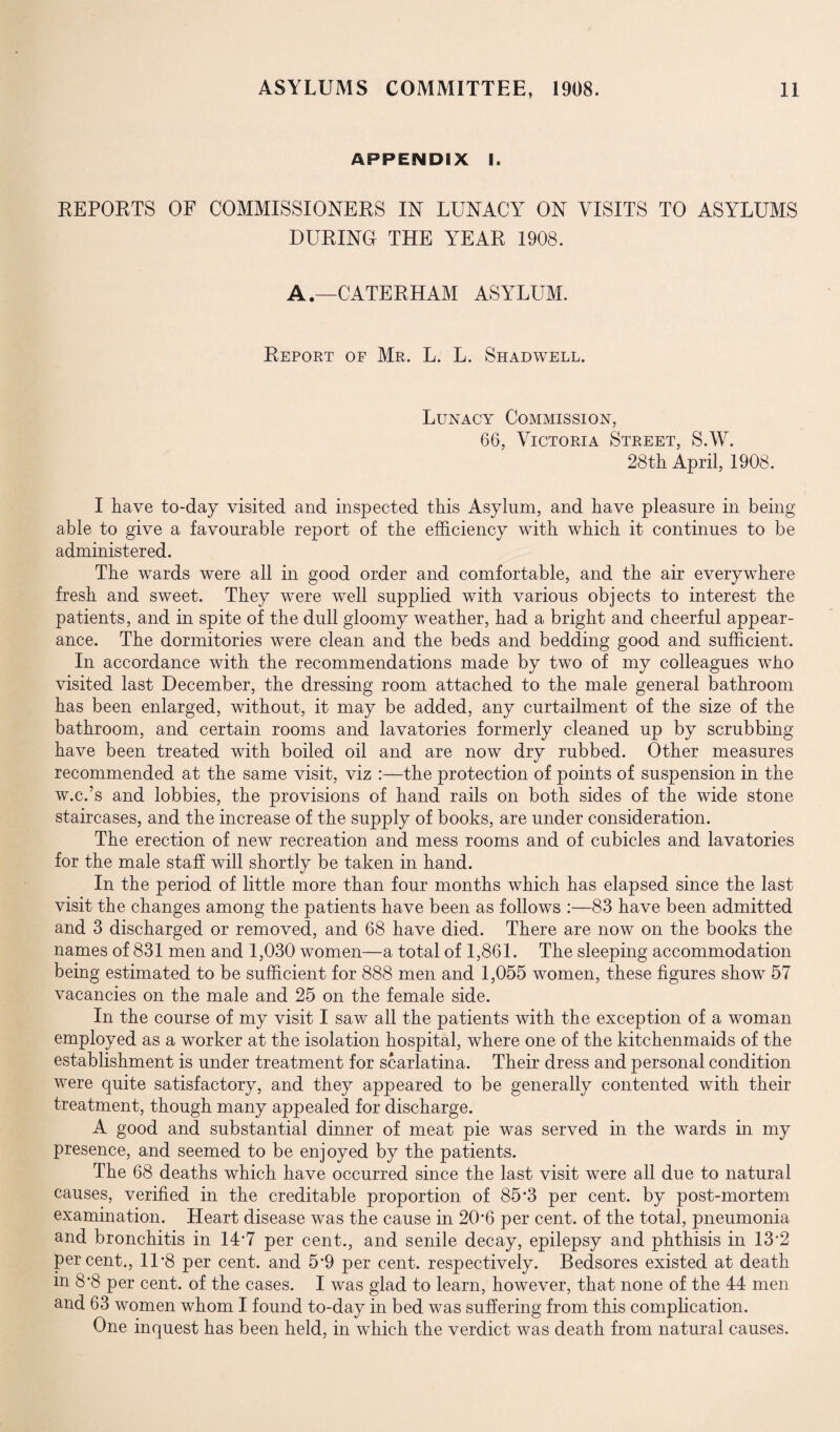 APPENDIX I. REPOETS OF COMMISSIONERS IN LUNACY ON VISITS TO ASYLUMS DURING THE YEAR 1908. A.—CATERHAM ASYLUM. Report of Mr. L. L. Shadwell. Lunacy Commission, 66, Victoria Street, S.W. 28th April, 1908. I have to-day visited and inspected this Asylum, and have pleasure in being able to give a favourable report of the efficiency with which it continues to be administered. The wards were all in good order and comfortable, and the air everywhere fresh and sweet. They were well supplied with various objects to interest the patients, and in spite of the dull gloomy weather, had a bright and cheerful appear¬ ance. The dormitories were clean and the beds and bedding good and sufficient. In accordance with the recommendations made by two of my colleagues who visited last December, the dressing room attached to the male general bathroom has been enlarged, without, it may be added, any curtailment of the size of the bathroom, and certain rooms and lavatories formerly cleaned up by scrubbing have been treated with boiled oil and are now dry rubbed. Other measures recommended at the same visit, viz :—the protection of points of suspension in the w.c.’s and lobbies, the provisions of hand rails on both sides of the wide stone staircases, and the increase of the supply of books, are under consideration. The erection of new recreation and mess rooms and of cubicles and lavatories for the male staff will shortly be taken in hand. In the period of little more than four months which has elapsed since the last visit the changes among the patients have been as follows :—83 have been admitted and 3 discharged or removed, and 68 have died. There are now on the books the names of 831 men and 1,030 women—a total of 1,861. The sleeping accommodation being estimated to be sufficient for 888 men and 1,055 women, these figures show 57 vacancies on the male and 25 on the female side. In the course of my visit I saw all the patients with the exception of a woman employed as a worker at the isolation hospital, where one of the kitchenmaids of the establishment is under treatment for scarlatina. Their dress and personal condition were quite satisfactory, and they appeared to be generally contented with their treatment, though many appealed for discharge. A good and substantial dinner of meat pie was served in the wards in my presence, and seemed to be enjoyed by the patients. The 68 deaths which have occurred since the last visit were all due to natural causes, verified in the creditable proportion of 85*3 per cent, by post-mortem examination. Heart disease was the cause in 20*6 per cent, of the total, pneumonia and bronchitis in 14*7 per cent., and senile decay, epilepsy and phthisis in 13*2 percent., 11*8 per cent, and 5*9 per cent, respectively. Bedsores existed at death m 8*8 per cent, of the cases. I was glad to learn, however, that none of the 44 men and 63 women whom I found to-day in bed was suffering from this complication. One inquest has been held, in which the verdict was death from natural causes.