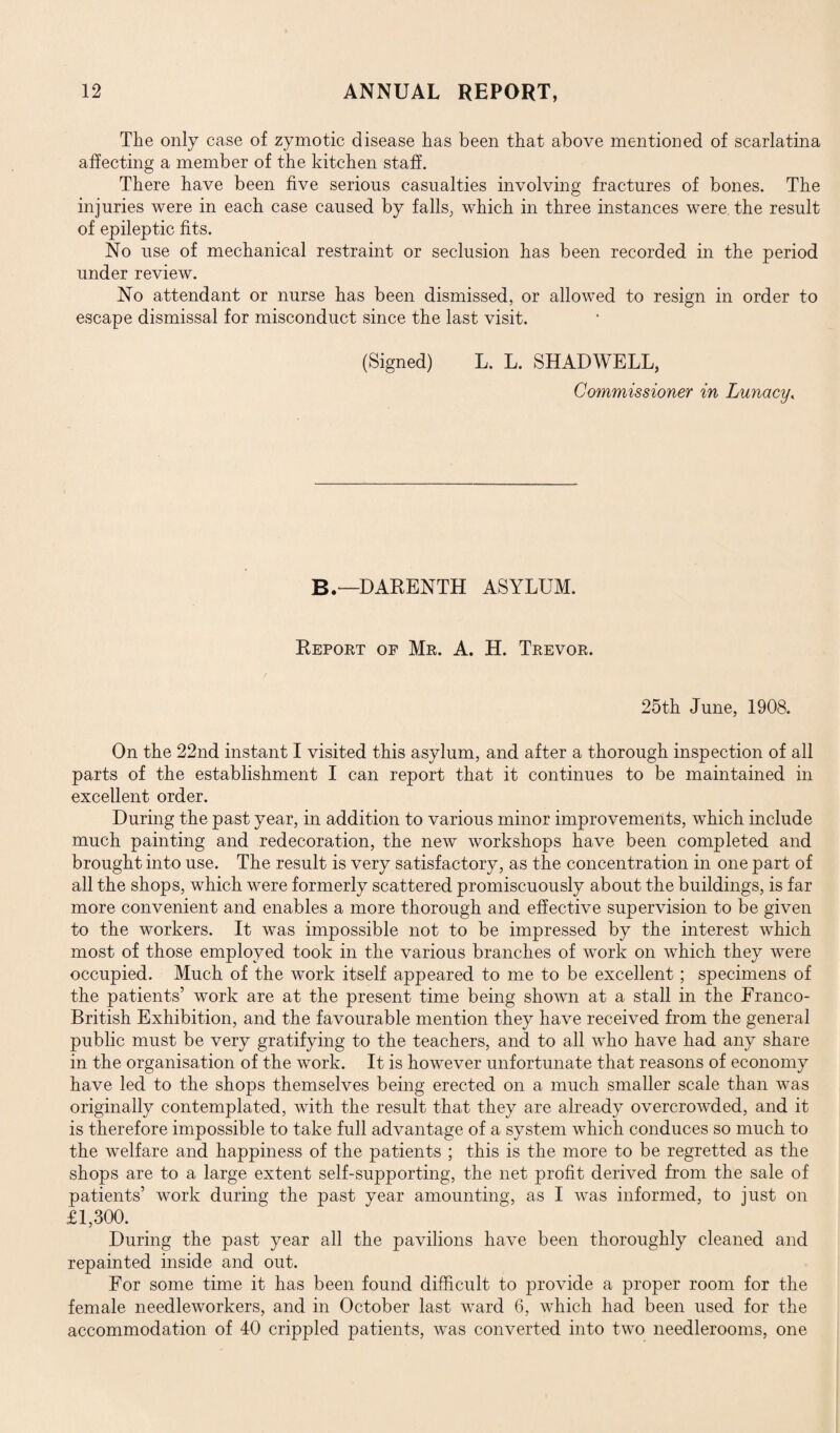 The only case of zymotic disease lias been that above mentioned of scarlatina affecting a member of the kitchen staff. There have been five serious casualties involving fractures of bones. The injuries were in each case caused by falls, which in three instances were the result of epileptic fits. No use of mechanical restraint or seclusion has been recorded in the period under review. No attendant or nurse has been dismissed, or allowed to resign in order to escape dismissal for misconduct since the last visit. (Signed) L. L. SHAD WELL, Commissioner in Lunacy, B.—DARENTH ASYLUM. Report of Mr. A. H. Trevor. 25th June, 1908. On the 22nd instant I visited this asylum, and after a thorough inspection of all parts of the establishment I can report that it continues to be maintained in excellent order. During the past year, in addition to various minor improvements, which include much painting and redecoration, the new workshops have been completed and brought into use. The result is very satisfactory, as the concentration in one part of all the shops, which were formerly scattered promiscuously about the buildings, is far more convenient and enables a more thorough and effective supervision to be given to the workers. It was impossible not to be impressed by the interest which most of those employed took in the various branches of work on which they were occupied. Much of the work itself appeared to me to be excellent; specimens of the patients’ work are at the present time being shown at a stall in the Franco- British Exhibition, and the favourable mention they have received from the general public must be very gratifying to the teachers, and to all who have had any share in the organisation of the work. It is however unfortunate that reasons of economy have led to the shops themselves being erected on a much smaller scale than was originally contemplated, with the result that they are already overcrowded, and it is therefore impossible to take full advantage of a system which conduces so much to the welfare and happiness of the patients ; this is the more to be regretted as the shops are to a large extent self-supporting, the net profit derived from the sale of patients’ work during the past year amounting, as I was informed, to just on £1,300. During the past year all the pavilions have been thoroughly cleaned and repainted inside and out. For some time it has been found difficult to provide a proper room for the female needleworkers, and in October last ward 6, which had been used for the accommodation of 40 crippled patients, was converted into two needlerooms, one