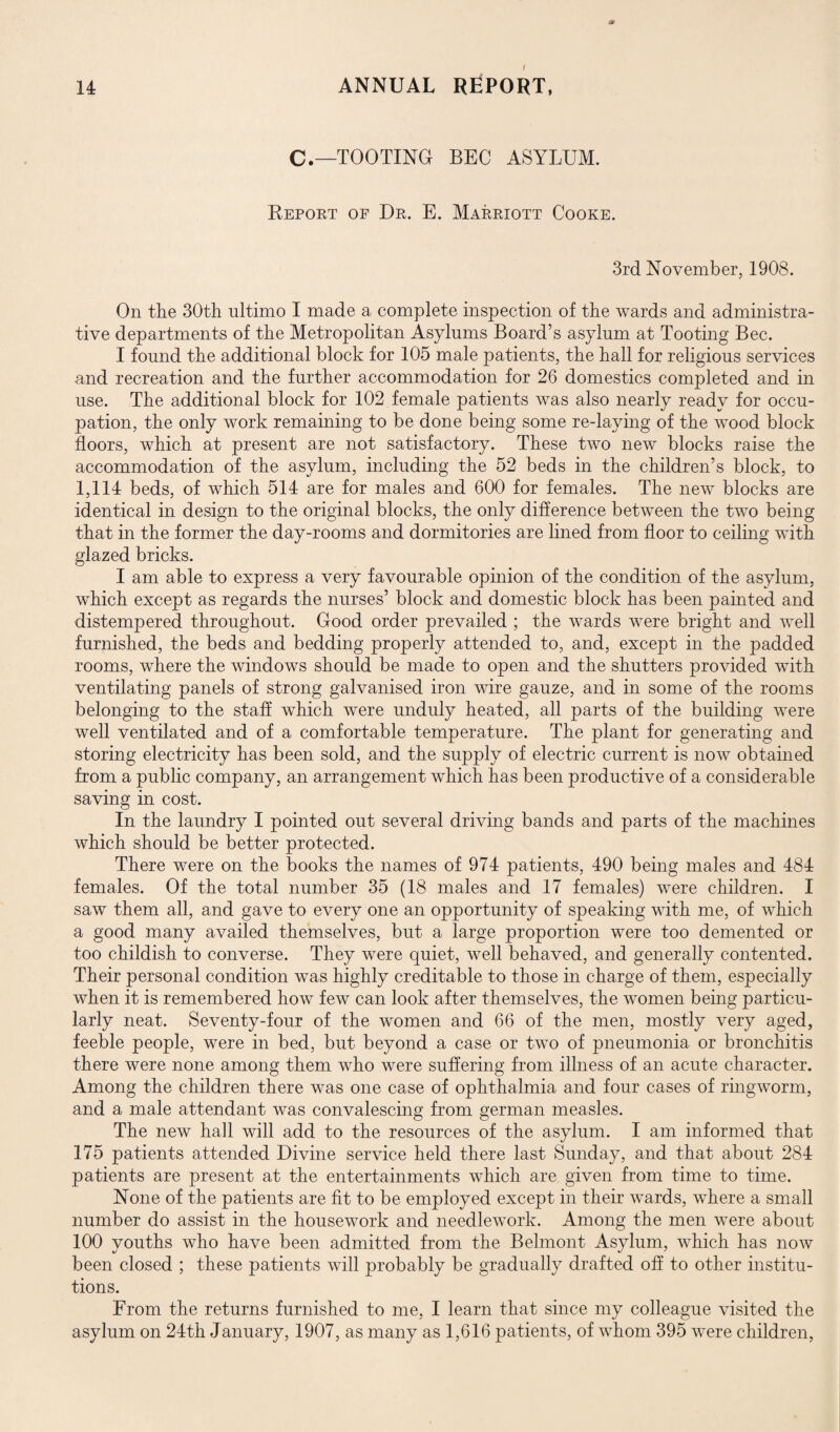 C.—TOOTING BEC ASYLUM. Report of Dr. E. Marriott Cooke. 3rd November, 1908. On the 30th ultimo I made a complete inspection of the wards and administra¬ tive departments of the Metropolitan Asylums Board’s asylum at Tooting Bee. I found the additional block for 105 male patients, the hall for religious services and recreation and the further accommodation for 26 domestics completed and in use. The additional block for 102 female patients was also nearly ready for occu¬ pation, the only work remaining to be done being some re-laying of the wood block floors, which at present are not satisfactory. These two new blocks raise the accommodation of the asylum, including the 52 beds in the children’s block, to 1,114 beds, of which 514 are for males and 600 for females. The new blocks are identical in design to the original blocks, the only difference between the two being that in the former the day-rooms and dormitories are lined from floor to ceiling with glazed bricks. I am able to express a very favourable opinion of the condition of the asylum, which except as regards the nurses’ block and domestic block has been painted and distempered throughout. Good order prevailed ; the wards were bright and well furnished, the beds and bedding properly attended to, and, except in the padded rooms, where the windows should be made to open and the shutters provided with ventilating panels of strong galvanised iron wire gauze, and in some of the rooms belonging to the staff which were unduly heated, all parts of the building were well ventilated and of a comfortable temperature. The plant for generating and storing electricity has been sold, and the supply of electric current is now obtained from a public company, an arrangement which has been productive of a considerable saving in cost. In the laundry I pointed out several driving bands and parts of the machines which should be better protected. There were on the books the names of 974 patients, 490 being males and 484 females. Of the total number 35 (18 males and 17 females) were children. I saw them all, and gave to every one an opportunity of speaking with me, of which a good many availed themselves, but a large proportion were too demented or too childish to converse. They were quiet, well behaved, and generally contented. Their personal condition wras highly creditable to those in charge of them, especially when it is remembered how few can look after themselves, the women being particu¬ larly neat. Seventy-four of the women and 66 of the men, mostly very aged, feeble people, were in bed, but beyond a case or two of pneumonia or bronchitis there were none among them who were suffering from illness of an acute character. Among the children there was one case of ophthalmia and four cases of ringworm, and a male attendant was convalescing from german measles. The new hall will add to the resources of the asylum. I am informed that 175 patients attended Divine service held there last Sunday, and that about 284 patients are present at the entertainments which are given from time to time. None of the patients are fit to be employed except in their wards, where a small number do assist in the housework and needlework. Among the men were about 100 youths who have been admitted from the Belmont Asylum, which has now been closed ; these patients will probably be gradually drafted off to other institu¬ tions. From the returns furnished to me, I learn that since my colleague visited the asylum on 24th January, 1907, as many as 1,616 patients, of whom 395 were children,