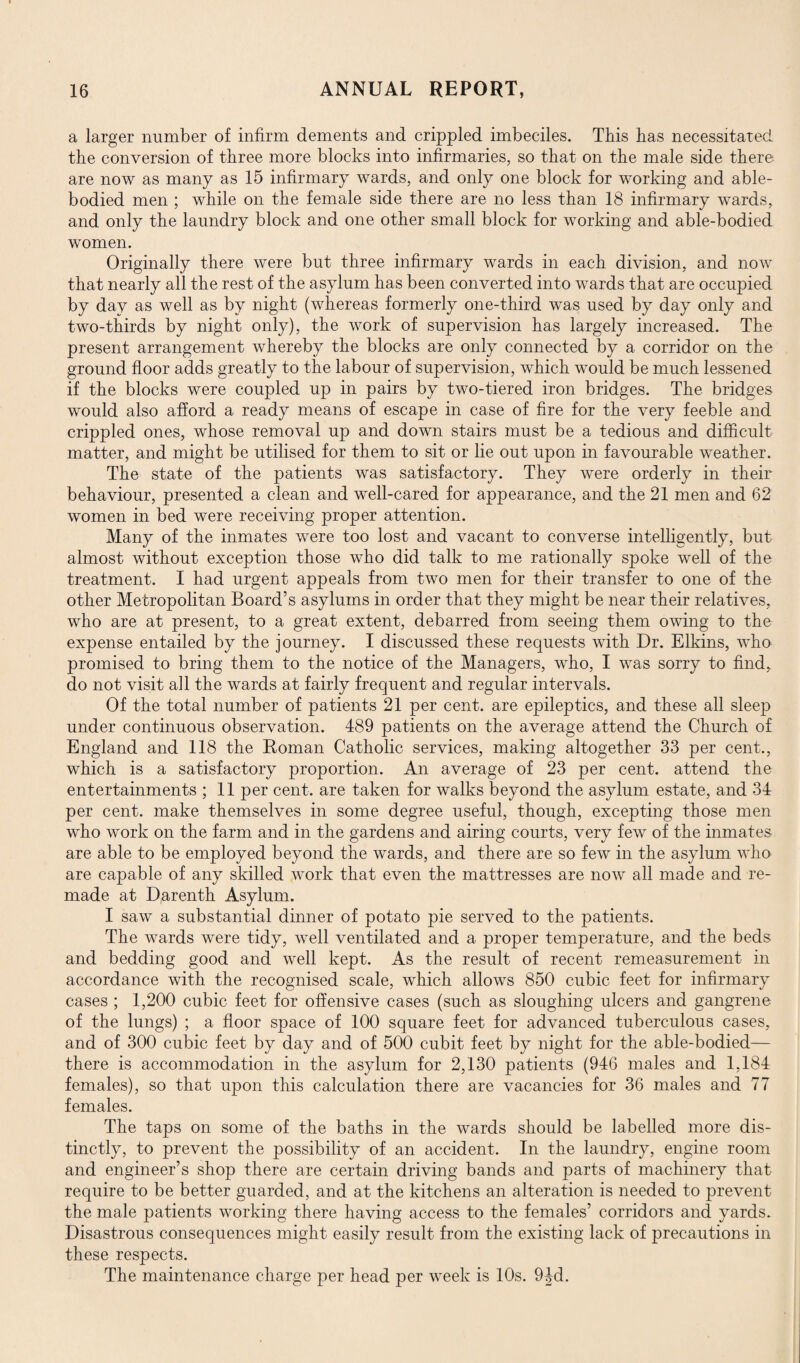 a larger number of infirm dements and crippled imbeciles. This has necessitated the conversion of three more blocks into infirmaries, so that on the male side there are now as many as 15 infirmary wards, and only one block for working and able- bodied men ; while on the female side there are no less than 18 infirmary wards, and only the laundry block and one other small block for working and able-bodied women. Originally there were but three infirmary wards in each division, and now that nearly all the rest of the asylum has been converted into wards that are occupied by day as well as by night (whereas formerly one-third was used by day only and two-thirds by night only), the work of supervision has largely increased. The present arrangement whereby the blocks are only connected by a corridor on the ground floor adds greatly to the labour of supervision, which would be much lessened if the blocks were coupled up in pairs by two-tiered iron bridges. The bridges would also afford a ready means of escape in case of fire for the very feeble and crippled ones, whose removal up and down stairs must be a tedious and difficult matter, and might be utilised for them to sit or lie out upon in favourable weather. The state of the patients was satisfactory. They were orderly in their behaviour, presented a clean and well-cared for appearance, and the 21 men and 62 women in bed were receiving proper attention. Many of the inmates were too lost and vacant to converse intelligently, but almost without exception those who did talk to me rationally spoke well of the treatment. I had urgent appeals from two men for their transfer to one of the other Metropolitan Board’s asylums in order that they might be near their relatives, who are at present, to a great extent, debarred from seeing them owing to the expense entailed by the journey. I discussed these requests with Dr. Elkins, who promised to bring them to the notice of the Managers, who, I was sorry to find, do not visit all the wards at fairly frequent and regular intervals. Of the total number of patients 21 per cent, are epileptics, and these all sleep under continuous observation. 489 patients on the average attend the Church of England and 118 the Roman Catholic services, making altogether 33 per cent., which is a satisfactory proportion. An average of 23 per cent, attend the entertainments ; 11 per cent, are taken for walks beyond the asylum estate, and 34 per cent, make themselves in some degree useful, though, excepting those men who work on the farm and in the gardens and airing courts, very few of the inmates are able to be employed beyond the wards, and there are so few in the asylum who are capable of any skilled work that even the mattresses are now all made and re¬ made at Dgrenth Asylum. I saw a substantial dinner of potato pie served to the patients. The wards were tidy, well ventilated and a proper temperature, and the beds and bedding good and well kept. As the result of recent remeasurement in accordance with the recognised scale, which allows 850 cubic feet for infirmary cases ; 1,200 cubic feet for offensive cases (such as sloughing ulcers and gangrene of the lungs) ; a floor space of 100 square feet for advanced tuberculous cases, and of 300 cubic feet by day and of 500 cubit feet by night for the able-bodied— there is accommodation in the asylum for 2,130 patients (946 males and 1,184 females), so that upon this calculation there are vacancies for 36 males and 77 females. The taps on some of the baths in the wards should be labelled more dis¬ tinctly, to prevent the possibility of an accident. In the laundry, engine room and engineer’s shop there are certain driving bands and parts of machinery that require to be better guarded, and at the kitchens an alteration is needed to prevent the male patients working there having access to the females’ corridors and yards. Disastrous consequences might easily result from the existing lack of precautions in these respects. The maintenance charge per head per week is 10s. 94d.