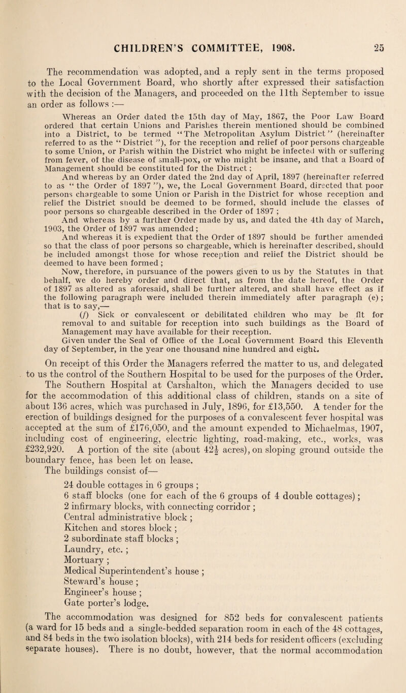 The recommendation was adopted, and a reply sent in the terms proposed to the Local Government Board, who shortly after expressed their satisfaction with the decision of the Managers, and proceeded on the 11th September to issue an order as follows :— Whereas an Order dated the 15th day of May, 1867, the Poor Law Board ordered that certain Unions and Parishes therein mentioned should be combined into a District, to be termed “The Metropolitan Asylum District ” (hereinafter referred to as the “District ”), for the reception and relief of poor persons chargeable to some Union, or Parish within the District who might be infected with or suffering from fever, of the disease of small-pox, or who might be insane, and that a Board of Management should be constituted for the District; And whereas by an Order dated the 2nd day of April, 1897 (hereinafter referred to as “ the Order of 1897 ”), we, the Local Government Board, directed that poor persons chargeable to some Union or Parish in the District for whose reception and relief the District should be deemed to be formed, should include the classes of poor persons so chargeable described in the Order of 1897 ; And whereas by a further Order made by us, and dated the 4th day of March, 1903, the Order of 1897 was amended; And whereas it is expedient that the Order of 1897 should be further amended so that the class of poor persons so chargeable, which is hereinafter described, should be included amongst those for whose reception and relief the District should be deemed to have been formed; Now, therefore, in pursuance of the powers given to us by the Statutes in that behalf, we do hereby order and direct that, as from the date hereof, the Order of 1897 as altered as aforesaid, shall be further altered, and shall have effect as if the following paragraph were included therein immediately after paragraph (e); that is to say,— (/) Sick or convalescent or debilitated children who may be fit for removal to and suitable for reception into such buildings as the Board of Management may have available for their reception. Given under the Seal of Office of the Local Government Board this Eleventh day of September, in the year one thousand nine hundred and eight. On receipt of this Order the Managers referred the matter to us, and delegated to us the control of the Southern Hospital to be used for the purposes of the Order. The Southern Hospital at Carshalton, which the Managers decided to use for the accommodation of this additional class of children, stands on a site of about 136 acres, which was purchased in July, 1896, for £13,550. A tender for the erection of buildings designed for the purposes of a convalescent fever hospital was accepted at the sum of £176,050, and the amount expended to Michaelmas, 1907, including cost of engineering, electric lighting, road-making, etc., works, was £232,920. A portion of the site (about 42 J acres), on sloping ground outside the boundary fence, has been let on lease. The building's consist of— 24 double cottages in 6 groups ; 6 staff blocks (one for each of the 6 groups of 4 double cottages); 2 infirmary blocks, with connecting corridor ; Central administrative block ; Kitchen and stores block ; 2 subordinate staff blocks ; Laundry, etc. ; Mortuary ; Medical Superintendent’s house ; Steward’s house ; Engineer’s house ; Gate porter’s lodge. The accommodation was designed for 852 beds for convalescent patients (a ward for 15 beds and a single-bedded separation room in each of the 48 cottages, and 84 beds in the two isolation blocks), with 214 beds for resident officers (excluding separate houses). There is no doubt, however, that the normal accommodation