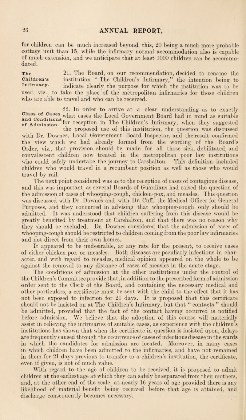 for children can be much increased beyond this, 20 being a much more probable cottage unit than 15, while the infirmary normal accommodation also is capable of much extension, and we anticipate that at least 1000 children can be accommo- 21. The Board, on our recommendation, decided to rename the institution 44 The Children’s Infirmary,” the intention being to indicate clearly the purpose for which the institution was to be used, viz., to take the place of the metropolitan infirmaries for those children who are able to travel and who can be received. dated. The Children’s Infirmary. 22. In order to arrive at a clear understanding as to exactly dass of Cases wpa^ cases the Local Government Board had in mind as suitable of1 Admission^8 ^or recepfi°n in The Children’s Infirmary, when they suggested the proposed use of this institution, the question was discussed with Dr. Downes, Local Government Board Inspector, and the result confirmed the view which we had already formed from the wording of the Board’s Order, viz., that provision should be made for all those sick, debilitated, and convalescent children now treated in the metropolitan poor law institutions who could safely undertake the journey to Carshalton. This definition included children who would travel in a recumbent position as well as those who would travel by rail. The next point considered was as to the reception of cases of contagious disease, and this was important, as several Boards of Guardians had raised the question of the admission of cases of whooping-cough, chicken-pox, and measles. This question was discussed with Dr. Downes and with Dr. Cuff, the Medical Officer for General Purposes, and they concurred in advising that whooping-cough only should be admitted. It was understood that children suffering from this disease would be greatly benefited1 by treatment at Carshalton, and that there was no reason why they should be excluded. Dr. Downes considered that the admission of cases of whooping-cough should be restricted to children coming from the poor law infirmaries and not direct from their own homes. It appeared to be undesirable, at any rate for the present, to receive cases of either chicken-pox or measles. Both diseases are peculiarly infectious in char¬ acter, and with regard to measles, medical opinion appeared on the whole to be against the removal to any distance of cases of measles in the acute stage. The conditions of admission at the other institutions under the control of the Children’s Committee provide that, in addition to the prescribed form of admission order sent to the Clerk of the Board, and containing the necessary medical and other particulars, a certificate must be sent with the child to the effect that it has not been exposed to infection for 21 days. It is proposed that this certificate should not be insisted on at The Children’s Infirmary, but that 44 contacts ” should be admitted, provided that the fact of the contact having occurred is notified before admission. We believe that the adoption of this course will materially assist in relieving the infirmaries of suitable cases, as experience with the children’s institutions has shown that when the certificate in question is insisted upon, delays are frequently caused through the occurrence of cases of infectious disease in the wards in which the candidates for admission are located. Moreover, in many cases in which children have been admitted to the infirmaries, and have not remained in them for 21 days previous to transfer to a children’s institution, the certificate, even if given, is not of much value. With regard to the age of children to be received, it is proposed to admit children at the earliest age at which they can safely be separated from their mothers, and, at the other end of the scale, at nearly 16 years of age provided there is any likelihood of material benefit being received before that age is attained, and discharge consequently becomes necessary.