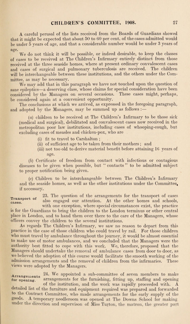 A careful perusal of the lists received from the Boards of Guardians showed that it might be expected that about 50 to 60 per cent, of the cases admitted would be under 5 years of age, and that a considerable number would be under 3 years of age. We do not think it will be possible, or indeed desirable, to keep the classes of cases to be received at The Children’s Infirmary entirely distinct from those received at the three seaside homes, where at present ordinary convalescent cases and cases of surgical and pulmonary tuberculosis are received. The children will be interchangeable between these institutions, and the others under the Com¬ mittee, as may be necessary. We may add that in this paragraph we have not touched upon the question of sane epileptics—a deserving class, whose claims for special consideration have been considered by the Managers on several occasions. These cases might, perhaps, be considered again at a convenient opportunity. The conclusions at which we arrived, as expressed in the foregoing paragraph, and adopted by the Managers, may be summed up as follows :— (a) children to be received at The Children’s Infirmary to be those sick (medical and surgical), debilitated and convalescent cases now received in the metropolitan poor law institutions, including cases of whooping-cough, but excluding cases of measles and chicken-pox, who are . (i) fit to travel to Carshalton ; (ii) of sufficient age to be taken from their mothers ; and (iii) not too old to derive material benefit before attaining 16 years of age. (b) Certificate of freedom from contact with infectious or contagious diseases to be given when possible, but “ contacts ” to be admitted subject to proper notification being given. (c) Children to be interchangeable between The Children’s Infirmary and the seaside homes, as well as the other institutions under the Committee, if necessary. 23. The question of the arrangements for the transport of cases cases also engaged our attention. At the other homes and schools, with one exception, where special circumstances exist, the practice is for the Guardians to bring the children to the London terminus or other central place in London, and to hand them over there to the care of the Managers, whose officers convey the children to the several institutions. As regards The Children’s Infirmary, we saw no reason to depart from this practice in the case of those children who could travel by rail. For those children who must travel by ambulance throughout the journey, it would be almost essential to make use of motor ambulances, and we concluded that the Managers were the authority best fitted to cope with this work. We, therefore, proposed that the Managers should undertake the removal of ambulance cases from door to door, as we believed the adoption of this course would facilitate the smooth working of the admission arrangements and the removal of children from the infirmaries. These views were adopted by the Managers. Arrangements aPP°inted a sub-committee of seven members to make for opening. arrangements for the furnishing, fitting up, staffing and opening of the institution, and the work was rapidly proceeded with. A detailed list of the furniture and equipment required was prepared and forwarded to the Contract Committee, who made arrangements for the early supply of the goods. A temporary needleroom was opened at The Downs School for making under the direction and supervison of Miss Turton, the matron, the greater part