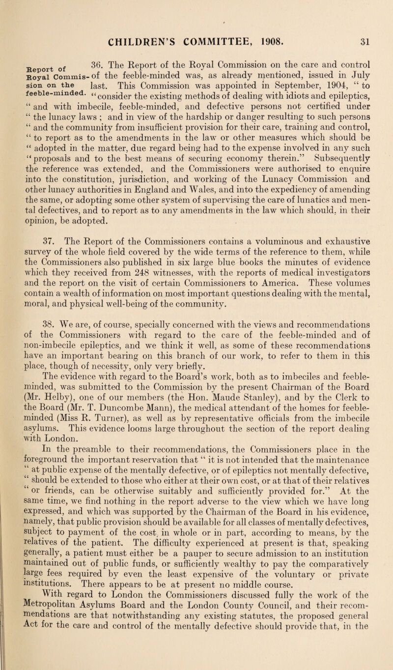 Report of 36. The Report of the Royal Commission on the care and control Royal Commis-of the feeble-minded was, as already njentioned, issued in July sion on the last. This Commission was appointed m September, 1904, “ to feebie-mmded. “congi(jer the existing methods of dealing with idiots and epileptics, “ and with imbecile, feeble-minded, and defective persons not certified under “ the lunacy laws ; and in view of the hardship or danger resulting to such persons “ and the community from insufficient provision for their care, training and control, “ to report as to the amendments in the law or other measures which should be “ adopted in the matter, due regard being had to the expense involved in any such “ proposals and to the best means of securing economy therein.” Subsequently the reference was extended, and the Commissioners were authorised to enquire into the constitution, jurisdiction, and working of the Lunacy Commission and other lunacy authorities in England and Wales, and into the expediency of amending the same, or adopting some other system of supervising the care of lunatics and men¬ tal defectives, and to report as to any amendments in the law which should, in their opinion, be adopted. 37. The Report of the Commissioners contains a voluminous and exhaustive survey of the whole field covered by the wide terms of the reference to them, while the Commissioners also published in six large blue books the minutes of evidence which they received from 248 witnesses, with the reports of medical investigators and the report on the visit of certain Commissioners to America. These volumes contain a wealth of information on most important questions dealing with the mental, moral, and physical well-being of the community. 38. We are, of course, specially concerned with the views and recommendations of the Commissioners with regard to the care of the feeble-minded and of non-imbecile epileptics, and we think it well, as some of these recommendations have an important bearing on this branch of our work, to refer to them in this place, though of necessity, only very briefly. The evidence with regard to the Board’s work, both as to imbeciles and feeble¬ minded, was submitted to the Commission by the present Chairman of the Board (Mr. Helby), one of our members (the Hon. Maude Stanley), and by the Clerk to the Board (Mr. T. Duncombe Mann), the medical attendant of the homes for feeble¬ minded (Miss R. Turner), as well as by representative officials from the imbecile asylums. This evidence looms large throughout the section of the report dealing with London. In the preamble to their recommendations, the Commissioners place in the foreground the important reservation that “ it is not intended that the maintenance u at public expense of the mentally defective, or of epileptics not mentally defective, “ should be extended to those who either at their own cost, or at that of their relatives “ or friends, can be otherwise suitably and sufficiently provided for.” At the same time, we find nothing in the report adverse to the view which we have long expressed, and which was supported by the Chairman of the Board in his evidence, namely, that public provision should be available for all classes of mentally defectives, subject to payment of the cost., in whole or in part, according to means, by the relatives of the patient. The difficulty experienced at present is that, speaking generally, a patient must either be a pauper to secure admission to an institution maintained out of public funds, or sufficiently wealthy to pay the comparatively large fees required by even the least expensive of the voluntary or private institutions. There appears to be at present no middle course. With regard to London the Commissioners discussed fully the work of the Metropolitan Asylums Board and the London County Council, and their recom¬ mendations are that notwithstanding any existing statutes, the proposed general Act for the care and control of the mentally defective should provide that, in the