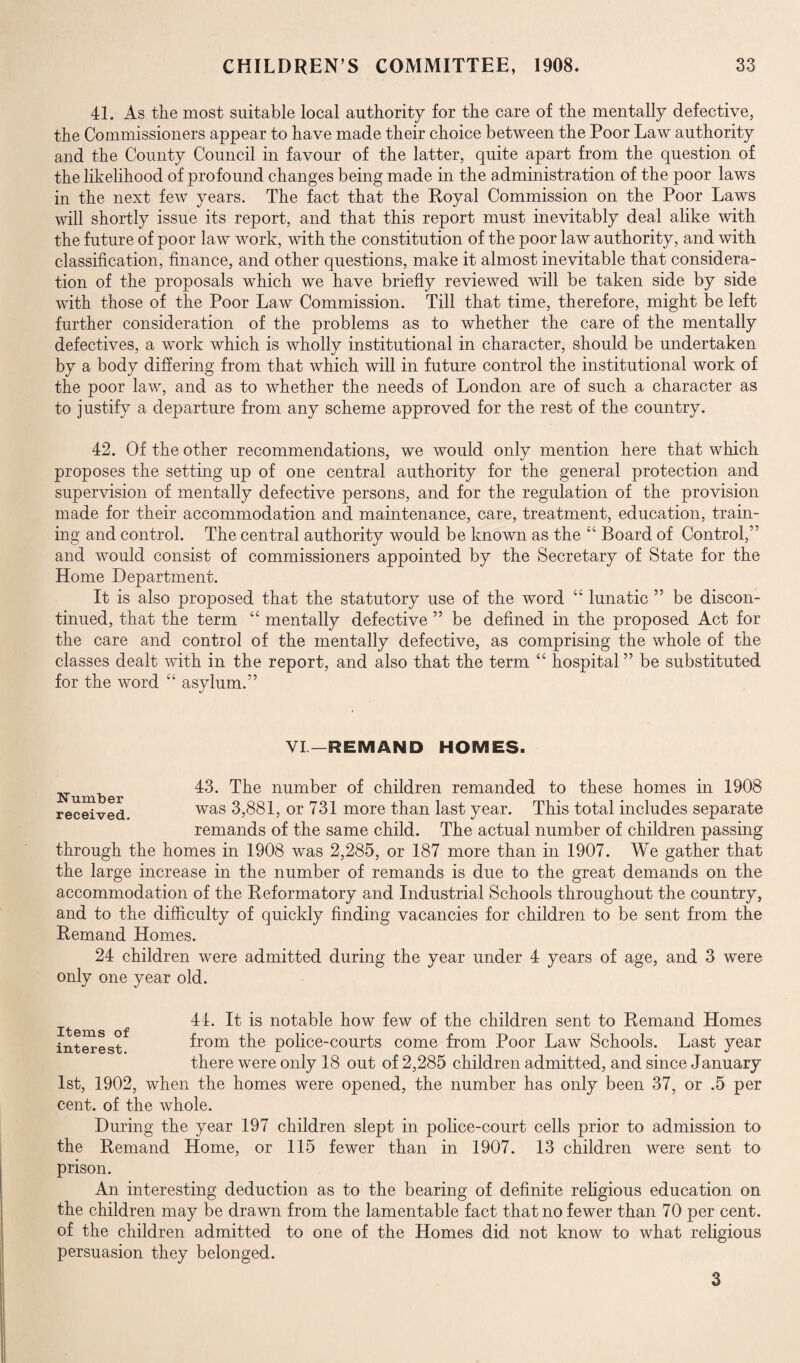 41. As the most suitable local authority for the care of the mentally defective, the Commissioners appear to have made their choice between the Poor Law authority and the County Council in favour of the latter, quite apart from the question of the likelihood of profound changes being made in the administration of the poor laws in the next few years. The fact that the Royal Commission on the Poor Laws will shortly issue its report, and that this report must inevitably deal alike with the future of poor law work, with the constitution of the poor law authority, and with classification, finance, and other questions, make it almost inevitable that considera¬ tion of the proposals which we have briefly reviewed will be taken side by side with those of the Poor Law Commission. Till that time, therefore, might be left further consideration of the problems as to whether the care of the mentally defectives, a work which is wholly institutional in character, should be undertaken by a body differing from that which will in future control the institutional work of the poor law, and as to whether the needs of London are of such a character as to justify a departure from any scheme approved for the rest of the country. 42. Of the other recommendations, we would only mention here that which proposes the setting up of one central authority for the general protection and supervision of mentally defective persons, and for the regulation of the provision made for their accommodation and maintenance, care, treatment, education, train¬ ing and control. The central authority would be known as the “ Board of Control,” and would consist of commissioners appointed by the Secretary of State for the Home Department. It is also proposed that the statutory use of the word “ lunatic ” be discon¬ tinued, that the term “ mentally defective ” be defined in the proposed Act for the care and control of the mentally defective, as comprising the whole of the classes dealt with in the report, and also that the term “ hospital ” be substituted for the word “ asylum.” VI— REMAND HOMES. Number received. 43. The number of children remanded to these homes in 1908 was 3,881, or 731 more than last year. This total includes separate remands of the same child. The actual number of children passing through the homes in 1908 was 2,285, or 187 more than in 1907. We gather that the large increase in the number of remands is due to the great demands on the accommodation of the Reformatory and Industrial Schools throughout the country, and to the difficulty of quickly finding vacancies for children to be sent from the Remand Homes. 24 children were admitted during the year under 4 years of age, and 3 were only one year old. Items of interest. 44. It is notable how few of the children sent to Remand Homes from the police-courts come from Poor Law Schools. Last year there were only 18 out of 2,285 children admitted, and since January 1st, 1902, when the homes were opened, the number has only been 37, or .5 per cent, of the whole. During the year 197 children slept in police-court cells prior to admission to the Remand Home, or 115 fewer than in 1907. 13 children were sent to prison. An interesting deduction as to the bearing of definite religious education on the children may be drawn from the lamentable fact that no fewer than 70 per cent, of the children admitted to one of the Homes did not know to what religious persuasion they belonged. 3