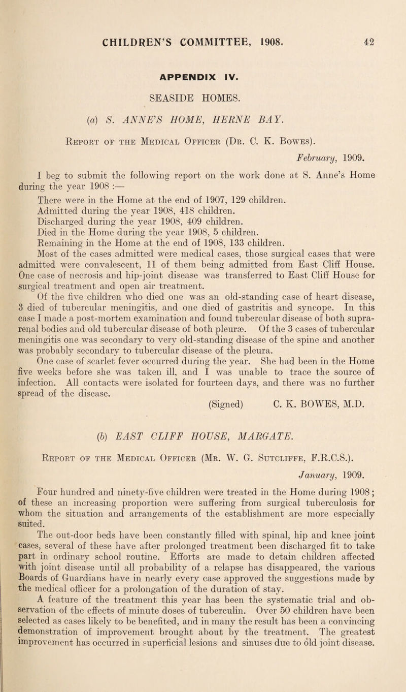 APPENDIX IV. SEASIDE HOMES. (a) S. ANNE’S HOME, HERNE BAY. Report of the Medical Officer (Dr. C. K. Bowes). February, 1909. I beg to submit the following report on the work done at S. Anne’s Home during the year 1908 :— There were in the Home at the end of 1907, 129 children. Admitted during the year 1908, 418 children. Discharged during the year 1908, 409 children. Died in the Home during the year 1908, 5 children. Remaining in the Home at the end of 1908, 133 children. Most of the cases admitted were medical cases, those surgical cases that were admitted were convalescent, 11 of them being admitted from East Cliff House. One case of necrosis and hip-joint disease was transferred to East Cliff House for surgical treatment and open air treatment. Of the five children who died one was an old-standing case of heart disease, 3 died of tubercular meningitis, and one died of gastritis and syncope. In this case I made a post-mortem examination and found tubercular disease of both supra¬ renal bodies and old tubercular disease of both pleurae. Of the 3 cases of tubercular meningitis one was secondary to very old-standing disease of the spine and another was probably secondary to tubercular disease of the pleura. One case of scarlet fever occurred during the year. She had been in the Home five weeks before she was taken ill, and I was unable to trace the source of infection. All contacts were isolated for fourteen days, and there was no further spread of the disease. (Signed) C. K. BOWES, M.D. (b) EAST CLIFF HOUSE, MARGATE. Report of the Medical Officer (Mr. W. G. Sutcliffe, F.R.C.S.). January, 1909. Four hundred and ninety-five children were treated in the Home during 1908; of these an increasing proportion were suffering from surgical tuberculosis for whom the situation and arrangements of the establishment are more especially suited. The out-door beds have been constantly filled with spinal, hip and knee joint cases, several of these have after prolonged treatment been discharged fit to take part in ordinary school routine. Efforts are made to detain children affected with joint disease until all probability of a relapse has disappeared, the various Boards of Guardians have in nearly every case approved the suggestions made by the medical officer for a prolongation of the duration of stay. A feature of the treatment this year has been the systematic trial and ob¬ servation of the effects of minute doses of tuberculin. Over 50 children have been selected as cases likely to be benefited, and in many the result has been a convincing demonstration of improvement brought about by the treatment. The greatest improvement has occurred in superficial lesions and sinuses due to old joint disease.