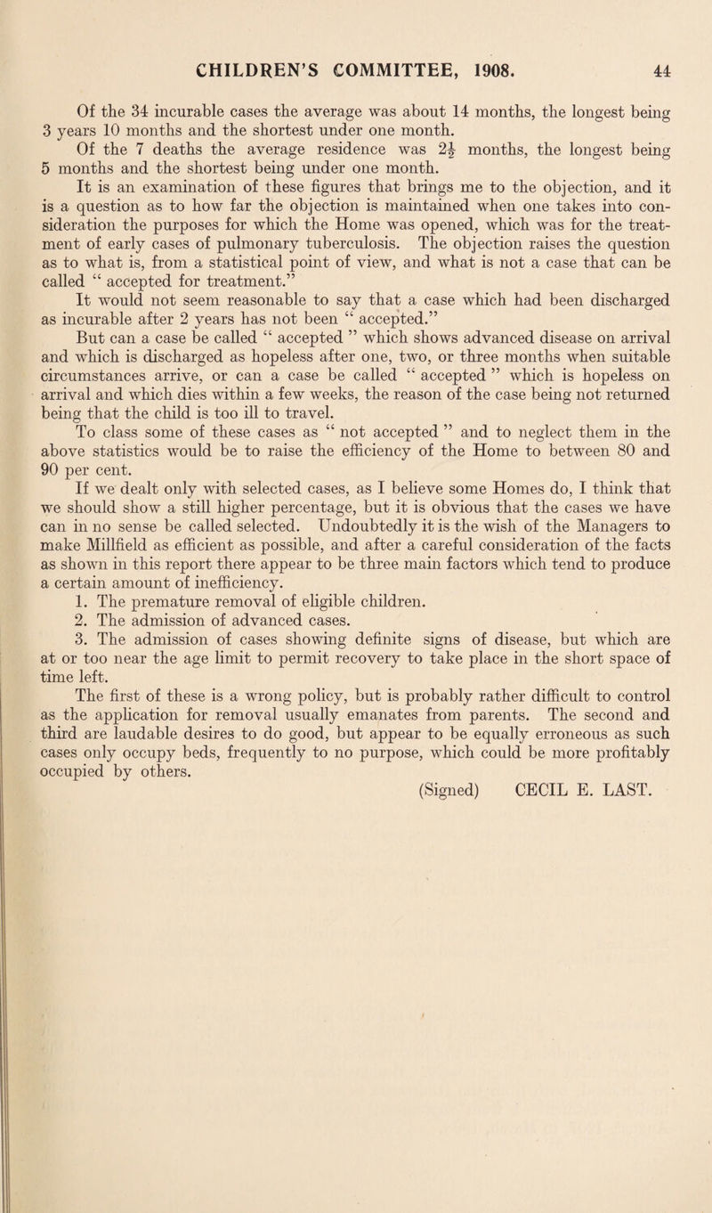 Of the 34 incurable cases the average was about 14 months, the longest being 3 years 10 months and the shortest under one month. Of the 7 deaths the average residence was 2J months, the longest being 5 months and the shortest being under one month. It is an examination of these figures that brings me to the objection, and it is a question as to how far the objection is maintained when one takes into con¬ sideration the purposes for which the Home was opened, which was for the treat¬ ment of early cases of pulmonary tuberculosis. The objection raises the question as to what is, from a statistical point of view, and what is not a case that can be called “ accepted for treatment.” It would not seem reasonable to say that a case which had been discharged as incurable after 2 years has not been “ accepted.” But can a case be called 44 accepted ” which shows advanced disease on arrival and which is discharged as hopeless after one, two, or three months when suitable circumstances arrive, or can a case be called 44 accepted ” which is hopeless on arrival and which dies within a few weeks, the reason of the case being not returned being that the child is too ill to travel. To class some of these cases as 44 not accepted ” and to neglect them in the above statistics would be to raise the efficiency of the Home to between 80 and 90 per cent. If we dealt only with selected cases, as I believe some Homes do, I think that we should show a still higher percentage, but it is obvious that the cases we have can in no sense be called selected. Undoubtedly it is the wish of the Managers to make Millfield as efficient as possible, and after a careful consideration of the facts as shown in this report there appear to be three main factors which tend to produce a certain amount of inefficiency. 1. The premature removal of eligible children. 2. The admission of advanced cases. 3. The admission of cases showing definite signs of disease, but which are at or too near the age limit to permit recovery to take place in the short space of time left. The first of these is a wrong policy, but is probably rather difficult to control as the application for removal usually emanates from parents. The second and third are laudable desires to do good, but appear to be equally erroneous as such cases only occupy beds, frequently to no purpose, which could be more profitably occupied by others.