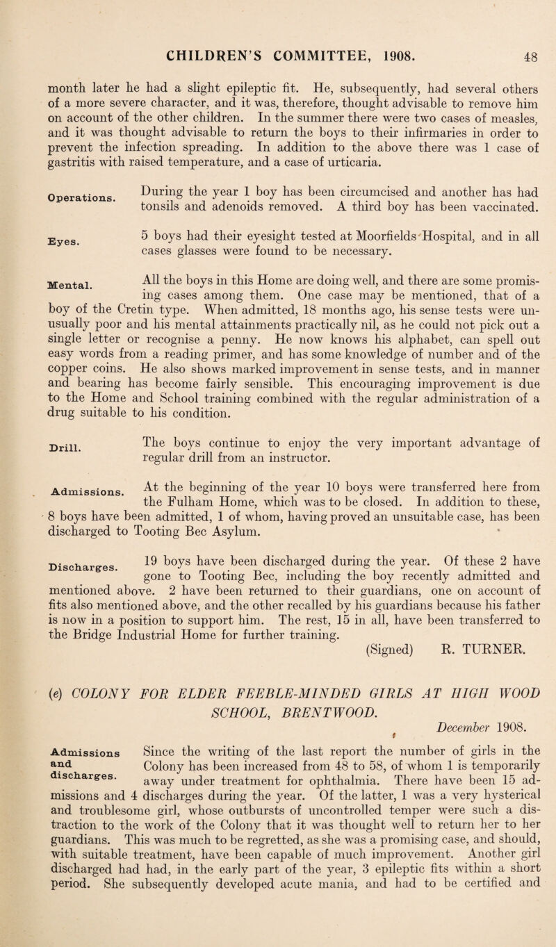 month later he had a slight epileptic fit. He, subsequently, had several others of a more severe character, and it was, therefore, thought advisable to remove him on account of the other children. In the summer there were two cases of measles, and it was thought advisable to return the boys to their infirmaries in order to prevent the infection spreading. In addition to the above there was 1 case of gastritis with raised temperature, and a case of urticaria. Operations. Eyes. During the year 1 boy has been circumcised and another has had tonsils and adenoids removed. A third boy has been vaccinated. 5 boys had their eyesight tested at Moorfields'Hospital, and in all cases glasses were found to be necessary. Mental. All the boys in this Home are doing well, and there are some promis¬ ing cases among them. One case may be mentioned, that of a boy of the Cretin type. When admitted, 18 months ago, his sense tests were un¬ usually poor and his mental attainments practically nil, as he could not pick out a single letter or recognise a penny. He now knows his alphabet, can spell out easy words from a reading primer, and has some knowledge of number and of the copper coins. He also shows marked improvement in sense tests, and in manner and bearing has become fairly sensible. This encouraging improvement is due to the Home and School training combined with the regular administration of a drug suitable to his condition. Drill. The boys continue to enjoy the very important advantage of regular drill from an instructor. Admissions. At the beginning of the year 10 boys were transferred here from the Fulham Home, which was to be closed. In addition to these, 8 boys have been admitted, 1 of whom, having proved an unsuitable case, has been discharged to Tooting Bee Asylum. Discharges. 19 boys have been discharged during the year. Of these 2 have gone to Tooting Bee, including the boy recently admitted and mentioned above. 2 have been returned to their guardians, one on account of fits also mentioned above, and the other recalled by his guardians because his father is now in a position to support him. The rest, 15 in all, have been transferred to the Bridge Industrial Home for further training. (Signed) R. TURNER. (e) COLONY FOR ELDER FEEBLE-MINDED GIRLS AT HIGH WOOD SCHOOL, BRENTWOOD. December 1908. t Admissions Since the writing of the last report the number of girls in the and Colony has been increased from 48 to 58, of whom 1 is temporarily discharges. away under treatment for ophthalmia. There have been 15 ad¬ missions and 4 discharges during the year. Of the latter, 1 was a very hysterical and troublesome girl, whose outbursts of uncontrolled temper were such a dis¬ traction to the work of the Colony that it was thought well to return her to her guardians. This was much to be regretted, as she was a promising case, and should, with suitable treatment, have been capable of much improvement. Another girl discharged had had, in the early part of the year, 3 epileptic fits within a short period. She subsequently developed acute mania, and had to be certified and