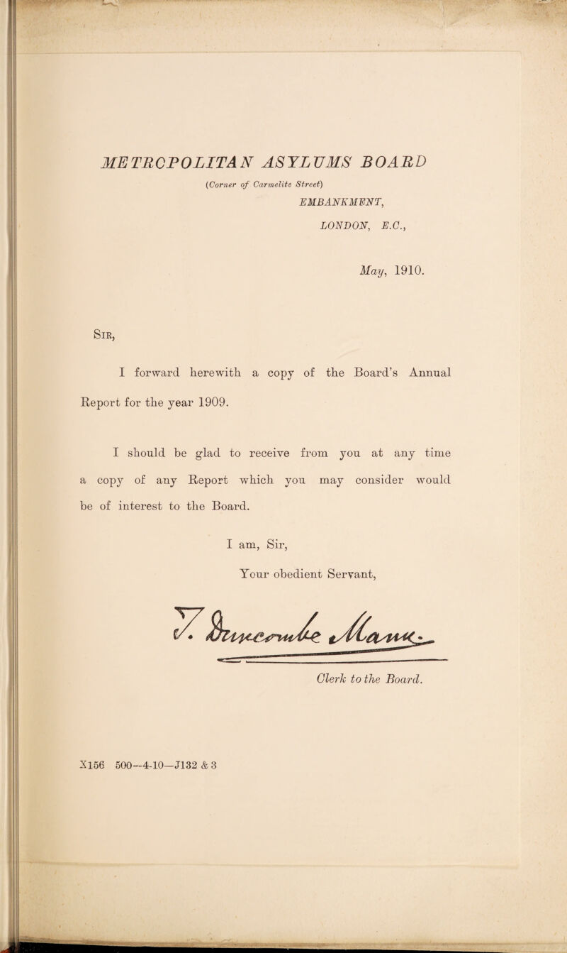 METROPOLITAN ASYLUMS BOARD (Corner of Carmelite Street) EMBANKMENT, LONDON, E.C., May, 1910. Sir, I forward herewith a copy of the Board’s Annual Report for the year 1909. I should be glad to receive from you at any time a copy of any Report which you may consider wTould be of interest to the Board. I am, Sir, Your obedient Servant, X156 500—4-10—J132 & 3