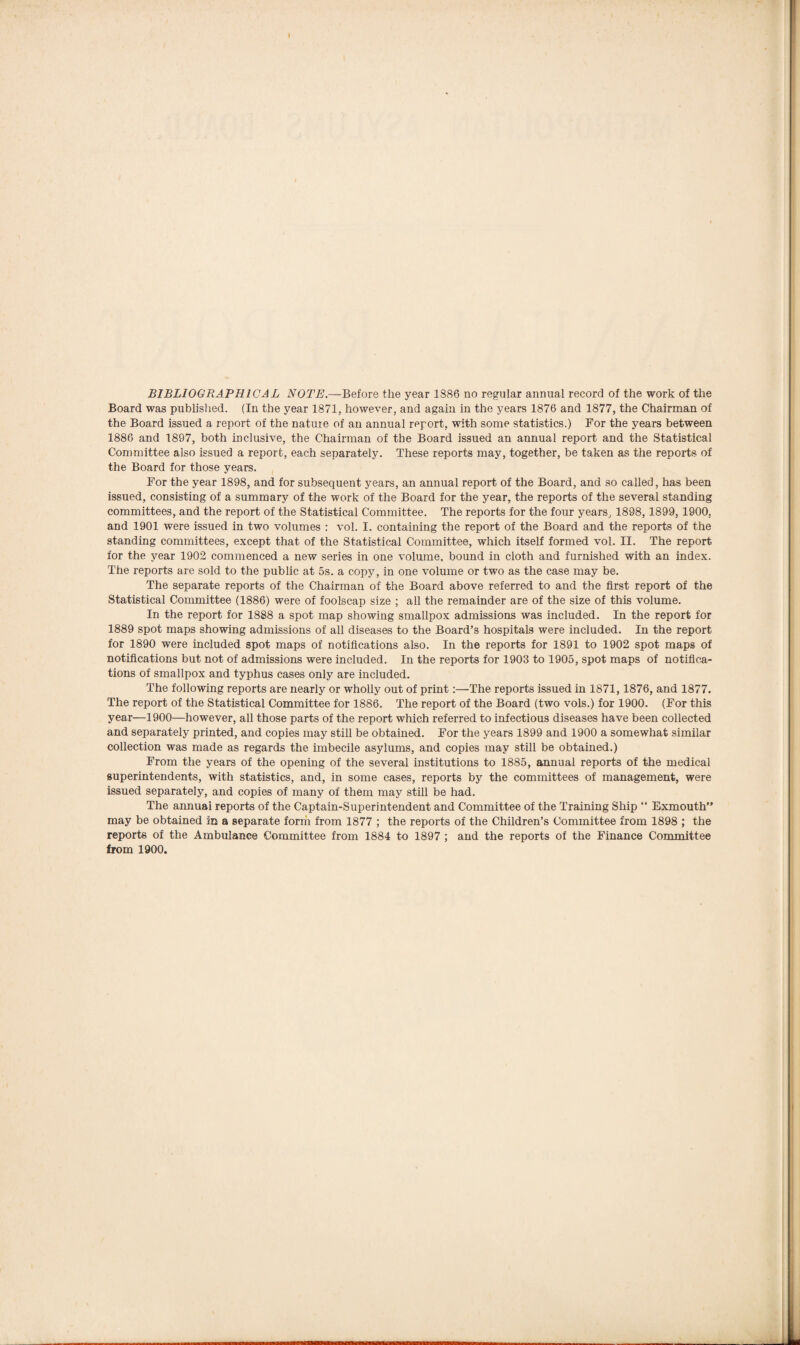 Board was published. (In the year 1871, however, and again in the years 1876 and 1877, the Chairman of the Board issued a report of the natuie of an annual report, with some statistics.) For the years between 1886 and 1897, both inclusive, the Chairman of the Board issued an annual report and the Statistical Committee also issued a report, each separately. These reports may, together, be taken as the reports of the Board for those years. For the year 1898, and for subsequent years, an annual report of the Board, and so called, has been issued, consisting of a summary of the work of the Board for the year, the reports of the several standing committees, and the report of the Statistical Committee. The reports for the four years, 1898, 1899,1900, and 1901 were issued in two volumes : vol. I. containing the report of the Board and the reports of the standing committees, except that of the Statistical Committee, which itself formed vol. II. The report for the year 1902 commenced a new series in one volume, bound in cloth and furnished with an index. The reports are sold to the public at 5s. a copy, in one volume or two as the case may be. The separate reports of the Chairman of the Board above referred to and the first report of the Statistical Committee (1886) were of foolscap size ; all the remainder are of the size of this volume. In the report for 1888 a spot map showing smallpox admissions was included. In the report for 1889 spot maps showing admissions of all diseases to the Board’s hospitals were included. In the report for 1890 were included spot maps of notifications also. In the reports for 1891 to 1902 spot maps of notifications but not of admissions were included. In the reports for 1903 to 1905, spot maps of notifica¬ tions of smallpox and typhus cases only are included. The following reports are nearly or wholly out of print:—The reports issued in 1871,1876, and 1877. The report of the Statistical Committee for 1886. The report of the Board (two vols.) for 1900. (For this year—1900—however, all those parts of the report which referred to infectious diseases have been collected and separately printed, and copies may still be obtained. For the years 1899 and 1900 a somewhat similar collection was made as regards the imbecile asylums, and copies may still be obtained.) From the years of the opening of the several institutions to 1885, annual reports of the medical superintendents, with statistics, and, in some cases, reports by the committees of management, were issued separately, and copies of many of them may still be had. The annual reports of the Captain-Superintendent and Committee of the Training Ship “ Exmouth” may be obtained in a separate form from 1877 ; the reports of the Children’s Committee from 1898 ; the reports of the Ambulance Committee from 1884 to 1897 ; and the reports of the Finance Committee from 1900.