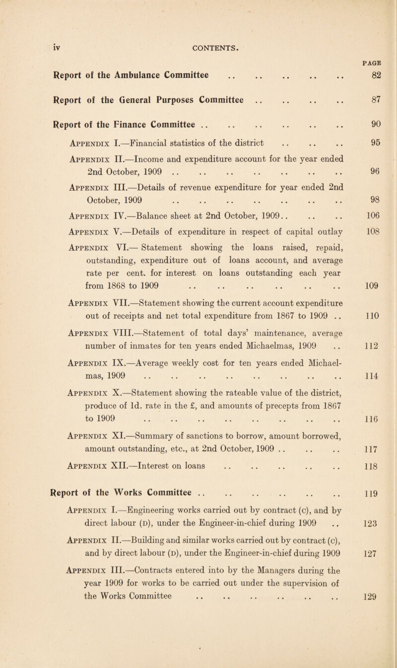 Report of the Ambulance Committee . Report of the General Purposes Committee. Report of the Finance Committee .. .. .. . Appendix I.—Financial statistics of the district Appendix II.—Income and expenditure account for the year ended 2nd October, 1909 Appendix III.—Details of revenue expenditure for year ended 2nd October, 1909 Appendix IV.—Balance sheet at 2nd October, 1909 Appendix V.—Details of expenditure in respect of capital outlay Appendix VI.— Statement showing the loans raised, repaid, outstanding, expenditure out of loans account, and average rate per cent, for interest on loans outstanding each year from 1868 to 1909 Appendix VII.—Statement showing the current account expenditure out of receipts and net total expenditure from 1867 to 1909 .. Appendix VIII.—Statement of total days’ maintenance, average number of inmates for ten years ended Michaelmas, 1909 Appendix IX.—Average weekly cost for ten years ended Michael¬ mas, 1909 Appendix X.—Statement showing the rateable value of the district, produce of Id. rate in the £, and amounts of precepts from 1867 to 1909 .. .. .. .. .. .. .. .. Appendix XI.—Summary of sanctions to borrow, amount borrowed, amount outstanding, etc., at 2nd October, 1909 Appendix XII.—Interest on loans Report of the Works Committee. Appendix I.—Engineering works carried out by contract (c), and by direct labour (d), under the Engineer-in-chief during 1909 Appendix II.—Building and similar works carried out by contract (c), and by direct labour (d), under the Engineer-in-chief during 1909 Appendix III.—Contracts entered into by the Managers during the year 1909 for works to be carried out under the supervision of the Works Committee PAGE 82 87 90 95 96 98 106 108 109 110 112 114 116 117 118 119 123 127 129