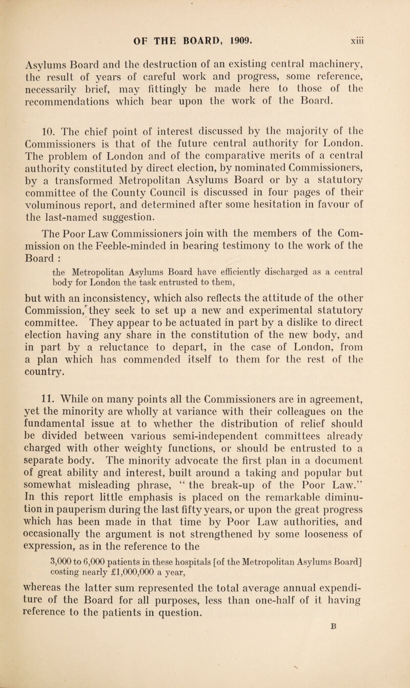 Asylums Board and the destruction of an existing central machinery, the result of years of careful work and progress, some reference, necessarily brief, may fittingly be made here to those of the recommendations which bear upon the work of the Board. 10. The chief point of interest discussed by the majority of the Commissioners is that of the future central authority for London. The problem of London and of the comparative merits of a central authority constituted by direct election, by nominated Commissioners, by a transformed Metropolitan Asylums Board or by a statutory committee of the County Council is discussed in four pages of their voluminous report, and determined after some hesitation in favour of the last-named suggestion. The Poor Law Commissioners join with the members of the Com¬ mission on the Feeble-minded in bearing testimony to the work of the Board : the Metropolitan Asylums Board have efficiently discharged as a central body for London the task entrusted to them, but with an inconsistency, which also reflects the attitude of the other Commission/they seek to set up a new and experimental statutory committee. They appear to be actuated in part by a dislike to direct election having any share in the constitution of the new body, and in part by a reluctance to depart, in the case of London, from a plan which has commended itself to them for the rest of the country. 11. While on many points all the Commissioners are in agreement, yet the minority are wholly at variance with their colleagues on the fundamental issue at to whether the distribution of relief should be divided between various semi-independent committees already charged with other weighty functions, or should be entrusted to a separate body. The minority advocate the first plan in a document of great ability and interest, built around a taking and popular but somewhat misleading phrase, “ the break-up of the Poor Law.” In this report little emphasis is placed on the remarkable diminu¬ tion in pauperism during the last fifty years, or upon the great progress which has been made in that time by Poor Law authorities, and occasionally the argument is not strengthened by some looseness of expression, as in the reference to the 3,000 to 6,000 patients in these hospitals [of the Metropolitan Asylums Board] costing nearly £1,000,000 a year, whereas the latter sum represented the total average annual expendi¬ ture of the Board for all purposes, less than one-half of it having reference to the patients in question. B