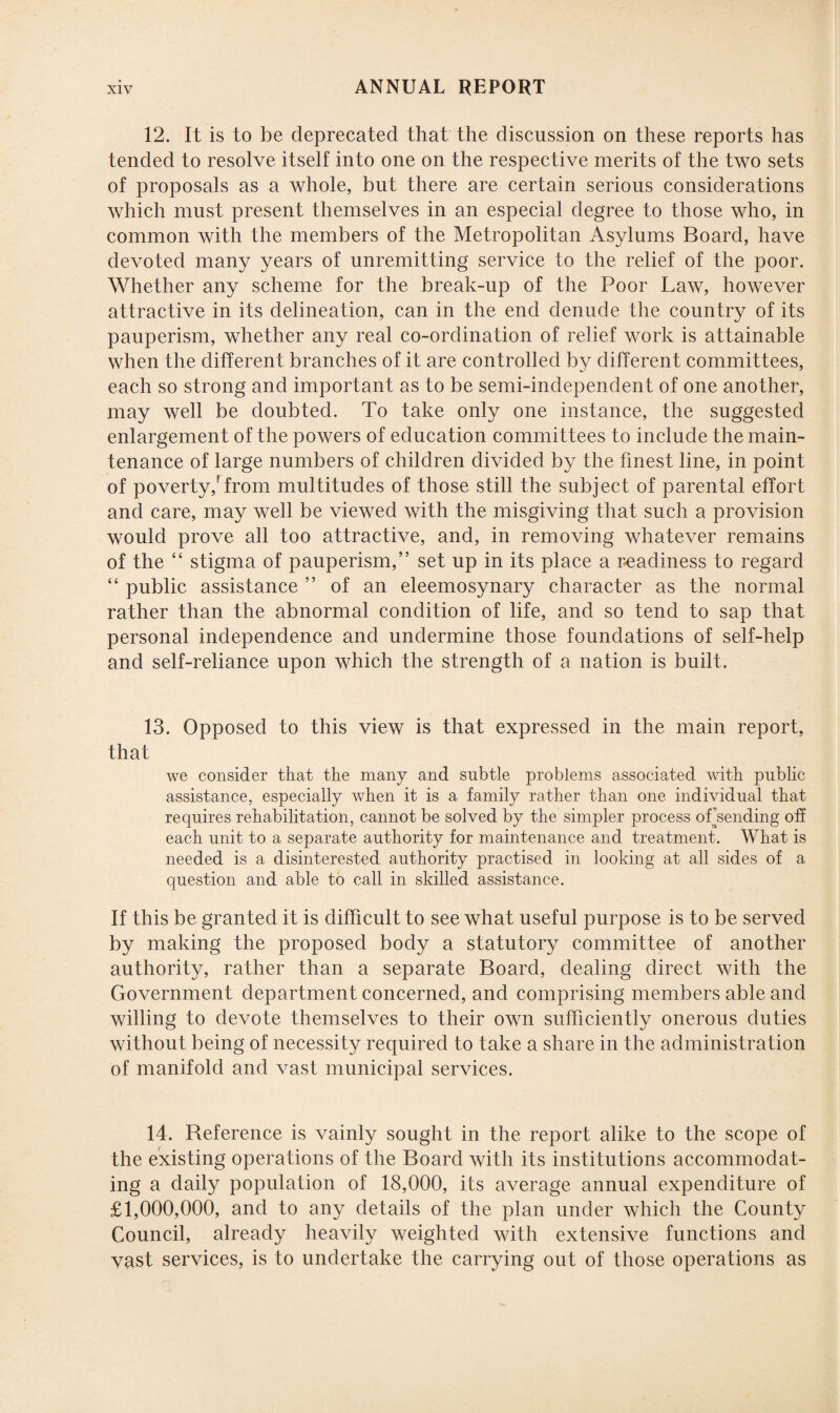 12. It is to be deprecated that the discussion on these reports has tended to resolve itself into one on the respective merits of the two sets of proposals as a whole, but there are certain serious considerations which must present themselves in an especial degree to those who, in common with the members of the Metropolitan Asylums Board, have devoted many years of unremitting service to the relief of the poor. Whether any scheme for the break-up of the Poor Law, however attractive in its delineation, can in the end denude the country of its pauperism, whether any real co-ordination of relief work is attainable when the different branches of it are controlled by different committees, each so strong and important as to be semi-independent of one another, may well be doubted. To take only one instance, the suggested enlargement of the powers of education committees to include the main¬ tenance of large numbers of children divided by the finest line, in point of poverty/from multitudes of those still the subject of parental effort and care, may well be viewed with the misgiving that such a provision would prove all too attractive, and, in removing whatever remains of the “ stigma of pauperism,” set up in its place a readiness to regard “ public assistance ” of an eleemosynary character as the normal rather than the abnormal condition of life, and so tend to sap that personal independence and undermine those foundations of self-help and self-reliance upon which the strength of a nation is built. 13. Opposed to this view is that expressed in the main report, that we consider that the many and subtle problems associated with public assistance, especially when it is a family rather than one individual that requires rehabilitation, cannot be solved by the simpler process of sending off each unit to a separate authority for maintenance and treatment. What is needed is a disinterested authority practised in looking at all sides of a question and able to call in skilled assistance. If this be granted it is difficult to see what useful purpose is to be served by making the proposed body a statutory committee of another authority, rather than a separate Board, dealing direct with the Government department concerned, and comprising members able and willing to devote themselves to their own sufficiently onerous duties without being of necessity required to take a share in the administration of manifold and vast municipal services. 14. Beference is vainly sought in the report alike to the scope of the existing operations of the Board with its institutions accommodat¬ ing a daily population of 18,000, its average annual expenditure of £1,000,000, and to any details of the plan under which the County Council, already heavily weighted with extensive functions and vast services, is to undertake the carrying out of those operations as